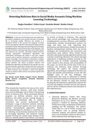 International Research Journal of Engineering and Technology (IRJET) e-ISSN: 2395-0056
p-ISSN: 2395-0072
Volume: 10 Issue: 05 | May 2023 www.irjet.net
Detecting Malicious Bots in Social Media Accounts Using Machine
Learning Technology.
Megha Choudhar1, Pallavi Garje2, Deeksha Shinde3, Rutika Valanj4
1Mr. Dattatray Modani Professor, Dept. of Computer Engineering, P.E.S. Modern College of Engineering, Pune,
Maharashtra,India
1234UG Students, Dept. of Computer Engineering, P.E.S. Modern College of Engineering, Pune, Maharashtra, India
---------------------------------------------------------------------***---------------------------------------------------------------------
Abstract - In this age of technology boom, the application
of artificial intelligence and machine learning in everyday
life is increasing rapidly. Malicious bot activity is a
significant threat to the security and integrity of online
services and systems. Machine learning technology provides
a powerful tool for detecting and preventing such activity by
identifying patterns and characteristics of bot behavior. This
approach involves collecting large data sets of both benign
and malicious bot activities, extracting relevant features,
selecting appropriate classification algorithms, and
continuously monitoring the model in real time. Unique
concepts such as feature importance, correlation analysis,
domain knowledge, recursive feature elimination, wrapper
methods, and principal component analysis can be used for
feature selection. The choice of feature selection and
classification algorithm will depend on the specific use case,
the characteristics of the data, and the desired accuracy and
efficiency of the model. Using machine learning technology
to detect malicious bots provides a robust and effective
solution to protect online services and systems against this
growing threat.
Key Words: Social Media, Support Vector Machine
(SVM), Pattern recognition, Anomaly Detection,
Decision Tree.
1.INTRODUCTION
TThe internet has transform the way we live, work,
and communicate. However, with these benefits
come several challenges, one of which is the growing
threat of malicious bots. These automated software
programs can infiltrate websites, social media
platforms, and online services, causing damage to
businesses and individuals alike. In response,
researchers and security professionals have
developed a range of detection methods, including
traditional rule-based systems and more advanced
machine learning-based approaches. Machine-
learning technology has emerged as a powerful tool
for detecting and preventing malicious bot activity.
By leveraging algorithms and statistical models,
machine learning can analyze large datasets of bot
behavior, identify patterns and features, and classify
an activity as benign or malicious. This approach
offers several advantages over traditional methods,
including greater accuracy, efficiency, and scalability.
Furthermore, machine learning-based systems can
adapt and learn over time, improving their
performance and effectiveness. Despite the promise of
machine learning-based solutions, there are several
challenges and considerations that researchers and
practitioners must address. These include feature
selection, data preprocessing, algorithm selection, and
real-time monitoring. Moreover, the ethical and legal
implications of deploying machine learning for bot
detection must be carefully considered, including
issues related to bias, privacy, and accountability. In
this paper, we review the current state of the art in
malicious bot detection using machine learning
technology. We explore the various methods,
algorithms, and techniques employed in this field, and
discuss the benefits and limitations of each. We also
highlight some of the key challenges and
considerations that must be addressed to develop
effective and ethical machine learning-based solutions
for bot detection. Overall, we argue that machine
learning has the potential to significantly improve the
security and integrity of online services and systems,
and we call for continued research and innovation in
this important area.
2. LITERATURE SURVEY
1. Detecting Malicious Twitter Bots Using
Behavioral Modeling and Machine Learning
Techniques by Liu et al. (2019) - This paper
proposes a method for detecting malicious
Twitter bots using a combination of behavioral
modeling and ML techniques. The authors
collect data on a set of Twitter accounts and
use features such as posting behavior,
sentiment analysis, and network analysis to
train a set of classifiers, which are then used to
detect malicious bots with high accuracy.
© 2022, IRJET | Impact Factor value: 7.529 | ISO 9001:2008 Certified Journal | Page 173
 