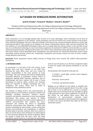 International Research Journal of Engineering and Technology (IRJET) e-ISSN: 2395-0056
Volume: 10 Issue: 05 | May 2023 www.irjet.net p-ISSN: 2395-0072
© 2023, IRJET | Impact Factor value: 8.226 | ISO 9001:2008 Certified Journal | Page 1671
IoT BASED ON WIRELESS HOME AUTOMATION
Jyoti B. Pendor*, Pranoti P. Mankar*, Umesh G. Bonde**
*Students of Electrical Engineering at Shri. Sai College of Engineering and Technology, Bhadrawati
**Assistant Professor in Electrical Engineering Department at Shri. Sai College of Engineering and Technology,
Bhadrawati
-----------------------------------------------------------------------***---------------------------------------------------------------------
ABSTRACT:-
Home automation is an increasingly popular topic because of its many advantages. Home automation can be done by
connecting home appliances to the internet. Home automation uses two IoT-based voice control systems in this project:
Voice and Voice Recognition. The term "Internet of Things" (IoT) refers to the concept of using the Internet to connect and
track physical objects. This concept can be applied to our homes, making them smarter, safer, and more functional. The
first method is to use GSM/GPRS technology to allow users to manage electronic devices online via the web.The second
way is to use Bluetooth technology to voice control home appliances via Android. Pic 16f877a microcontroller was used to
realize the proposed system. The goal of this project is to create a home automation system that gives users full control of
their home remote control. Networked hosts, smartphones, and central hosts can control the automation system. Home
automation systems provide control and monitoring of equipment and security cameras for ease of access, comfort,
energy efficiency, and security.
Keywords: Home Automation System (HAS), Internet of Things (IoT), Voice Control, PIC 16f877a Microcontroller,
Smartphone
1. INTRODUCTION:-
As automation is a hot topic in the 21st century, it has
become more and more common in our daily lives.
Reducing the work, effort, time, and error caused by
human responsibility is the main purpose of every
technology. One such industry that seeks to simplify while
increasing efficiency is automation. Central control of
appliances, lighting, HVAC (heating, ventilation, and air
conditioning), and other systems will be part of home
automation to improve safety, comfort, and economy.
Using IoT (Internet of Things) technology and voice
recognition, this project shows how to build an
inexpensive home automation system.
The Internet of Things (IoT) is the interconnection of
physical devices such as furniture, machinery, vehicles, and
buildings, including electronics, software, sensors,
actuators, and network connections to store and exchange
information. This project uses Internet of Things
technology to wirelessly work online in home appliances. A
16f877a microcontroller that analyzes the user's
commands and controls the device to manipulate
electronic measurement data. Bluetooth, a widely used
wireless technology for data transfer, creates connections
between microcontrollers and smartphones. In addition,
the plan hopes to provide customers with voice control so
they can use the device. Voice Assistant is an online Speech
to Text conversion platform for speech recognition. When
the speech is heard from the user's voice, the home
automation system listens to it and takes the appropriate
action to turn the device on or off. Voice recognition makes
it easier for people with physical limitations to use the
device.
The parameters that should be in the plan are:
A. Comfort - sound, light , and fan, smart irrigation,
automatic door
B Security - alarm system
C. Security - gas detection system
Mobility can be difficult for the elderly or disabled who
need help with most household chores. Even after a long
day of work, it can be difficult for a person to complete
simple tasks such as turning on the fans and lights or going
to the generator to turn various appliances on and off. In
this article, we will address these issues. With the
introduction of voice-activated automatic home
automation, it is possible to operate many home appliances
as well as the various functions that make up the home
automation system.
 