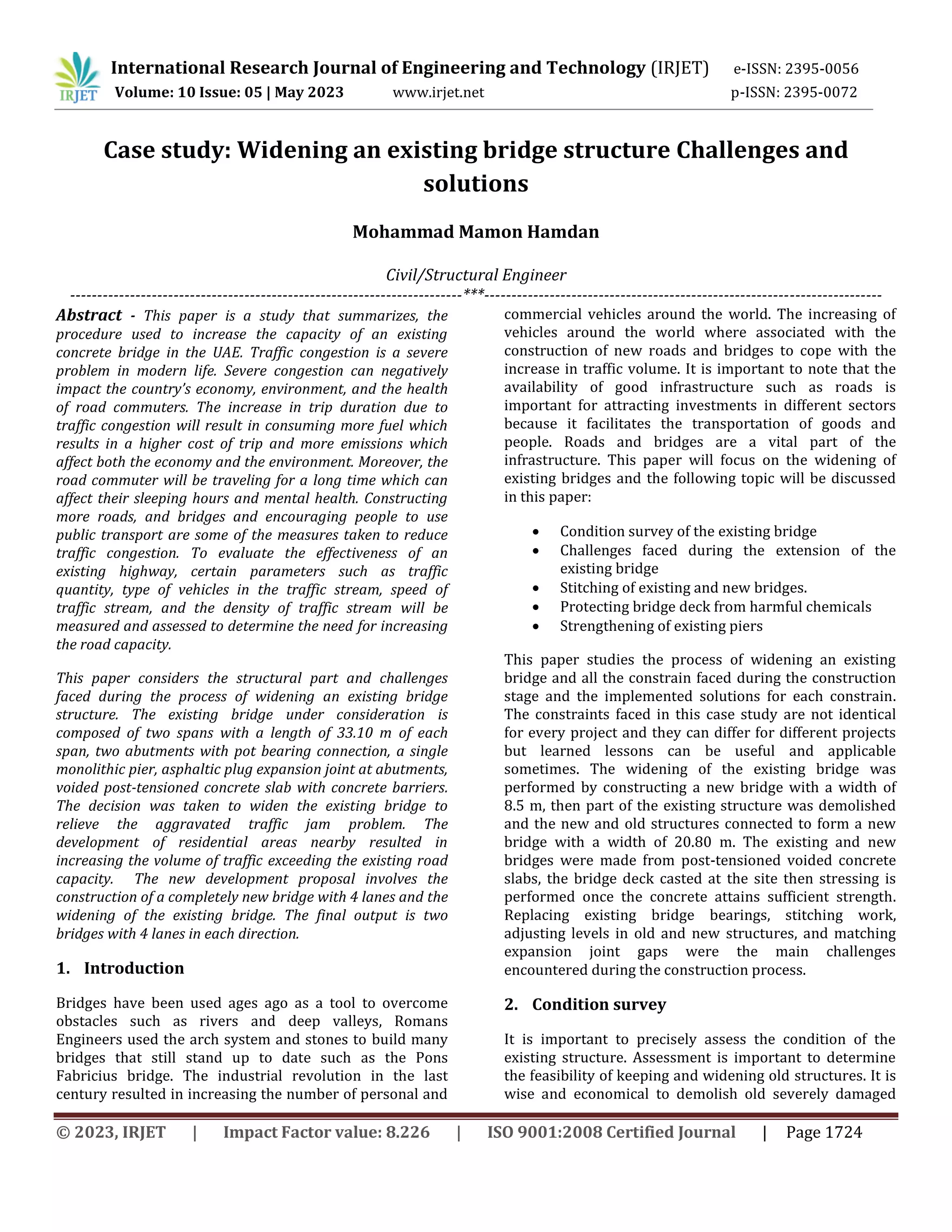 International Research Journal of Engineering and Technology (IRJET) e-ISSN: 2395-0056
Volume: 10 Issue: 05 | May 2023 www.irjet.net p-ISSN: 2395-0072
© 2023, IRJET | Impact Factor value: 8.226 | ISO 9001:2008 Certified Journal | Page 1724
Case study: Widening an existing bridge structure Challenges and
solutions
Mohammad Mamon Hamdan
Civil/Structural Engineer
------------------------------------------------------------------------***-------------------------------------------------------------------------
Abstract - This paper is a study that summarizes, the
procedure used to increase the capacity of an existing
concrete bridge in the UAE. Traffic congestion is a severe
problem in modern life. Severe congestion can negatively
impact the country’s economy, environment, and the health
of road commuters. The increase in trip duration due to
traffic congestion will result in consuming more fuel which
results in a higher cost of trip and more emissions which
affect both the economy and the environment. Moreover, the
road commuter will be traveling for a long time which can
affect their sleeping hours and mental health. Constructing
more roads, and bridges and encouraging people to use
public transport are some of the measures taken to reduce
traffic congestion. To evaluate the effectiveness of an
existing highway, certain parameters such as traffic
quantity, type of vehicles in the traffic stream, speed of
traffic stream, and the density of traffic stream will be
measured and assessed to determine the need for increasing
the road capacity.
This paper considers the structural part and challenges
faced during the process of widening an existing bridge
structure. The existing bridge under consideration is
composed of two spans with a length of 33.10 m of each
span, two abutments with pot bearing connection, a single
monolithic pier, asphaltic plug expansion joint at abutments,
voided post-tensioned concrete slab with concrete barriers.
The decision was taken to widen the existing bridge to
relieve the aggravated traffic jam problem. The
development of residential areas nearby resulted in
increasing the volume of traffic exceeding the existing road
capacity. The new development proposal involves the
construction of a completely new bridge with 4 lanes and the
widening of the existing bridge. The final output is two
bridges with 4 lanes in each direction.
1. Introduction
Bridges have been used ages ago as a tool to overcome
obstacles such as rivers and deep valleys, Romans
Engineers used the arch system and stones to build many
bridges that still stand up to date such as the Pons
Fabricius bridge. The industrial revolution in the last
century resulted in increasing the number of personal and
commercial vehicles around the world. The increasing of
vehicles around the world where associated with the
construction of new roads and bridges to cope with the
increase in traffic volume. It is important to note that the
availability of good infrastructure such as roads is
important for attracting investments in different sectors
because it facilitates the transportation of goods and
people. Roads and bridges are a vital part of the
infrastructure. This paper will focus on the widening of
existing bridges and the following topic will be discussed
in this paper:
 Condition survey of the existing bridge
 Challenges faced during the extension of the
existing bridge
 Stitching of existing and new bridges.
 Protecting bridge deck from harmful chemicals
 Strengthening of existing piers
This paper studies the process of widening an existing
bridge and all the constrain faced during the construction
stage and the implemented solutions for each constrain.
The constraints faced in this case study are not identical
for every project and they can differ for different projects
but learned lessons can be useful and applicable
sometimes. The widening of the existing bridge was
performed by constructing a new bridge with a width of
8.5 m, then part of the existing structure was demolished
and the new and old structures connected to form a new
bridge with a width of 20.80 m. The existing and new
bridges were made from post-tensioned voided concrete
slabs, the bridge deck casted at the site then stressing is
performed once the concrete attains sufficient strength.
Replacing existing bridge bearings, stitching work,
adjusting levels in old and new structures, and matching
expansion joint gaps were the main challenges
encountered during the construction process.
2. Condition survey
It is important to precisely assess the condition of the
existing structure. Assessment is important to determine
the feasibility of keeping and widening old structures. It is
wise and economical to demolish old severely damaged
 