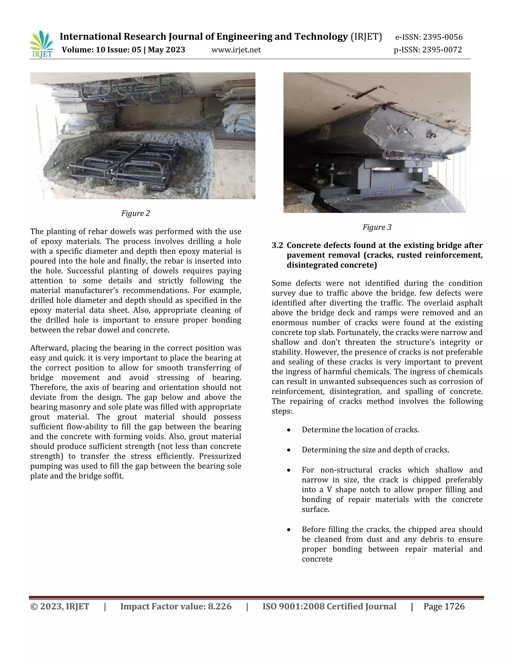 International Research Journal of Engineering and Technology (IRJET) e-ISSN: 2395-0056
Volume: 10 Issue: 05 | May 2023 www.irjet.net p-ISSN: 2395-0072
© 2023, IRJET | Impact Factor value: 8.226 | ISO 9001:2008 Certified Journal | Page 1726
Figure 2
The planting of rebar dowels was performed with the use
of epoxy materials. The process involves drilling a hole
with a specific diameter and depth then epoxy material is
poured into the hole and finally, the rebar is inserted into
the hole. Successful planting of dowels requires paying
attention to some details and strictly following the
material manufacturer’s recommendations. For example,
drilled hole diameter and depth should as specified in the
epoxy material data sheet. Also, appropriate cleaning of
the drilled hole is important to ensure proper bonding
between the rebar dowel and concrete.
Afterward, placing the bearing in the correct position was
easy and quick. it is very important to place the bearing at
the correct position to allow for smooth transferring of
bridge movement and avoid stressing of bearing.
Therefore, the axis of bearing and orientation should not
deviate from the design. The gap below and above the
bearing masonry and sole plate was filled with appropriate
grout material. The grout material should possess
sufficient flow-ability to fill the gap between the bearing
and the concrete with forming voids. Also, grout material
should produce sufficient strength (not less than concrete
strength) to transfer the stress efficiently. Pressurized
pumping was used to fill the gap between the bearing sole
plate and the bridge soffit.
Figure 3
3.2 Concrete defects found at the existing bridge after
pavement removal (cracks, rusted reinforcement,
disintegrated concrete)
Some defects were not identified during the condition
survey due to traffic above the bridge. few defects were
identified after diverting the traffic. The overlaid asphalt
above the bridge deck and ramps were removed and an
enormous number of cracks were found at the existing
concrete top slab. Fortunately, the cracks were narrow and
shallow and don’t threaten the structure’s integrity or
stability. However, the presence of cracks is not preferable
and sealing of these cracks is very important to prevent
the ingress of harmful chemicals. The ingress of chemicals
can result in unwanted subsequences such as corrosion of
reinforcement, disintegration, and spalling of concrete.
The repairing of cracks method involves the following
steps:
 Determine the location of cracks.
 Determining the size and depth of cracks.
 For non-structural cracks which shallow and
narrow in size, the crack is chipped preferably
into a V shape notch to allow proper filling and
bonding of repair materials with the concrete
surface.
 Before filling the cracks, the chipped area should
be cleaned from dust and any debris to ensure
proper bonding between repair material and
concrete
 