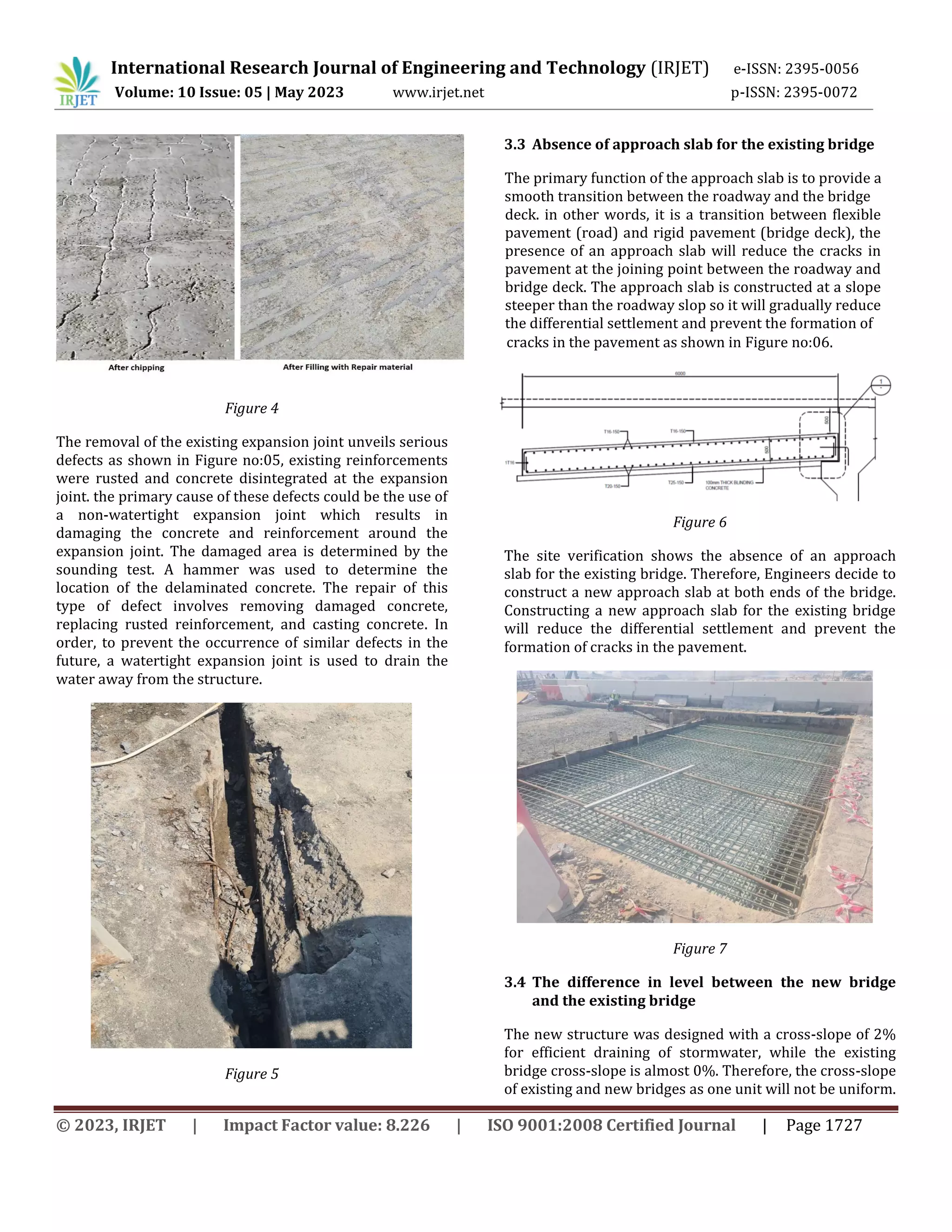 International Research Journal of Engineering and Technology (IRJET) e-ISSN: 2395-0056
Volume: 10 Issue: 05 | May 2023 www.irjet.net p-ISSN: 2395-0072
© 2023, IRJET | Impact Factor value: 8.226 | ISO 9001:2008 Certified Journal | Page 1727
Figure 4
The removal of the existing expansion joint unveils serious
defects as shown in Figure no:05, existing reinforcements
were rusted and concrete disintegrated at the expansion
joint. the primary cause of these defects could be the use of
a non-watertight expansion joint which results in
damaging the concrete and reinforcement around the
expansion joint. The damaged area is determined by the
sounding test. A hammer was used to determine the
location of the delaminated concrete. The repair of this
type of defect involves removing damaged concrete,
replacing rusted reinforcement, and casting concrete. In
order, to prevent the occurrence of similar defects in the
future, a watertight expansion joint is used to drain the
water away from the structure.
Figure 5
3.3 Absence of approach slab for the existing bridge
cracks in the pavement as shown in Figure no:06.
Figure 6
The site verification shows the absence of an approach
slab for the existing bridge. Therefore, Engineers decide to
construct a new approach slab at both ends of the bridge.
Constructing a new approach slab for the existing bridge
will reduce the differential settlement and prevent the
formation of cracks in the pavement.
Figure 7
3.4 The difference in level between the new bridge
and the existing bridge
The new structure was designed with a cross-slope of 2%
for efficient draining of stormwater, while the existing
bridge cross-slope is almost 0%. Therefore, the cross-slope
of existing and new bridges as one unit will not be uniform.
deck. in other words, it is a transition between flexible
pavement (road) and rigid pavement (bridge deck), the
presence of an approach slab will reduce the cracks in
pavement at the joining point between the roadway and
bridge deck. The approach slab is constructed at a slope
steeper than the roadway slop so it will gradually reduce
the differential settlement and prevent the formation of
The primary function of the approach slab is to provide a
smooth transition between the roadway and the bridge
 