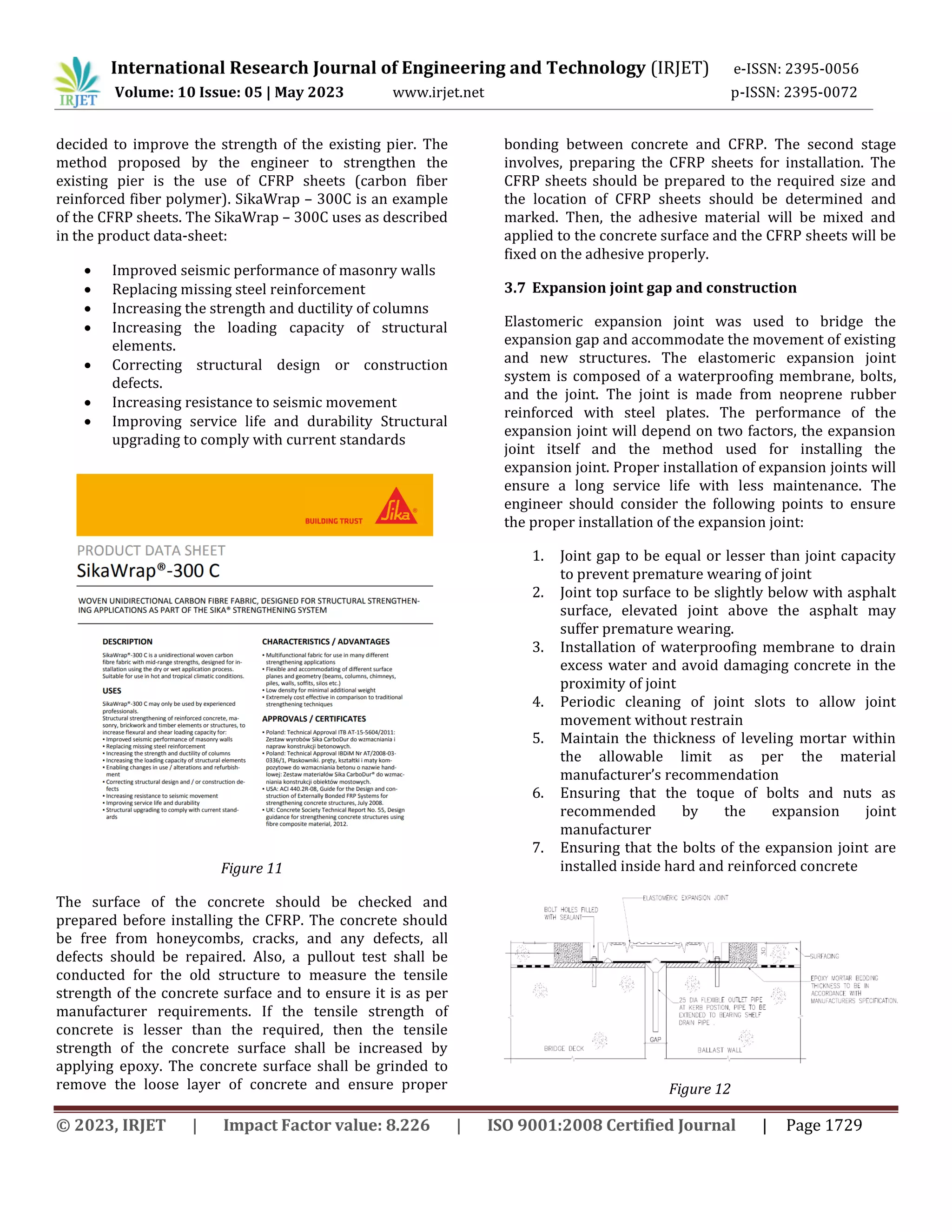 International Research Journal of Engineering and Technology (IRJET) e-ISSN: 2395-0056
Volume: 10 Issue: 05 | May 2023 www.irjet.net p-ISSN: 2395-0072
© 2023, IRJET | Impact Factor value: 8.226 | ISO 9001:2008 Certified Journal | Page 1729
decided to improve the strength of the existing pier. The
method proposed by the engineer to strengthen the
existing pier is the use of CFRP sheets (carbon fiber
reinforced fiber polymer). SikaWrap – 300C is an example
of the CFRP sheets. The SikaWrap – 300C uses as described
in the product data-sheet:
 Improved seismic performance of masonry walls
 Replacing missing steel reinforcement
 Increasing the strength and ductility of columns
 Increasing the loading capacity of structural
elements.
 Correcting structural design or construction
defects.
 Increasing resistance to seismic movement
 Improving service life and durability Structural
upgrading to comply with current standards
Figure 11
The surface of the concrete should be checked and
prepared before installing the CFRP. The concrete should
be free from honeycombs, cracks, and any defects, all
defects should be repaired. Also, a pullout test shall be
conducted for the old structure to measure the tensile
strength of the concrete surface and to ensure it is as per
manufacturer requirements. If the tensile strength of
concrete is lesser than the required, then the tensile
strength of the concrete surface shall be increased by
applying epoxy. The concrete surface shall be grinded to
remove the loose layer of concrete and ensure proper
bonding between concrete and CFRP. The second stage
involves, preparing the CFRP sheets for installation. The
CFRP sheets should be prepared to the required size and
the location of CFRP sheets should be determined and
marked. Then, the adhesive material will be mixed and
applied to the concrete surface and the CFRP sheets will be
fixed on the adhesive properly.
3.7 Expansion joint gap and construction
Elastomeric expansion joint was used to bridge the
expansion gap and accommodate the movement of existing
and new structures. The elastomeric expansion joint
system is composed of a waterproofing membrane, bolts,
and the joint. The joint is made from neoprene rubber
reinforced with steel plates. The performance of the
expansion joint will depend on two factors, the expansion
joint itself and the method used for installing the
expansion joint. Proper installation of expansion joints will
ensure a long service life with less maintenance. The
engineer should consider the following points to ensure
the proper installation of the expansion joint:
1. Joint gap to be equal or lesser than joint capacity
to prevent premature wearing of joint
2. Joint top surface to be slightly below with asphalt
surface, elevated joint above the asphalt may
suffer premature wearing.
3. Installation of waterproofing membrane to drain
excess water and avoid damaging concrete in the
proximity of joint
4. Periodic cleaning of joint slots to allow joint
movement without restrain
5. Maintain the thickness of leveling mortar within
the allowable limit as per the material
manufacturer’s recommendation
6. Ensuring that the toque of bolts and nuts as
recommended by the expansion joint
manufacturer
7. Ensuring that the bolts of the expansion joint are
installed inside hard and reinforced concrete
Figure 12
 