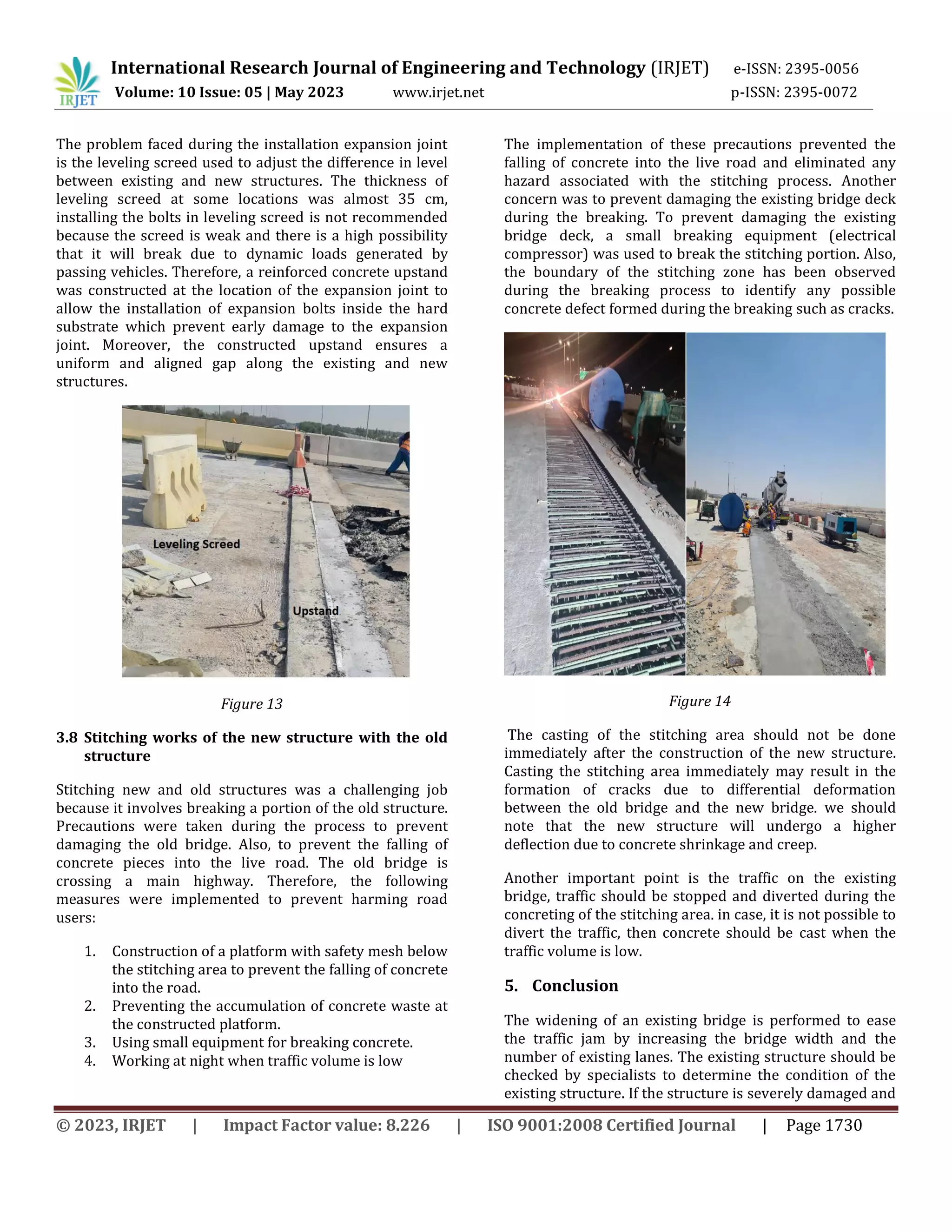 International Research Journal of Engineering and Technology (IRJET) e-ISSN: 2395-0056
Volume: 10 Issue: 05 | May 2023 www.irjet.net p-ISSN: 2395-0072
© 2023, IRJET | Impact Factor value: 8.226 | ISO 9001:2008 Certified Journal | Page 1730
The problem faced during the installation expansion joint
is the leveling screed used to adjust the difference in level
between existing and new structures. The thickness of
leveling screed at some locations was almost 35 cm,
installing the bolts in leveling screed is not recommended
because the screed is weak and there is a high possibility
that it will break due to dynamic loads generated by
passing vehicles. Therefore, a reinforced concrete upstand
was constructed at the location of the expansion joint to
allow the installation of expansion bolts inside the hard
substrate which prevent early damage to the expansion
joint. Moreover, the constructed upstand ensures a
uniform and aligned gap along the existing and new
structures.
Figure 13
3.8 Stitching works of the new structure with the old
structure
Stitching new and old structures was a challenging job
because it involves breaking a portion of the old structure.
Precautions were taken during the process to prevent
damaging the old bridge. Also, to prevent the falling of
concrete pieces into the live road. The old bridge is
crossing a main highway. Therefore, the following
measures were implemented to prevent harming road
users:
1. Construction of a platform with safety mesh below
the stitching area to prevent the falling of concrete
into the road.
2. Preventing the accumulation of concrete waste at
the constructed platform.
3. Using small equipment for breaking concrete.
4. Working at night when traffic volume is low
The implementation of these precautions prevented the
falling of concrete into the live road and eliminated any
hazard associated with the stitching process. Another
concern was to prevent damaging the existing bridge deck
during the breaking. To prevent damaging the existing
bridge deck, a small breaking equipment (electrical
compressor) was used to break the stitching portion. Also,
the boundary of the stitching zone has been observed
during the breaking process to identify any possible
concrete defect formed during the breaking such as cracks.
Figure 14
The casting of the stitching area should not be done
immediately after the construction of the new structure.
Casting the stitching area immediately may result in the
formation of cracks due to differential deformation
between the old bridge and the new bridge. we should
note that the new structure will undergo a higher
deflection due to concrete shrinkage and creep.
Another important point is the traffic on the existing
bridge, traffic should be stopped and diverted during the
concreting of the stitching area. in case, it is not possible to
divert the traffic, then concrete should be cast when the
traffic volume is low.
5. Conclusion
The widening of an existing bridge is performed to ease
the traffic jam by increasing the bridge width and the
number of existing lanes. The existing structure should be
checked by specialists to determine the condition of the
existing structure. If the structure is severely damaged and
 