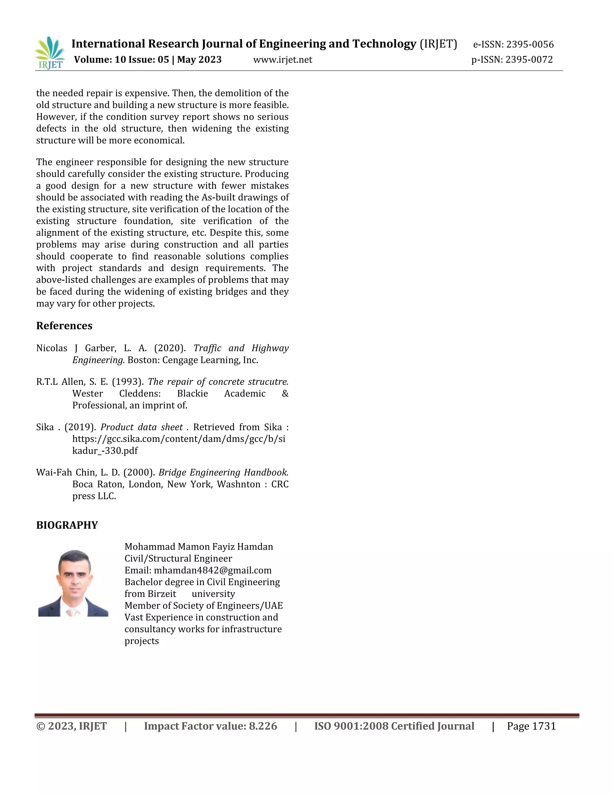International Research Journal of Engineering and Technology (IRJET) e-ISSN: 2395-0056
Volume: 10 Issue: 05 | May 2023 www.irjet.net p-ISSN: 2395-0072
© 2023, IRJET | Impact Factor value: 8.226 | ISO 9001:2008 Certified Journal | Page 1731
the needed repair is expensive. Then, the demolition of the
old structure and building a new structure is more feasible.
However, if the condition survey report shows no serious
defects in the old structure, then widening the existing
structure will be more economical.
The engineer responsible for designing the new structure
should carefully consider the existing structure. Producing
a good design for a new structure with fewer mistakes
should be associated with reading the As-built drawings of
the existing structure, site verification of the location of the
existing structure foundation, site verification of the
alignment of the existing structure, etc. Despite this, some
problems may arise during construction and all parties
should cooperate to find reasonable solutions complies
with project standards and design requirements. The
above-listed challenges are examples of problems that may
be faced during the widening of existing bridges and they
may vary for other projects.
References
Nicolas J Garber, L. A. (2020). Traffic and Highway
Engineering. Boston: Cengage Learning, Inc.
R.T.L Allen, S. E. (1993). The repair of concrete strucutre.
Wester Cleddens: Blackie Academic &
Professional, an imprint of.
Sika . (2019). Product data sheet . Retrieved from Sika :
https://gcc.sika.com/content/dam/dms/gcc/b/si
kadur_-330.pdf
Wai-Fah Chin, L. D. (2000). Bridge Engineering Handbook.
Boca Raton, London, New York, Washnton : CRC
press LLC.
BIOGRAPHY
Mohammad Mamon Fayiz Hamdan
Civil/Structural Engineer
Email: mhamdan4842@gmail.com
Bachelor degree in Civil Engineering
from Birzeit university
Member of Society of Engineers/UAE
Vast Experience in construction and
consultancy works for infrastructure
projects
 