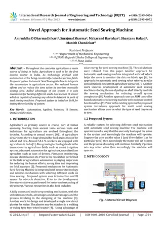 International Research Journal of Engineering and Technology (IRJET) e-ISSN: 2395-0056
Volume: 10 Issue: 05 | May 2023 www.irjet.net p-ISSN: 2395-0072
© 2023, IRJET | Impact Factor value: 8.226 | ISO 9001:2008 Certified Journal | Page 1764
Novel Approach for Automatic Seed Sowing Machine
Aniruddha D Dharmadhikari1, Surajmal Sharma2, Makarand Baviskar3, Shantanu Kakad4,
Manish Chandekar5
1Assistant Professor
1,2,3,4,5 Department of Mechanical Engineering
1,2,3,4,5 JSPM’s Rajarshi Shahu College of Engineering
1,2,3,4,5 Pune, India
---------------------------------------------------------------------***---------------------------------------------------------------------
Abstract – Throughout the centuries agriculture is main
source of living in India. Agriculture is said to be the first
income source in India. As technology evolved with
automation sector being consistently evolved in variousfields.
Proposed system Automatic SeedSowing Machineto integrate
the automation in agriculture sector. For reduced human
efforts and to reduce the time taken by workers manually
sowing seed. Added advantage of the system is it uses
mechanism for Seeding different seeds. Also uses an IR sensor
which is capable of sensing any obstacle detected in path of
seed sowing machine. Proposed system is tested on field for
testing the reliability of system.
Key Words: Automation, Agribot, Robotics, IR Sensor,
Obstacle Detection.
1. INTRODUCTION
Agriculture as primary source is crucial part of Indian
economy. Starting from ancient India various tools and
techniques for agriculture are evolved throughout the
decades. According to annual report 2021 of agriculture
department there is huge demand for food grainsmostof for
wheat and rice. Around 54.6 % workers are engaged with
agriculture in India [1]. Also growing technologyleadsto the
innovations in agriculture fields such as smart irrigation
system, advanced automotiveforagriculture,smartfertilizer
spreaders such as uses of drones, Plantation monitoring,
disease identification etc. Prior to the researches performed
in the field of agriculture automation is playing major role
for reducing the human efforts, saving time and improving
on field accuracy [2]. Proposed mechanism for Automatic
Seed Sowing Machine is integrated with sensors technology
and robotics mechanism with selecting different seeds on
time sowing. Proposed system uses Arduino Uno and IR
sensor for obstacle detection. Prior to the development
literature study was performed for better understanding of
the concept. Various researches in this field includes:
A fully automated multi-crop seeding mechanism, with the
utilization methods, advantages and disadvantages and the
process involving in the designing of the machine [3].
Another work for design and developed a single row direct
planter for maize. The planter may be attached to a walking
or riding type two-wheel tractor [4]. Using advantage of
solar energy for seed sowing machine [5]. The calculations
were referred from this paper. Another approach for
Automatic seed sowing machine integrated with IoT which
helps the users to monitor the data on blynk app [6]. An
approach for automatic seed sowing robot referred to take
considerations for current agriculture scenario [7]. Another
work involves development of automatic seed sowing
machine reducing the use of pulleysasshaftdirectlycontrols
the sowing mechanism for reducing overall system
complexities [8]. Another approach uses an ARM controller
based automatic seed sowingmachinewithmoisturecontrol
functionalities [9]. Priortotheexistingsystemstheproposed
system introduces approach for multi seed sowing
mechanism allows user to select the type of seed they want
to sow.
1.2 Proposed System
A reliable system for selecting different seed mechanism
with automatic seed sowing machine The machine will
operate in such a way that the user only has to put the value
in the system and accordingly the machine will operate.
Suppose the user put the value 1 (and if we define 1 as for
particular seed) then accordingly the motor will set its rpm
and the process of seeding will continue. Similarly if person
sets any other value then accordingly the machine will
operate.
2. METHODOLOGY
Fig. 1 Internal Circuit Diagram
 