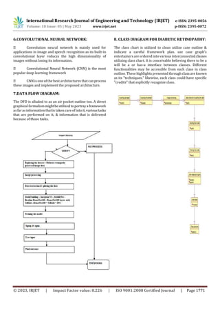 International Research Journal of Engineering and Technology (IRJET) e-ISSN: 2395-0056
Volume: 10 Issue: 05 | May 2023 www.irjet.net p-ISSN: 2395-0072
© 2023, IRJET | Impact Factor value: 8.226 | ISO 9001:2008 Certified Journal | Page 1771
6.CONVOLUTIONAL NEURAL NETWORK:
Convolution neural network is mainly used for
applications in image and speech recognition as its built-in
convolutional layer reduces the high dimensionality of
images without losing its information.
Convolutional Neural Network (CNN) is the most
popular deep learning framework
CNN is one of the best architectures thatcanprocess
these images and implement the proposed architecture.
7.DATA FLOW DIAGRAM:
The DFD is alluded to as an air pocket outline too. A direct
graphical formalismmightbeutilizedtoportrayaframework
as far as information that is taken care of intoit,varioustasks
that are performed on it, & information that is delivered
because of those tasks.
8. CLASS DIAGRAM FOR DIABETIC RETINOPATHY:
The class chart is utilized to clean utilize case outline &
indicate a careful framework plan. use case graph's
entertainers are ordered intovarious interconnectedclasses
utilizing class chart. It is conceivable believing there to be a
will be a or has-a interface between classes. Different
functionalities may be accessible from each class in class
outline. These highlights presented through class are known
as its "techniques." likewise, each class could have specific
"credits" that explicitly recognize class.
 