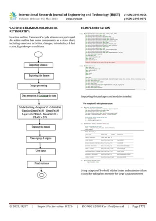 International Research Journal of Engineering and Technology (IRJET) e-ISSN: 2395-0056
Volume: 10 Issue: 05 | May 2023 www.irjet.net p-ISSN: 2395-0072
© 2023, IRJET | Impact Factor value: 8.226 | ISO 9001:2008 Certified Journal | Page 1772
9.ACTIVITY.DIAGRAM.FOR.DIABETIC
RETINOPATHY:
In action outline, framework's cycle streams are portrayed.
An action outline has same components as a state chart,
including exercises, activities, changes, introductory & last
states, & gatekeeper conditions.
10.IMPLEMENTATION
Importing the packages and modules needed
Using InceptionV3 to hold hidden layersandoptimizerAdam
is used for taking less memory for large data parameters
 