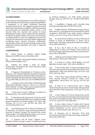 International Research Journal of Engineering and Technology (IRJET) e-ISSN: 2395-0056
Volume: 10 Issue: 05 | May 2023 www.irjet.net p-ISSN: 2395-0072
© 2023, IRJET | Impact Factor value: 8.226 | ISO 9001:2008 Certified Journal | Page 1774
12.CONCLUSIONS
In this study, we took advantage of a novel CNN model built
on the DenseNet169 architecture & coupledamongCBAMas
a supplement to be added considering improving
representational power. The suggested approach reduced
the burden of space & time complexity while demonstrating
solid performance & comparable quality criteria. A 2-D
Gaussian filter also improves the quality of fundus
photographs. Finally, in order to addresstheclassimbalance
& enhance the model's ability to forecast across all classes,
we employed INS to create our weighted loss function. We
compare the effectiveness of several CBAM configurations
considering future research directions. Additionally,
expanding the dataset size & experimenting among various
unbalanced learning algorithms will result in improved
performance.
13.REFERENCES
[1] Global Report on Diabetes, World Health
Organization (WHO), Geneva, Switzerland, 2016.
[2] Diabetes Atlas, International Diabetes Federation
(IDF), Brussels, Belgium, 2019.
[3] Diabetes Eye Health a Guide for Health
Professionals, International Dia- betes Federation (IDF),
Brussels, Belgium, 2017.
[4] P. Nagaraj, P. Deepalakshmi, R. F. Mansour, and A.
Almazroa, ‘‘Arti-ficial flora algorithm-basedfeatureselection
with gradient boosted treemodel fordiabetesclassification,’’
Diabetes, Metabolic SyndromeObesity:TargetsTherapy,vol.
14, pp. 2789–2806, Jun. 2021, doi: 10.2147/DMSO.S312787.
[5] L. Cheng, X.-H. Wu, andY.Wang,‘‘Artificial flora (AF)
optimization algorithm,’’ Appl. Sci., vol. 8, no. 3, p. 329, Feb.
2018. [Online]. Available: https://www.mdpi.com/2076-
3417/8/3/329, doi: 10.3390/app8030329.
[6] T. Chen and C. Guestrin, ‘‘XGBoost: A scalable tree
boosting system,’’ 2016, arXiv:1603.02754.
[7] N. Gharaibeh, O. M. Al-hazaimeh, A. Abu-Ein, and K.
M. O. Nahar, ‘‘A hybrid SVM NAÏVE-bayes classifierfor bright
lesions recognition in eye fundus images,’’ Int. J. Electr. Eng.
Informat., vol. 13, no. 3, pp. 530–545, Sep. 2021, doi:
10.15676/ijeei.2021.13.3.2.
[8] O. M. Al Hazaimeh, K. M. O. Nahar, B. Al Naami, and
N. Gharaibeh, ‘‘An effective image processing method for
detection of diabetic retinopa- thy diseases from retinal
fundus images,’’ Int. J. Signal Imag. Syst. Eng., vol. 11, no. 4, p.
206, 2018, doi: 10.1504/IJSISE.2018.093825.
[9] T. Evgeniou and M. Pontil, ‘‘Support vector
machines: Theory and appli- cations,’’ in Advanced Course
on Artificial Intelligence, vol. 2049. Berlin, Germany:
Springer, 2001, pp. 249–257, doi: 10.1007/3-540-44673-
7_12.
[10] I. Goodfellow, Y. Bengio, and A. Courville, Deep
Learning. Cambridge, MA, USA: MIT Press, 2016.
[11] O. Abdel-Hamid, A.-R. Mohamed, H. Jiang,L.Deng,G.
Penn, and D. Yu, ‘‘Convolutional neural networks for speech
recognition,’’ IEEE/ACM Trans. Audio, Speech, Language
Process., vol. 22, no. 10, pp. 1533–1545, Jul. 2014.
[12] A. van den Oord, S. Dieleman, H.Zen,K.Simonyan,O.
Vinyals, A. Graves, N. Kalchbrenner, A. Senior, and K.
Kavukcuoglu, ‘‘WaveNet: A generative model forrawaudio,’’
2016, arXiv:1609.03499.
[13] K. Xu, J. Ba, R. Kiros, K. Cho, A. Courville, R.
Salakhutdinov, R. Zemel, and Y. Bengio, ‘‘Show, attend and
tell: Neural image caption generation with visual attention,’’
2015, arXiv:1502.03044.
[14] J. Redmon and A. Farhadi, ‘‘YOLOv3:Anincremental
improvement,’’ 2018, arXiv:1804.02767.
[15] L. A. Gatys, A. S. Ecker, and M. Bethge, ‘‘A neural
algorithm of artistic style,’’ 2015, arXiv:1508.06576.
[16] Z. Yan, X. Yang, and K.-T.Cheng,‘‘Jointsegment-level
and pixel-wise losses for deep learning based retinal vessel
segmentation,’’ IEEE Trans. Biomed. Eng., vol. 65, no. 9, pp.
1912–1923, Sep. 2018.
[17] Y. Wu, Y. Xia, Y. Song, Y. Zhang, and W. Cai, ‘‘NFN+: A
novel network followed network for retinal vessel
segmentation,’’ Neural Netw., vol. 126, pp. 153–162, Jun.
2020.
[18] H. Zhao, H. Li, S. Maurer-Stroh, and L. Cheng,
‘‘Synthesizing retinal and neuronal images with generative
adversarial nets,’’ Med. Image Anal., vol. 49, pp. 14–26, Oct.
2018.
[19] L. Dai, R. Fang, H. Li, X. Hou, B. Sheng, Q. Wu, and W.
Jia, ‘‘Clin- ical reportguided retinal microaneurysmdetection
with multi-sieving deep learning,’’ IEEE Trans. Med. Imag.,
vol. 37, no. 5, pp. 1149–1161, May 2018.
[20] A. Jain, A. Jalui, J. Jasani, Y. Lahoti, and R. Karani,
‘‘Deep learning for detection and severity classification of
diabetic retinopathy,’’ in Proc. 1st Int. Conf. Innov. Inf.
Commun. Technol. (ICIICT), Apr. 2019, pp. 1–6.
[21] K. Simonyan and A. Zisserman, ‘‘Very deep
convolutional networks for large-scale image recognition,’’
2014, arXiv:1409.1556.
 