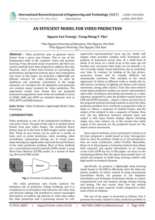 International Research Journal of Engineering and Technology (IRJET) e-ISSN: 2395-0056
Volume: 10 Issue: 05 | May 2023 www.irjet.net p-ISSN: 2395-0072
© 2023, IRJET | Impact Factor value: 8.226 | ISO 9001:2008 Certified Journal | Page 1836
AN EFFICIENT MODEL FOR VIDEO PREDICTION
Nguyen Van Truong1, Trang Phung T. Thu2
1Thai Nguyen University of Education, Thai Nguyen, Viet Nam
2Thai Nguyen University, Thai Nguyen, Viet Nam
---------------------------------------------------------------------***---------------------------------------------------------------------
Abstract - Video prediction aims to generate future
frames from a given past frames. This is one of the
fundamental tasks in the computer vision and machine
learning. It has attracted many researchers and there are
various methods have been proposed to address this task.
However, most of them have focused on increasing the
performance and ignored memory space and computation
cost issue. In this paper, we proposed a lightweight yet
efficient network for video prediction. In spire by
depthwise and pointwise convolution in the image
domainm, we introduce the 3D depthwise and pointwise
con volution neural network for video prediction. The
experiment results have shown that our proposed
framework outperforms state-of-the-art methods in terms
of PSNR, SSIM and LPIPS on standard datasets such as
KTH, KITTI and BAIR datasets.
Index Terms - Video Prediction, Lightweight Model, Video
Processing.
1.INTRODUCTION
Video prediction is one of the fundamental problems in
com puter vision. The goal of this task is to predict future
frames from past video frames. The predicted future
frames may be in the form of RGB images and/or optical
flow. These fu ture frames can be used for a variety of
tasks such as action prediction, video encoding, video
surveillance, autonomous driving, etc. In recent years,
deep learning has significantly improved the performance
of the video prediction problem. Most of these methods
use a convolutional neural network (CNN) model, a Long
Short-Term Memory (LSTM) model, or a variant of them
e.g., the ConvLSTMs model.
Fig. 1. Overview of video prediction
The video prediction task closely captures the
fundamen tals of predictive coding modeling, and it is
considered an in termediate step between raw video data
and decision making. The potential to extract meaningful
descriptions of underly ing patterns in video data makes
the video prediction task a promising avenue for self-
supervised representational learn ing [1]. Unlike still
images, video provides complex trans formations and
patterns of movement across time. At a small level of
detail, if we focus on a small array at the same spa tial
location over successive time steps, we can identify a se
ries of locally similar visual distortions due to consistent
over time. In contrast, by looking at the big picture,
successive frames will be visually different but
semantically consistent. This variation in the visual
appearance of videos at different scales is mainly due to,
aberrations, variations in lighting con ditions and camera
movement, among other factors. From this time-ordered
visual signal, predictive models can extract representative
space-time correlations describing movements in a video
sequence. proposed to solve the problem mainly based on
CNN and LSTM networks, ... Figure 1 shows an overview of
the proposed machine learning methods to solve the video
prediction problem. In it, a network is proposed to take as
input i.e. videos, a sequence of stacked frames, and the
output of the network is also a sequence of frames. How
ever, the key difference between network input and
output is that input frames display objects including
shape, size, color, motion, etc, at the current time while
output of the network are the predicted frames for the
object’s future movements.
Some typical methods can be mentioned as Kwon et al
[2] have proposed a model based on liver retrospective
cycle to solve the problem. Straka et al. [3] introduced a
new net work architecture called PrecNet. Meanwhile,
Byeon et al. [4] proposes a Contextvp network that allows
both temporal and spatial information to be learned
across Conv-LSTM lay ers. In this paper, we focus on the
remaining problems that the above deep models have not
solved and propose to build deep learning models with
high results on standard datasets.
Specifically, we propose a lightweight deep learning
model based on 3D CNN to effectively solve the video pre
diction problem. In which, instead of using conventional
Convolution blocks, we propose to use Deptwise
Convolution and Pointwise Convolution blocks to reduce
computational cost and memory storage during training
and testing. The test results show that the method
proposed by us gives superior results compared to other
state-of-the-art methods.
The rest of the paper is presented as follows: Part 2
presents the works related to video prediction problem in
 