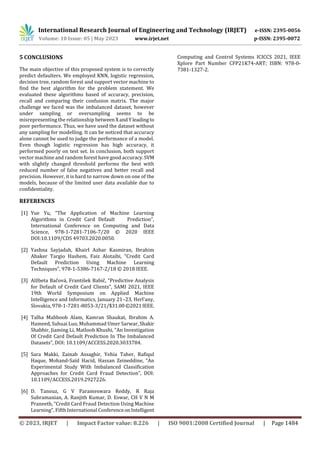 International Research Journal of Engineering and Technology (IRJET) e-ISSN: 2395-0056
Volume: 10 Issue: 05 | May 2023 www.irjet.net p-ISSN: 2395-0072
© 2023, IRJET | Impact Factor value: 8.226 | ISO 9001:2008 Certified Journal | Page 1484
5 CONCLUSIONS
The main objective of this proposed system is to correctly
predict defaulters. We employed KNN, logistic regression,
decision tree, random forest and support vector machine to
find the best algorithm for the problem statement. We
evaluated these algorithms based of accuracy, precision,
recall and comparing their confusion matrix. The major
challenge we faced was the imbalanced dataset, however
under sampling or oversampling seems to be
misrepresenting the relationship betweenXand Yleading to
poor performance. Thus, we have used the dataset without
any sampling for modelling. It can be noticed that accuracy
alone cannot be used to judge the performance of a model.
Even though logistic regression has high accuracy, it
performed poorly on test set. In conclusion, both support
vector machine and random forest have good accuracy.SVM
with slightly changed threshold performs the best with
reduced number of false negatives and better recall and
precision. However, it is hard to narrow down on one of the
models, because of the limited user data available due to
confidentiality.
REFERENCES
[1] Yue Yu, “The Application of Machine Learning
Algorithms in Credit Card Default Prediction”,
International Conference on Computing and Data
Science, 978-1-7281-7106-7/20 © 2020 IEEE
DOI:10.1109/CDS 49703.2020.0050.
[2] Yashna Sayjadah, Khairl Azhar Kasmiran, Ibrahim
Abaker Targio Hashem, Faiz Alotaibi, “Credit Card
Default Prediction Using Machine Learning
Techniques”, 978-1-5386-7167-2/18 © 2018 IEEE.
[3] Alžbeta Bačová, František Babič, “Predictive Analysis
for Default of Credit Card Clients”, SAMI 2021, IEEE
19th World Symposium on Applied Machine
Intelligence and Informatics, January 21–23, Herl’any,
Slovakia, 978-1-7281-8053-3/21/$31.00©2021IEEE.
[4] Talha Mahboob Alam, Kamran Shaukat, Ibrahim A.
Hameed, Suhuai Luo, Muhammad Umer Sarwar, Shakir
Shabbir, Jiaming Li, Matloob Khushi, “An Investigation
Of Credit Card Default Prediction In The Imbalanced
Datasets”, DOI: 10.1109/ACCESS.2020.3033784.
[5] Sara Makki, Zainab Assaghir, Yehia Taher, Rafiqul
Haque, Mohand-Saïd Hacid, Hassan Zeineddine, “An
Experimental Study With Imbalanced Classification
Approaches for Credit Card Fraud Detection”, DOI:
10.1109/ACCESS.2019.2927226.
[6] D. Tanouz, G V Parameswara Reddy, R Raja
Subramanian, A. Ranjith Kumar, D. Eswar, CH V N M
Praneeth, “Credit Card Fraud Detection Using Machine
Learning”, Fifth International ConferenceonIntelligent
Computing and Control Systems ICICCS 2021, IEEE
Xplore Part Number CFP21K74-ART; ISBN: 978-0-
7381-1327-2.
 