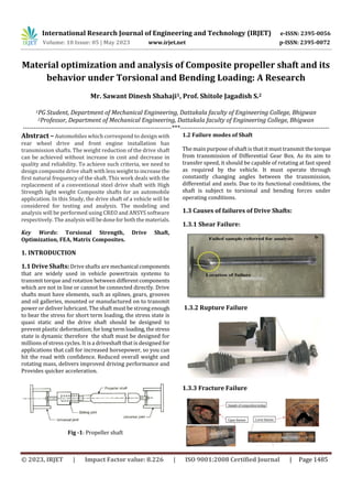 International Research Journal of Engineering and Technology (IRJET) e-ISSN: 2395-0056
Volume: 10 Issue: 05 | May 2023 www.irjet.net p-ISSN: 2395-0072
© 2023, IRJET | Impact Factor value: 8.226 | ISO 9001:2008 Certified Journal | Page 1485
Material optimization and analysis of Composite propeller shaft and its
behavior under Torsional and Bending Loading: A Research
Mr. Sawant Dinesh Shahaji1, Prof. Shitole Jagadish S.2
1PG Student, Department of Mechanical Engineering, Dattakala faculty of Engineering College, Bhigwan
2Professor, Department of Mechanical Engineering, Dattakala faculty of Engineering College, Bhigwan
---------------------------------------------------------------------***---------------------------------------------------------------------
Abstract – Automobiles which correspond to design with
rear wheel drive and front engine installation has
transmission shafts. The weight reduction of the drive shaft
can be achieved without increase in cost and decrease in
quality and reliability. To achieve such criteria, we need to
design composite drive shaft with lessweighttoincreasethe
first natural frequency of the shaft. This work deals with the
replacement of a conventional steel drive shaft with High
Strength light weight Composite shafts for an automobile
application. In this Study, the drive shaft of a vehicle will be
considered for testing and analysis. The modeling and
analysis will be performed using CREO and ANSYS software
respectively. The analysiswill bedonefor boththematerials.
Key Words: Torsional Strength, Drive Shaft,
Optimization, FEA, Matrix Composites.
1. INTRODUCTION
1.1 Drive Shafts: Drive shafts are mechanical components
that are widely used in vehicle powertrain systems to
transmit torque and rotation between differentcomponents
which are not in line or cannot be connected directly. Drive
shafts must have elements, such as splines, gears, grooves
and oil galleries, mounted or manufactured on to transmit
power or deliver lubricant. The shaft must be strong enough
to bear the stress for short term loading, the stress state is
quasi static and the drive shaft should be designed to
prevent plastic deformation; forlongtermloading,thestress
state is dynamic therefore the shaft must be designed for
millions of stress cycles. It is a driveshaft that is designed for
applications that call for increased horsepower, so you can
hit the road with confidence. Reduced overall weight and
rotating mass, delivers improved driving performance and
Provides quicker acceleration.
Fig -1: Propeller shaft
1.2 Failure modes of Shaft
The main purpose of shaft is that it must transmit thetorque
from transmission of Differential Gear Box. As its aim to
transfer speed, it should be capable of rotating at fast speed
as required by the vehicle. It must operate through
constantly changing angles between the transmission,
differential and axels. Due to its functional conditions, the
shaft is subject to torsional and bending forces under
operating conditions.
1.3 Causes of failures of Drive Shafts:
1.3.1 Shear Failure:
1.3.2 Rupture Failure
1.3.3 Fracture Failure
 