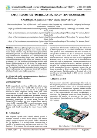 International Research Journal of Engineering and Technology (IRJET) e-ISSN: 2395-0056
p-ISSN: 2395-0072
Volume: 10 Issue: 05 | May 2023 www.irjet.net
SMART SOLUTION FOR RESOLVING HEAVY TRAFFIC USING IOT
P. Arul Mozhi1, M. Curie2, S.Jeevitha3, J.Gerija Shree4, S.Devaki5
1 Assistant Professor, Dept. of Electronics and communication Engineering, Vivekanandha college of Technology
For women, Tamil Nadu, India
2Dept. of Electronics and communication Engineering, Vivekanandha college of Technology For women, Tamil
Nadu, India
3 Dept. of Electronics and communication Engineering, Vivekanandha college of Technology For women, Tamil
Nadu, India
4 Dept. of Electronics and communication Engineering, Vivekanandha college of Technology For women, Tamil
Nadu, India
5 Dept. of Electronics and communication Engineering, Vivekanandha college of Technology For women, Tamil
Nadu, India
---------------------------------------------------------------------***---------------------------------------------------------------------
1.1 Methodology
Key Words: IoT, traffic jam, camera sensors, Raspberry
Pi, LCD display, cloud technology.
1.INTRODUCTION
Abstract - The issue of heavy traffic jams in urban areas is
becoming increasingly prevalent as more vehicles hit the
roads. Smart solutions using IoT have been proposed to
alleviate the problem. This research proposes asmart solution
using camera sensors, Raspberry Pi, an LCD display, and cloud
technology to reduce heavy traffic jams. The system uses
camera sensors to detect traffic density and transmits data to
a Raspberry Pi. The Raspberry Pi processes the data and
displays the information on an LCD screen. The system is also
connected to the cloud to store and analyze data for future
use. The results show that the proposed system can accurately
detect traffic density and provide real-time traffic updates,
which can help to reduce traffic congestion.
Traffic congestion is a serious problem that affects many
urban areas around the world. The increase in the
number of vehicles on the road has led to a significant
increase in traffic congestion. Heavy traffic jams cause
inconvenience to road users and result in economic
losses due to delays in transportation. Therefore, finding a
smart solution that can alleviate traffic congestion is of
paramount importance. In recent years, Internet of
Things (IoT) technology has been proposed as a way to
reduce traffic congestion. This research proposes a smart
solution using camera sensors, Raspberry Pi, an LCD
display, and cloud technology to reduce heavy traffic
jams.
The proposed system uses camera sensors placed at
strategic locations to detect traffic density. The sensors
capture images of the road and transmit data to a Raspberry
Pi. The Raspberry Pi is a single-board computer that is
capable of processing data and executing programs. The
Raspberry Pi processes the data using image processing
algorithms to determine the traffic density. The information
is then displayed on an LCD screen located at the roadside.
The system is also connected to the cloud to store and
analyze data for future use. IoT is employed in practically
every industry, and it will be crucial in traffic control.
Sensors and cloud services are used in IOT deployment.
However, using all of the sensors will be more expensive
financially. Due to the fact that camera sensors will serve
as the equivalent of all other sensors, we have chosen not to
use allof the available sensors in this project. Installed in
traffic zones and on highways are camera sensors that use
image processing to detect any changes in the state of the
road and transfer that information to the cloud, where it is
used to send warning signals to LCD screens located at
specific distances.
1.2 System needed
Camera sensors are used to capture images of the road, and
the images are processed to detectthe number of vehicleson
the road. The camera sensors can be installed at strategic
locations such as intersections, highways, and toll booths.
The camera sensors capture images of the road and send the
data to the Raspberry Pi for processing. The Raspberry Pi
processes the data using image processing algorithms to
determine the number of vehicles on the road. The
information is then displayed on an LCD screen located at
the roadside.
Fig -1: Raspberry Pi with 8 GB Ram
© 2023, IRJET | Impact Factor value: 8.226 | ISO 9001:2008 Certified Journal | Page 203
 