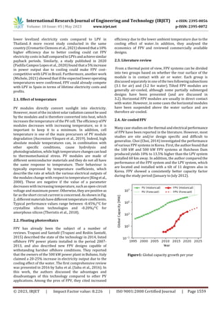 International Research Journal of Engineering and Technology (IRJET) e-ISSN: 2395-0056
Volume: 10 Issue: 05 | May 2023 www.irjet.net p-ISSN: 2395-0072
© 2023, IRJET | Impact Factor value: 8.226 | ISO 9001:2008 Certified Journal | Page 1559
lower levelized electricity costs compared to LPV in
Thailand. A more recent study conducted in the same
country (Cromartie Clemons et al., 2021)showedthata 10%
higher efficiency due to better cooling could cut FPV
electricity costs in halfcomparedtoLPVsandachievesimilar
payback periods. Similarly, a study published in 2020
(Padilla Campos Lopes et al., 2020) found that a 5%increase
in power output due to cooling could make FPV cost-
competitive with LPV in Brazil. Furthermore, another work
(Michele, 2021) showed that if the expectedloweroperating
temperatures were confirmed, FPV could already compete
with LPV in Spain in terms of lifetime electricity costs and
profits.
2.1. Effect of temperature
PV modules directly convert sunlight into electricity.
However, most of the incident solarradiationcannotbeused
by the modules and is therefore converted into heat, which
increases the temperature of the PV cell. The efficiencyof PV
modules decreases with increasing temperature, so it is
important to keep it to a minimum. In addition, cell
temperature is one of the main precursors of PV module
degradation (Ascension-Vásquez et al., 2019). Indeed, high
absolute module temperatures can, in combination with
other specific conditions, cause hydrolysis and
photodegradation, while high temperature changescanlead
to thermomechanical stress. PV modules are made of
different semiconductor materials and they do not all have
the same response to temperature. Their behaviour is
typically expressed by temperature coefficients, which
describe the rate at which the various electrical outputs of
the modules change with respect to temperature (Kinget al.,
2000). These are negative if the value of a parameter
decreases with increasing temperature, suchasopen-circuit
voltage and maximum power.Otherwise,theyarepositive as
far as the short circuit current is concerned. As shown inFig.
2, differentmaterialshavedifferenttemperaturecoefficients.
Typical performance values range between -0.45%/°C for
crystalline silicon technologies and -0.20%/°C for
amorphous silicon (Theristis et al., 2018).
2.2. Floating photovoltaics
FPV has already been the subject of a number of
reviews. Trapani and Santafé (Trapani and Redón Santafé,
2015) described the state of the technology in 2014, listed
offshore FPV power plants installed in the period 2007-
2013, and also described new FPV designs capable of
withstanding harsher offshore conditions. They reported
that the owners of the 500 kW power plant in Bubano, Italy
claimed a 20-25% increase in electricity output due to the
cooling effect of the water. The first comprehensive review
was presented in 2016 by Sahu et al. (Sahu et al., 2016). In
this work, the authors discussed the advantages and
disadvantages of this technology compared to other PV
applications. Among the pros of FPV, they cited increased
efficiency due to the lower ambient temperature due to the
cooling effect of water. In addition, they analysed the
economics of FPV and reviewed commercially available
designs.
2.3. Literature review
From a thermal point of view, FPV systems can be divided
into two groups based on whether the rear surface of the
module is in contact with air or water. Each group is
discussed separately in one of the two followingsubsections
(3.1 for air) and (3.2 for water). Tilted FPV modules are
generally air-cooled, although some partially submerged
designs have been presented (and are discussed in
3.2). Horizontal FPV modules are usually in direct contact
with water. However, in some cases the horizontal modules
have been suspended above the water surface and are
therefore air-cooled.
2.4. Air cooled FPV
Many case studies on the thermal andelectrical performance
of FPV have been reported in the literature. However, most
studies are site and/or design specific and difficult to
generalize. Choi (Choi, 2014) investigated the performance
of various FPV systems in Korea. First, the author foundthat
the 100 kW and 500 kW FPV systems at Hutcheon Dam
produced yields 10% to 13.5% higher than the LPV system
installed 60 km away. In addition, the author compared the
performance of the FPV system and the LPV system, which
are located and installed with a tilt of 11 degrees also in
Korea. FPV showed a consistently better capacity factor
during the study period (January to July 2012).
Figure1: Global capacity growth per year
 