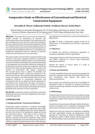 International Research Journal of Engineering and Technology (IRJET) e-ISSN: 2395-0056
Volume: 10 Issue: 05 | May 2023 www.irjet.net p-ISSN: 2395-0072
© 2023, IRJET | Impact Factor value: 8.226 | ISO 9001:2008 Certified Journal | Page 1595
Comparative Study on Effectiveness of Conventional and Electrical
Construction Equipment
Aniruddha B. Thorat1, Sudhanshu Pathak2, Aradhana Chavan2,Sachin Mane3.
1M.Arch Student, Construction Management, Dr. D Y Patil College of Architecture, Akurdi, Pune, India.
2,3Assistant Professor, Department of Civil engineering, D Y Patil College of Engineering, Pune, India.
---------------------------------------------------------------------***---------------------------------------------------------------------
Abstract - This study looks at several ways of comparative
analysis through an examination of electrical and
conventional construction machinery. The productivity of the
data available from each electrical construction equipment
firm was compared to that of conventionalequipment, and the
list of brands of electrical construction equipment that are
now on the market was found, researched, and evaluated. It is
envisaged that the findings would serve as a foundation for
background information about the selection of electrical
construction machinery for on-site construction.
The purpose of this research study istoexamine whetherusing
electrical construction equipment instead of conventional
construction equipment might be able to use to understand at
site and can achieve sustainability. Thiscanbe donebylooking
at the equipment list and possible methods by analysing the
productivity of electrical construction equipment, which was
discovered by many brands/companies and can lead to the
creation of environments that support construction.
This research paper aims to explore the feasibility and
potential benefits of electric construction equipment in the
construction industry. The study willanalysetheperformance,
energy consumption, and environmental impact of electric
equipment compared to conventional equipment, and
investigate the barriers to adoption of electric equipment on
construction sites. Furthermore, the paper will propose a
framework for the implementation of electric construction
equipment in construction projects andevaluatetheeconomic
feasibility of the transition to electric equipment.
Key Words: comparativeanalysis, productivity, construction
equipments, electrical construction equipments, environment,
sustainable approach.
1.INTRODUCTION
1.1 Background Study- Construction Machinery
Construction project execution is currently increasingly
mechanised and becoming a more significant aspect daily.
The success of any building project has always depended
heavily on the choice of the appropriate equipment during
the construction phase. Since there is now a chance to
promote environmental sustainability in the building
industry, choosing construction equipment today should
take into consideration social and environmental factors in
addition to engineering and economic ones. Inthissituation,
choosing the best machinery for a particular buildingjobisa
difficult task.
1.2 Aim: To study a comparative analysis on the use of
effectiveness of conventional and electrical construction
machinery.
1.3 Objectives:
To Identify the electrical construction equipment or
machinery availability and their applicability
Comparative Analysis of electrical machinery productivity,
cost, SWOT compared to current using construction
equipment/machinery.
Identify the aspects or factors which if it leads to
environment supportive.
1.4 Scope and Limitations
To check availability of electrical construction equipment of
particular companies with study of its productivity for mid-
size construction sites, discuss this points on
call/survey/interview.
Data is going to be analysed on the basis of availability of
information which is provided by respective Electrical
machinery producing companies and data available on the
online survey.
1.6 Methodology
Finding Problem Statement for Researchasproblemcausing
by using of conventional construction equipment and study
comparative analysis with respective work productivity of
equipments.
Create Research questionnaire (Design-Validate-Distribute-
Collect) according to use of construction equipments, find
major points to be discuss and validate as per study.
Identify the electrical construction equipment availability
and their applicability (Listing out Equipments), Study
typology for transitions of using EV Equipments. Study
Comparison analysis / SWOT analysis and documented as
per understanding at particular points and conclude.
 