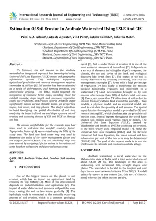 © 2023, IRJET | Impact Factor value: 8.226 | ISO 9001:2008 Certified Journal | Page 1610
Estimation Of Soil Erosion In Andhale Watershed Using USLE And GIS
Prof. A. A. Avhad1, Lokesh Sapkale2, Vinit Patil3, Sakshi Kamble4, Kshetra Mote5.
1Professor, Dept. of Civil Engineering, JSPM NTC Pune, Maharashtra, India
2Student, Department Of Civil Engineering, JSPM NTC Pune.
3Student, Department Of Civil Engineering, JSPM NTC Pune.
4Student, Department Of Civil Engineering, JSPM NTC Pune.
5Student, Department Of Civil Engineering, JSPM NTC Pune.
---------------------------------------------------------------------***-----------------------------------------------------------------
Abstract:-
To Estimate, the soil erosion in the Andhale
watershed an integrated approach has been adopted using
Universal Soil Loss Equation (USLE) model and geographic
information system (GIS) techniques. Supporting
agricultural production and resource management requires
knowledge of soil loss [8]. Soil erosion has been accelerated
as a result of deforestation, bad farming practices, and
unrestrained grazing. The USLE model required the
integration of thematic factor maps, including those for
rainfall erosivity, slope length and steepness, vegetation
cover, soil erodibility, and erosion control. Practices differ
significantly across various climatic zones, soil properties,
slopes, land cover, and crop phases. This study's objectives
included identifying the spatial distribution of soil loss,
analyzing the impact of land use and slope exposure on soil
erosion, and assessing the use of GIS and USLE to identify
soil loss.
The annual rainfall data for the research area had
been used to calculate the rainfall erosivity factor.
Topographic factors (LS) were created using the DEM of the
study area. The land uses land cover map was used to
determine the value of the cover management factor and
the support practice factor. The soil erodibility map was
then created by assigning K-factor values to the various soil
types based on soil texture and electrical conductivity.
KEYWORDS:
Q-GIS, USLE, Andhale Watershed, Landsat, Soil erosion,
GIS .
1 INTRODUCTION
One of the biggest issues on the planet is soil
erosion, which has an impact on agricultural land by
reducing its top fertility [2]. Most of the development
depends on industrialization and agriculture [2]. The
impact of water detaches and removes soil particles over
time, causing the soil to deteriorate gradually [3]. The
hydrologic cycle is connected to the naturally occurring
process of soil erosion, which is a common geological
event [3]. Soil is under threat of erosion, it is one of the
most essential resources of humankind [7]. It depends on
a variety of elements, including the slope's steepness, the
climate, the use and cover of the land, and ecological
disasters like forest fires [7]. The status of the soil is
mostly determined by erosivity, erodibility, and land use
management strategies [7]. Areas with a high percentage
of vegetation are less likely to experience soil erosion
because topography regulates soil movement in a
watershed [7]. Land deterioration brought on by soil
erosion affects more than 50% of India's total land area
[5]. Every year, more than 75 billion tons of soil are lost to
erosion from agricultural land around the world [5]. Two
models, a physical model, and an empirical model, are
used to calculate the quantity of soil erosion. The spatial
input data for the empirical model is provided by GIS and
remote sensing (RS), which also forecasts the probable soil
erosion rate. Several experts throughout the world have
studied soil erosion using various types of models. The
Universal Soil Loss Equation (USLE), created by
Wischmeier and Smith in 1965 for assessing soil erosion,
is the most widely used empirical model [7]. Using the
Universal Soil Loss Equation (USLE) and the Revised
Universal Soil Loss Equation, the mean annual soil loss
information per unit of the land area may be determined
(RUSLE) [8]. The goal of the current study is to use the
USLE model to estimate soil erosion in andhale village.
2. STUDY AREA
Andhale watershed, a rural watershed in the
Maharashtra state of India, with a total watershed area of
about 54.78 KM SQ. The landscape of the area is
undulating, with occasional hills, straight ridges, and
plains. The watershed is located in the tropical wet and
dry climate zone between latitudes 5O to 20O [5]. Rainfall
primarily occurs in one season (i.e., this sort of climatic
zone) whereas the other seasons are dry.
International Research Journal of Engineering and Technology (IRJET) e-ISSN: 2395-0056
Volume: 10 Issue: 05 | May 2023 www.irjet.net p-ISSN: 2395-0072
 