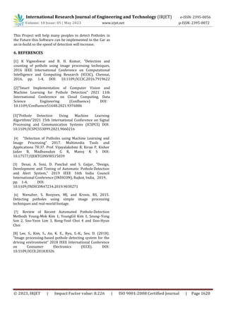 International Research Journal of Engineering and Technology (IRJET) e-ISSN: 2395-0056
Volume: 10 Issue: 05 | May 2023 www.irjet.net p-ISSN: 2395-0072
© 2023, IRJET | Impact Factor value: 8.226 | ISO 9001:2008 Certified Journal | Page 1620
This Project will help many peoples to detect Potholes in
the Future this Software can be implemented in the Car as
an in-build so the speed of detection will increase.
6. REFERENCES
[4] ”Detection of Potholes using Machine Learning and
Image Processing” 2017. Multimedia Tools and
Applications 78:37. Prof. Vijayalakshmi B, Kiran P, Kishor
Jadav B, Madhusudan G R, Manoj K S DOI:
10.17577/IJERTCONV8IS15039
[5] Desai, A. Soni, D. Panchal and S. Gajjar, ”Design,
Development and Testing of Automatic Pothole Detection
and Alert System,” 2019 IEEE 16th India Council
International Conference (INDICON), Rajkot, India, 2019,
pp. 1-4, DOI:
10.1109/INDICON47234.2019.9030271
[6] Nienaber, S. Booysen, MJ, and Kroon, RS, 2015.
Detecting potholes using simple image processing
techniques and real-world footage.
[7] Review of Recent Automated Pothole-Detection
Methods Young-Mok Kim 1, YoungGil Kim 1, Seung- Yong
Son 2, Soo-Yeon Lim 3, Bong-Yeol Choi 4 and Doo-Hyun
Choi
[8] Lee, S., Kim, S., An, K. E., Ryu, S.-K., Seo, D. (2018).
”Image processing-based pothole detecting system for the
driving environment” 2018 IEEE International Conference
on Consumer Electronics (ICCE). DOI:
10.1109/ICCE.2018.8326
[1] K Vigneshwar and B. H. Kumar, ”Detection and
counting of pothole using image processing techniques,
2016 IEEE International Conference on Computational
Intelligence and Computing Research (ICCIC), Chennai,
2016, pp. 1-4, DOI: 10.1109/ICCIC.2016.7919622
[2]”Smart Implementation of Computer Vision and
Machine Learning for Pothole Detection” 2021 11th
International Conference on Cloud Computing, Data
Science Engineering (Confluence) DOI:
10.1109/Confluence51648.2021.9376886
[3]”Pothole Detection Using Machine Learning
Algorithms”2021 15th International Conference on Signal
Processing and Communication Systems (ICSPCS) DOI:
10.1109/ICSPCS53099.2021.9660216
 