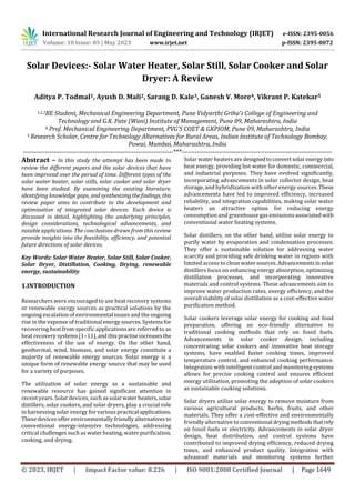 International Research Journal of Engineering and Technology (IRJET) e-ISSN: 2395-0056
Volume: 10 Issue: 05 | May 2023 www.irjet.net p-ISSN: 2395-0072
© 2023, IRJET | Impact Factor value: 8.226 | ISO 9001:2008 Certified Journal | Page 1649
Solar Devices:- Solar Water Heater, Solar Still, Solar Cooker and Solar
Dryer: A Review
Aditya P. Todmal1, Ayush D. Mali2, Sarang D. Kale3, Ganesh V. More4, Vikrant P. Katekar5
1,2,3BE Student, Mechanical Engineering Department, Pune Vidyarthi Griha’s College of Engineering and
Technology and G.K. Pate (Wani) Institute of Management, Pune 09, Maharashtra, India
4 Prof. Mechanical Engineering Department, PVG’S COET & GKPIOM, Pune 09, Maharashtra, India
5 Research Scholar, Centre for Technology Alternatives for Rural Areas, Indian Institute of Technology Bombay,
Powai, Mumbai, Maharashtra, India
---------------------------------------------------------------------***---------------------------------------------------------------------
Abstract – In this study the attempt has been made to
review the different papers and the solar devices that have
been improved over the period of time. Different types of the
solar water heater, solar stills, solar cooker and solar dryer
have been studied. By examining the existing literature,
identifying knowledge gaps, and synthesizingthefindings, this
review paper aims to contribute to the development and
optimization of integrated solar devices. Each device is
discussed in detail, highlighting the underlying principles,
design considerations, technological advancements, and
notable applications. The conclusions drawn from this review
provide insights into the feasibility, efficiency, and potential
future directions of solar devices.
Key Words: Solar Water Heater, Solar Still, Solar Cooker,
Solar Dryer, Distillation, Cooking, Drying, renewable
energy, sustainability
1.INTRODUCTION
Researchers were encouraged to use heat recovery systems
or renewable energy sources as practical solutions by the
ongoing escalation of environmental issues and the ongoing
rise in the expense of traditional energysources.Systemsfor
recovering heat from specific applications are referred to as
heat recovery systems [1–11],andthispractiseincreasesthe
effectiveness of the use of energy. On the other hand,
geothermal, wind, biomass, and solar energy constitute a
majority of renewable energy sources. Solar energy is a
unique form of renewable energy source that may be used
for a variety of purposes.
The utilization of solar energy as a sustainable and
renewable resource has gained significant attention in
recent years. Solar devices, such assolarwaterheaters,solar
distillers, solar cookers, and solar dryers, play a crucial role
in harnessing solar energy for various practical applications.
These devices offer environmentally friendly alternativesto
conventional energy-intensive technologies, addressing
critical challenges such as water heating, water purification,
cooking, and drying.
Solar water heaters are designedtoconvertsolarenergy into
heat energy, providing hot water for domestic, commercial,
and industrial purposes. They have evolved significantly,
incorporating advancements in solar collector design, heat
storage, and hybridization with other energy sources.These
advancements have led to improved efficiency, increased
reliability, and integration capabilities, making solar water
heaters an attractive option for reducing energy
consumption and greenhouse gas emissions associatedwith
conventional water heating systems.
Solar distillers, on the other hand, utilize solar energy to
purify water by evaporation and condensation processes.
They offer a sustainable solution for addressing water
scarcity and providing safe drinking water in regions with
limited access to clean water sources.Advancementsinsolar
distillers focus on enhancing energy absorption, optimizing
distillation processes, and incorporating innovative
materials and control systems. These advancements aim to
improve water production rates, energy efficiency, and the
overall viability of solar distillation as a cost-effective water
purification method.
Solar cookers leverage solar energy for cooking and food
preparation, offering an eco-friendly alternative to
traditional cooking methods that rely on fossil fuels.
Advancements in solar cooker design, including
concentrating solar cookers and innovative heat storage
systems, have enabled faster cooking times, improved
temperature control, and enhanced cooking performance.
Integration with intelligent control and monitoring systems
allows for precise cooking control and ensures efficient
energy utilization, promoting the adoption of solar cookers
as sustainable cooking solutions.
Solar dryers utilize solar energy to remove moisture from
various agricultural products, herbs, fruits, and other
materials. They offer a cost-effective and environmentally
friendly alternative to conventional dryingmethodsthatrely
on fossil fuels or electricity. Advancements in solar dryer
design, heat distribution, and control systems have
contributed to improved drying efficiency, reduced drying
times, and enhanced product quality. Integration with
advanced materials and monitoring systems further
 