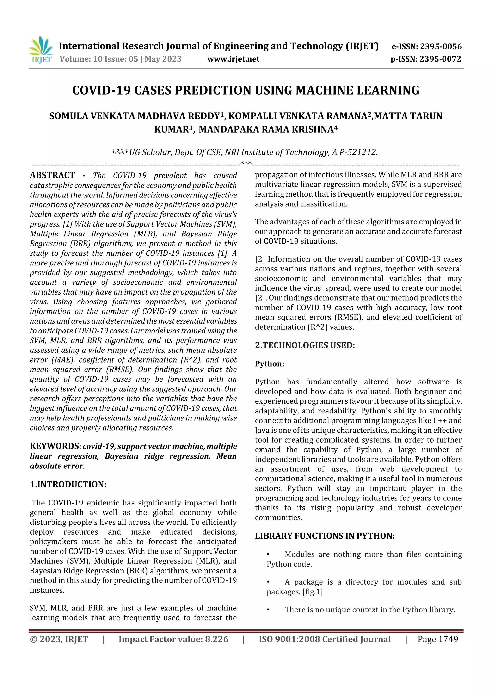 International Research Journal of Engineering and Technology (IRJET) e-ISSN: 2395-0056
Volume: 10 Issue: 05 | May 2023 www.irjet.net p-ISSN: 2395-0072
© 2023, IRJET | Impact Factor value: 8.226 | ISO 9001:2008 Certified Journal | Page 1749
COVID-19 CASES PREDICTION USING MACHINE LEARNING
SOMULA VENKATA MADHAVA REDDY1, KOMPALLI VENKATA RAMANA2,MATTA TARUN
KUMAR3, MANDAPAKA RAMA KRISHNA4
1,2,3,4 UG Scholar, Dept. Of CSE, NRI Institute of Technology, A.P-521212.
---------------------------------------------------------------------***---------------------------------------------------------------------
ABSTRACT - The COVID-19 prevalent has caused
catastrophic consequences for the economy and public health
throughout the world. Informed decisionsconcerningeffective
allocations of resources can be made by politicians and public
health experts with the aid of precise forecasts of the virus's
progress. [1] With the use of Support Vector Machines (SVM),
Multiple Linear Regression (MLR), and Bayesian Ridge
Regression (BRR) algorithms, we present a method in this
study to forecast the number of COVID-19 instances [1]. A
more precise and thorough forecast of COVID-19 instances is
provided by our suggested methodology, which takes into
account a variety of socioeconomic and environmental
variables that may have an impact on the propagation of the
virus. Using choosing features approaches, we gathered
information on the number of COVID-19 cases in various
nations and areas and determinedthemost essentialvariables
to anticipate COVID-19 cases. Ourmodelwastrained usingthe
SVM, MLR, and BRR algorithms, and its performance was
assessed using a wide range of metrics, such mean absolute
error (MAE), coefficient of determination (R^2), and root
mean squared error (RMSE). Our findings show that the
quantity of COVID-19 cases may be forecasted with an
elevated level of accuracy using the suggested approach. Our
research offers perceptions into the variables that have the
biggest influence on the total amount of COVID-19 cases, that
may help health professionals and politicians in making wise
choices and properly allocating resources.
KEYWORDS: covid-19, support vector machine,multiple
linear regression, Bayesian ridge regression, Mean
absolute error.
1.INTRODUCTION:
The COVID-19 epidemic has significantly impacted both
general health as well as the global economy while
disturbing people's lives all across the world. To efficiently
deploy resources and make educated decisions,
policymakers must be able to forecast the anticipated
number of COVID-19 cases. With the use of Support Vector
Machines (SVM), Multiple Linear Regression (MLR), and
Bayesian Ridge Regression (BRR) algorithms, we present a
method in this study for predicting the number of COVID-19
instances.
SVM, MLR, and BRR are just a few examples of machine
learning models that are frequently used to forecast the
propagation of infectious illnesses. While MLR and BRR are
multivariate linear regression models, SVM is a supervised
learning method that is frequently employed for regression
analysis and classification.
The advantages of each of these algorithms are employed in
our approach to generate an accurate and accurate forecast
of COVID-19 situations.
[2] Information on the overall number of COVID-19 cases
across various nations and regions, together with several
socioeconomic and environmental variables that may
influence the virus' spread, were used to create our model
[2]. Our findings demonstrate that our method predicts the
number of COVID-19 cases with high accuracy, low root
mean squared errors (RMSE), and elevated coefficient of
determination (R^2) values.
2.TECHNOLOGIES USED:
Python:
Python has fundamentally altered how software is
developed and how data is evaluated. Both beginner and
experienced programmers favour itbecauseofitssimplicity,
adaptability, and readability. Python's ability to smoothly
connect to additional programming languages like C++ and
Java is one of its unique characteristics,makingitan effective
tool for creating complicated systems. In order to further
expand the capability of Python, a large number of
independent libraries and tools are available. Python offers
an assortment of uses, from web development to
computational science, making it a useful tool in numerous
sectors. Python will stay an important player in the
programming and technology industries for years to come
thanks to its rising popularity and robust developer
communities.
LIBRARY FUNCTIONS IN PYTHON:
• Modules are nothing more than files containing
Python code.
• A package is a directory for modules and sub
packages. [fig.1]
• There is no unique context in the Python library.
 