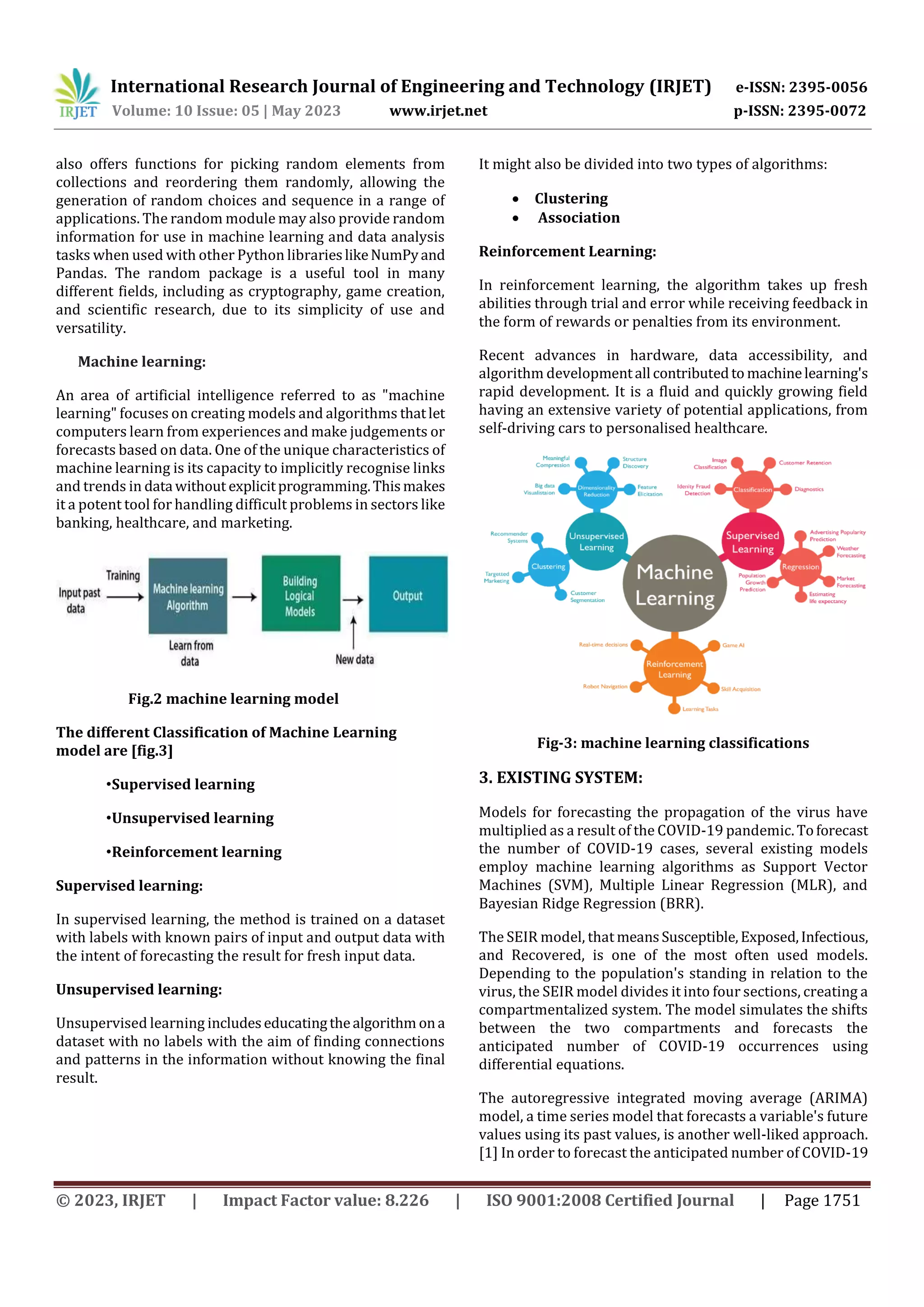International Research Journal of Engineering and Technology (IRJET) e-ISSN: 2395-0056
Volume: 10 Issue: 05 | May 2023 www.irjet.net p-ISSN: 2395-0072
© 2023, IRJET | Impact Factor value: 8.226 | ISO 9001:2008 Certified Journal | Page 1751
also offers functions for picking random elements from
collections and reordering them randomly, allowing the
generation of random choices and sequence in a range of
applications. The random module may also provide random
information for use in machine learning and data analysis
tasks when used with other Python librarieslikeNumPyand
Pandas. The random package is a useful tool in many
different fields, including as cryptography, game creation,
and scientific research, due to its simplicity of use and
versatility.
Machine learning:
An area of artificial intelligence referred to as "machine
learning" focuses on creating models and algorithms thatlet
computers learn from experiences and make judgements or
forecasts based on data. One of the unique characteristics of
machine learning is its capacity to implicitly recognise links
and trends in data without explicitprogramming.Thismakes
it a potent tool for handling difficult problems in sectors like
banking, healthcare, and marketing.
Fig.2 machine learning model
The different Classification of Machine Learning
model are [fig.3]
•Supervised learning
•Unsupervised learning
•Reinforcement learning
Supervised learning:
In supervised learning, the method is trained on a dataset
with labels with known pairs of input and output data with
the intent of forecasting the result for fresh input data.
Unsupervised learning:
Unsupervised learning includeseducatingthealgorithm ona
dataset with no labels with the aim of finding connections
and patterns in the information without knowing the final
result.
It might also be divided into two types of algorithms:
 Clustering
 Association
Reinforcement Learning:
In reinforcement learning, the algorithm takes up fresh
abilities through trial and error while receiving feedback in
the form of rewards or penalties from its environment.
Recent advances in hardware, data accessibility, and
algorithm developmentall contributedto machinelearning's
rapid development. It is a fluid and quickly growing field
having an extensive variety of potential applications, from
self-driving cars to personalised healthcare.
Fig-3: machine learning classifications
3. EXISTING SYSTEM:
Models for forecasting the propagation of the virus have
multiplied as a result of the COVID-19 pandemic. Toforecast
the number of COVID-19 cases, several existing models
employ machine learning algorithms as Support Vector
Machines (SVM), Multiple Linear Regression (MLR), and
Bayesian Ridge Regression (BRR).
The SEIR model, that meansSusceptible, Exposed,Infectious,
and Recovered, is one of the most often used models.
Depending to the population's standing in relation to the
virus, the SEIR model divides it into four sections, creating a
compartmentalized system. The model simulates the shifts
between the two compartments and forecasts the
anticipated number of COVID-19 occurrences using
differential equations.
The autoregressive integrated moving average (ARIMA)
model, a time series model that forecasts a variable's future
values using its past values, is another well-liked approach.
[1] In order to forecast the anticipated number of COVID-19
 