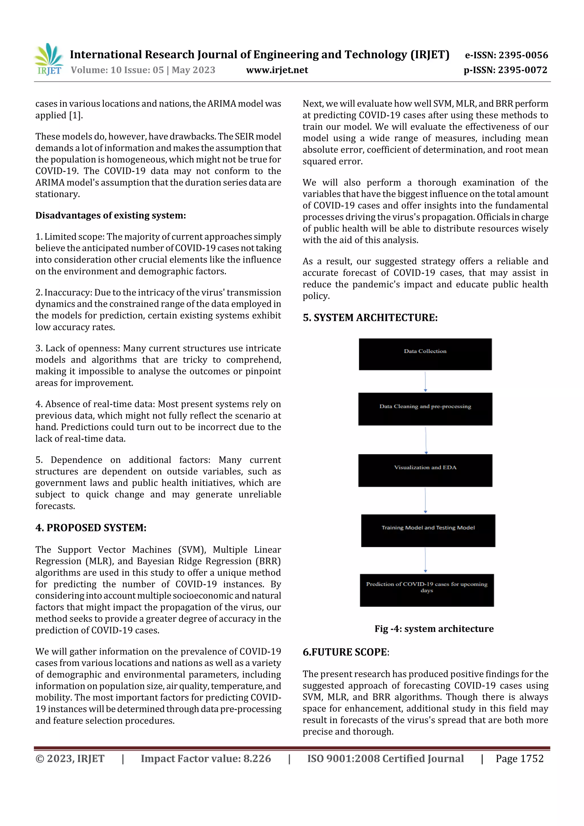 International Research Journal of Engineering and Technology (IRJET) e-ISSN: 2395-0056
Volume: 10 Issue: 05 | May 2023 www.irjet.net p-ISSN: 2395-0072
© 2023, IRJET | Impact Factor value: 8.226 | ISO 9001:2008 Certified Journal | Page 1752
cases in various locations and nations,theARIMAmodel was
applied [1].
These models do, however, havedrawbacks.TheSEIRmodel
demands a lot of information andmakestheassumptionthat
the population is homogeneous, which might not be true for
COVID-19. The COVID-19 data may not conform to the
ARIMA model's assumption that the duration seriesdata are
stationary.
Disadvantages of existing system:
1. Limited scope: The majority of current approachessimply
believe the anticipated number ofCOVID-19casesnottaking
into consideration other crucial elements like the influence
on the environment and demographic factors.
2. Inaccuracy: Due to the intricacy of the virus' transmission
dynamics and the constrained range of the data employed in
the models for prediction, certain existing systems exhibit
low accuracy rates.
3. Lack of openness: Many current structures use intricate
models and algorithms that are tricky to comprehend,
making it impossible to analyse the outcomes or pinpoint
areas for improvement.
4. Absence of real-time data: Most present systems rely on
previous data, which might not fully reflect the scenario at
hand. Predictions could turn out to be incorrect due to the
lack of real-time data.
5. Dependence on additional factors: Many current
structures are dependent on outside variables, such as
government laws and public health initiatives, which are
subject to quick change and may generate unreliable
forecasts.
4. PROPOSED SYSTEM:
The Support Vector Machines (SVM), Multiple Linear
Regression (MLR), and Bayesian Ridge Regression (BRR)
algorithms are used in this study to offer a unique method
for predicting the number of COVID-19 instances. By
consideringintoaccountmultiplesocioeconomic andnatural
factors that might impact the propagation of the virus, our
method seeks to provide a greater degree of accuracy in the
prediction of COVID-19 cases.
We will gather information on the prevalence of COVID-19
cases from various locations and nations as well as a variety
of demographic and environmental parameters, including
information on population size, airquality,temperature,and
mobility. The most important factors for predicting COVID-
19 instances will bedeterminedthroughdata pre-processing
and feature selection procedures.
Next, we will evaluate how well SVM, MLR, andBRRperform
at predicting COVID-19 cases after using these methods to
train our model. We will evaluate the effectiveness of our
model using a wide range of measures, including mean
absolute error, coefficient of determination, and root mean
squared error.
We will also perform a thorough examination of the
variables that have the biggest influence on thetotal amount
of COVID-19 cases and offer insights into the fundamental
processes driving the virus's propagation. Officialsincharge
of public health will be able to distribute resources wisely
with the aid of this analysis.
As a result, our suggested strategy offers a reliable and
accurate forecast of COVID-19 cases, that may assist in
reduce the pandemic's impact and educate public health
policy.
5. SYSTEM ARCHITECTURE:
Fig -4: system architecture
6.FUTURE SCOPE:
The present research has produced positive findings for the
suggested approach of forecasting COVID-19 cases using
SVM, MLR, and BRR algorithms. Though there is always
space for enhancement, additional study in this field may
result in forecasts of the virus's spread that are both more
precise and thorough.
 