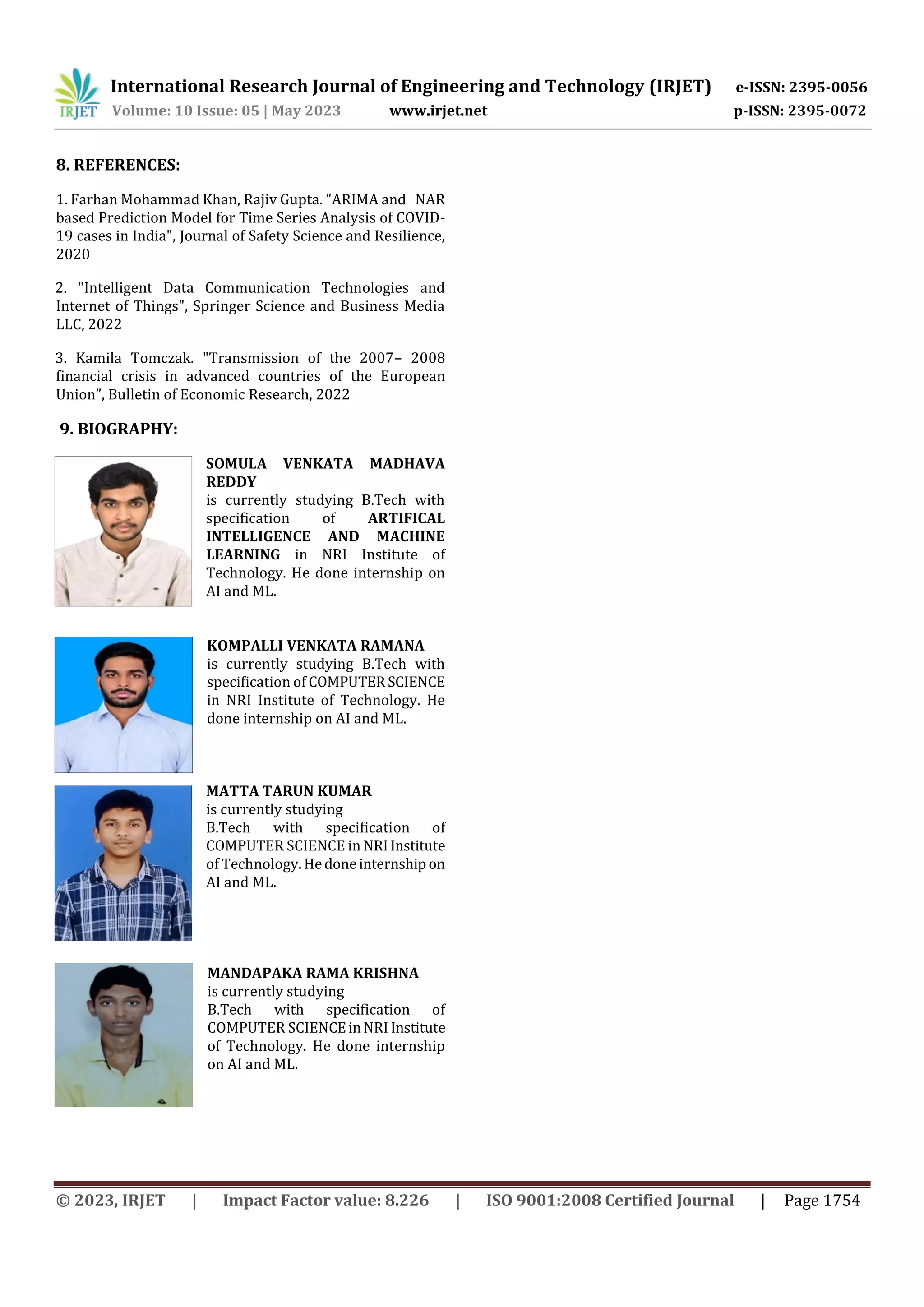 International Research Journal of Engineering and Technology (IRJET) e-ISSN: 2395-0056
Volume: 10 Issue: 05 | May 2023 www.irjet.net p-ISSN: 2395-0072
© 2023, IRJET | Impact Factor value: 8.226 | ISO 9001:2008 Certified Journal | Page 1754
8. REFERENCES:
1. Farhan Mohammad Khan, Rajiv Gupta. "ARIMA and NAR
based Prediction Model for Time Series Analysis of COVID-
19 cases in India", Journal of Safety Science and Resilience,
2020
2. "Intelligent Data Communication Technologies and
Internet of Things", Springer Science and Business Media
LLC, 2022
3. Kamila Tomczak. "Transmission of the 2007– 2008
financial crisis in advanced countries of the European
Union”, Bulletin of Economic Research, 2022
9. BIOGRAPHY:
SOMULA VENKATA MADHAVA
REDDY
is currently studying B.Tech with
specification of ARTIFICAL
INTELLIGENCE AND MACHINE
LEARNING in NRI Institute of
Technology. He done internship on
AI and ML.
KOMPALLI VENKATA RAMANA
is currently studying B.Tech with
specification of COMPUTER SCIENCE
in NRI Institute of Technology. He
done internship on AI and ML.
MATTA TARUN KUMAR
is currently studying
B.Tech with specification of
COMPUTER SCIENCE in NRIInstitute
of Technology. Hedoneinternshipon
AI and ML.
MANDAPAKA RAMA KRISHNA
is currently studying
B.Tech with specification of
COMPUTER SCIENCEinNRI Institute
of Technology. He done internship
on AI and ML.
 