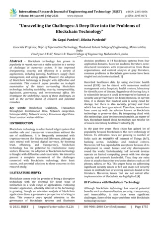 © 2023, IRJET | Impact Factor value: 8.226 | ISO 9001:2008 Certified Journal | Page 1755
"Unravelling the Challenges: A Deep Dive into the Problems of
Blockchain Technology"
Dr. Gopal Pardesi1, Diksha Pardeshi2
Associate Professor, Dept. of Information Technology, Thadomal Sahani College of Engineering, Maharashtra,
India
Final-year B.E.-IT, Shree L.R. Tiwari College of Engineering, Maharashtra, India
---------------------------------------------------------------------***----------------------------------------------------------------------
Abstract - Blockchain technology has grown in
popularity in recent years as a viable solution to a variety
of challenges in numerous sectors. It has improved
transparency, security, and efficiency in a variety of
applications, including banking, healthcare, supply chain
management, and voting systems. However, the adoption
of blockchain technology is fraught with difficulties and
constraints. This research paper provides an in-depth
examination of the issues surrounding blockchain
technology, including scalability, security, interoperability,
legislation, governance, and environmental effect. We
investigate the underlying causes of these challenges, as
well as the current status of research and potential
remedies.
Key words: Blockchain scalability, Transaction
throughput, Confirmation time, Network congestion,
Interoperability, Network latency, Consensus algorithms,
Smart contract vulnerabilities.
I INTRODUCTION
Blockchain technology is a distributed ledger system that
enables safe and transparent transactions without the
use of middlemen. It is frequently connected with
cryptocurrencies like Bitcoin and Ethereum, although its
uses extend well beyond digital currency. By boosting
trust, efficiency, and transparency, blockchain
technology has the potential to revolutionise many
sectors. However, the adoption of blockchain technology
is fraught with difficulties and constraints. We intend to
present a complete assessment of the challenges
connected with blockchain technology, their basic
causes, and potential solutions to these concerns in this
research study.
II LITERATURE SURVEY
Blockchain comes with the promise of being a disruptive
technology with the potential for novel ways of
interaction in a wide range of applications. Following
broader application, scholarly interest in the technology
is growing, though an extensive analysis of blockchain
applications from a governance perspective is lacking to
date. This research pays special attention to the
governance of blockchain systems and illustrates
decision problems in 14 blockchain systems from four
application domains. Based on academic literature, semi-
structured interviews with representatives from those
organizations, and content analysis of grey literature,
common problems in blockchain governance have been
singled out and contextualized.[1]
Recorded healthcare data by using electronic health
record (EHR) can be shared with numerous medical
management units, hospitals, health centres, laboratory
for identification of disease. Regardless of sharing data, it
is vulnerable because it could be tempered or harmed as
security and privacy have not been promised. In current
time, it is shown that medical data is using cloud for
storage, but there is also security, privacy and trust
which has not been guaranteed. Therefore, researchers
have come up with the solution known as blockchain
technology to preserve data. By integrating cloud with
this technology, data becomes invulnerable. As matter of
fact, blockchain-based cloud technology can resolve lot
of issues concerning healthcare industry.[3]
In the past few years block chain has gained lot of
popularity because blockchain is the core technology of
bitcoin. Its utilization cases are growing in number of
fields such as security of Internet of Things (IoT),
banking sector, industries and medical centres.
Moreover, IoT has expanded its acceptance because of its
deployment in smart homes and city developments
round the world. Unfortunately, IoT network devices
operate on limited computing power with low storage
capacity and network bandwidth. Thus, they are extra
close to attacks than other end-point devices such as cell
phones, tablets, or PCs. This paper focus on addressing
significant security issues of IoT and maps IoT security
issues in contradiction of existing solutions found in the
literature. Moreover, issues that are not solved after
implementation of blockchain are highlighted.[4]
III Problems with Blockchain Technology
Although blockchain technology has several potential
benefits such as decentralization, security, transparency,
and immutability, it also faces some significant
challenges. Some of the major problems with blockchain
technology include:
International Research Journal of Engineering and Technology (IRJET) e-ISSN: 2395-0056
Volume: 10 Issue: 05 | May 2023 www.irjet.net p-ISSN: 2395-0072
 