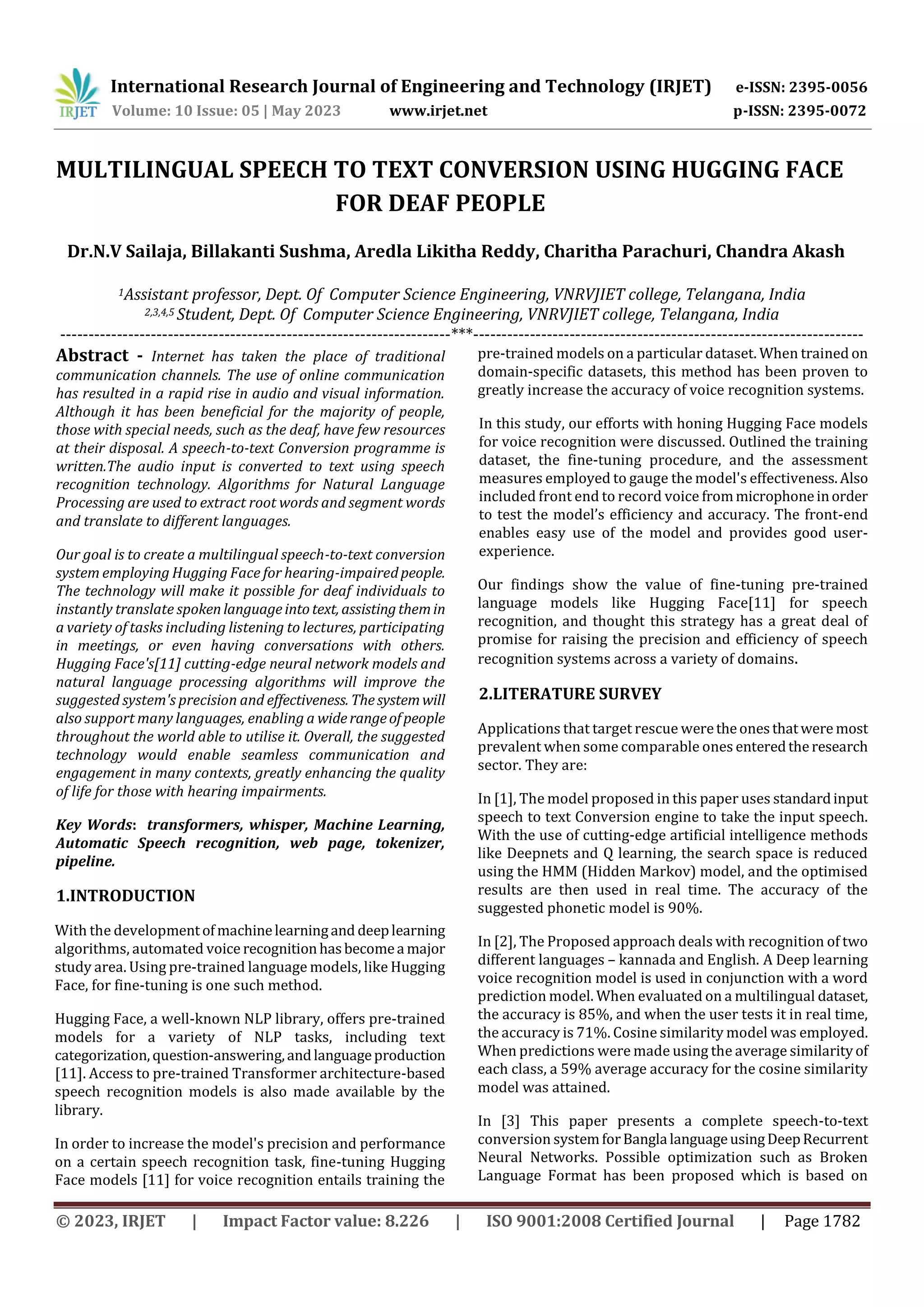International Research Journal of Engineering and Technology (IRJET) e-ISSN: 2395-0056
Volume: 10 Issue: 05 | May 2023 www.irjet.net p-ISSN: 2395-0072
© 2023, IRJET | Impact Factor value: 8.226 | ISO 9001:2008 Certified Journal | Page 1782
MULTILINGUAL SPEECH TO TEXT CONVERSION USING HUGGING FACE
FOR DEAF PEOPLE
1Assistant professor, Dept. Of Computer Science Engineering, VNRVJIET college, Telangana, India
2,3,4,5 Student, Dept. Of Computer Science Engineering, VNRVJIET college, Telangana, India
---------------------------------------------------------------------***---------------------------------------------------------------------
Abstract - Internet has taken the place of traditional
communication channels. The use of online communication
has resulted in a rapid rise in audio and visual information.
Although it has been beneficial for the majority of people,
those with special needs, such as the deaf, have few resources
at their disposal. A speech-to-text Conversion programme is
written.The audio input is converted to text using speech
recognition technology. Algorithms for Natural Language
Processing are used to extract root words and segment words
and translate to different languages.
Our goal is to create a multilingual speech-to-text conversion
system employing Hugging Face for hearing-impairedpeople.
The technology will make it possible for deaf individuals to
instantly translate spokenlanguageintotext, assistingthemin
a variety of tasks including listening to lectures, participating
in meetings, or even having conversations with others.
Hugging Face's[11] cutting-edge neural network models and
natural language processing algorithms will improve the
suggested system's precision and effectiveness. Thesystemwill
also support many languages, enabling a widerangeofpeople
throughout the world able to utilise it. Overall, the suggested
technology would enable seamless communication and
engagement in many contexts, greatly enhancing the quality
of life for those with hearing impairments.
Key Words: transformers, whisper, Machine Learning,
Automatic Speech recognition, web page, tokenizer,
pipeline.
1.INTRODUCTION
With the developmentofmachinelearningand deeplearning
algorithms, automated voice recognitionhasbecomea major
study area. Using pre-trained language models, like Hugging
Face, for fine-tuning is one such method.
Hugging Face, a well-known NLP library, offers pre-trained
models for a variety of NLP tasks, including text
categorization,question-answering,andlanguageproduction
[11]. Access to pre-trained Transformer architecture-based
speech recognition models is also made available by the
library.
In order to increase the model's precision and performance
on a certain speech recognition task, fine-tuning Hugging
Face models [11] for voice recognition entails training the
pre-trained models on a particular dataset. When trained on
domain-specific datasets, this method has been proven to
greatly increase the accuracy of voice recognition systems.
In this study, our efforts with honing Hugging Face models
for voice recognition were discussed. Outlined the training
dataset, the fine-tuning procedure, and the assessment
measures employed to gauge the model's effectiveness.Also
included front end to record voice frommicrophoneinorder
to test the model’s efficiency and accuracy. The front-end
enables easy use of the model and provides good user-
experience.
Our findings show the value of fine-tuning pre-trained
language models like Hugging Face[11] for speech
recognition, and thought this strategy has a great deal of
promise for raising the precision and efficiency of speech
recognition systems across a variety of domains.
2.LITERATURE SURVEY
Applications that target rescue weretheonesthatwere most
prevalent when some comparable ones enteredtheresearch
sector. They are:
In [1], The model proposed in this paper uses standardinput
speech to text Conversion engine to take the input speech.
With the use of cutting-edge artificial intelligence methods
like Deepnets and Q learning, the search space is reduced
using the HMM (Hidden Markov) model, and the optimised
results are then used in real time. The accuracy of the
suggested phonetic model is 90%.
In [2], The Proposed approach deals with recognition of two
different languages – kannada and English. A Deep learning
voice recognition model is used in conjunction with a word
prediction model. When evaluated on a multilingual dataset,
the accuracy is 85%, and when the user tests it in real time,
the accuracy is 71%. Cosine similarity model was employed.
When predictions were made using the average similarityof
each class, a 59% average accuracy for the cosine similarity
model was attained.
In [3] This paper presents a complete speech-to-text
conversion systemforBangla languageusingDeepRecurrent
Neural Networks. Possible optimization such as Broken
Language Format has been proposed which is based on
Dr.N.V Sailaja, Billakanti Sushma, Aredla Likitha Reddy, Charitha Parachuri, Chandra Akash
 