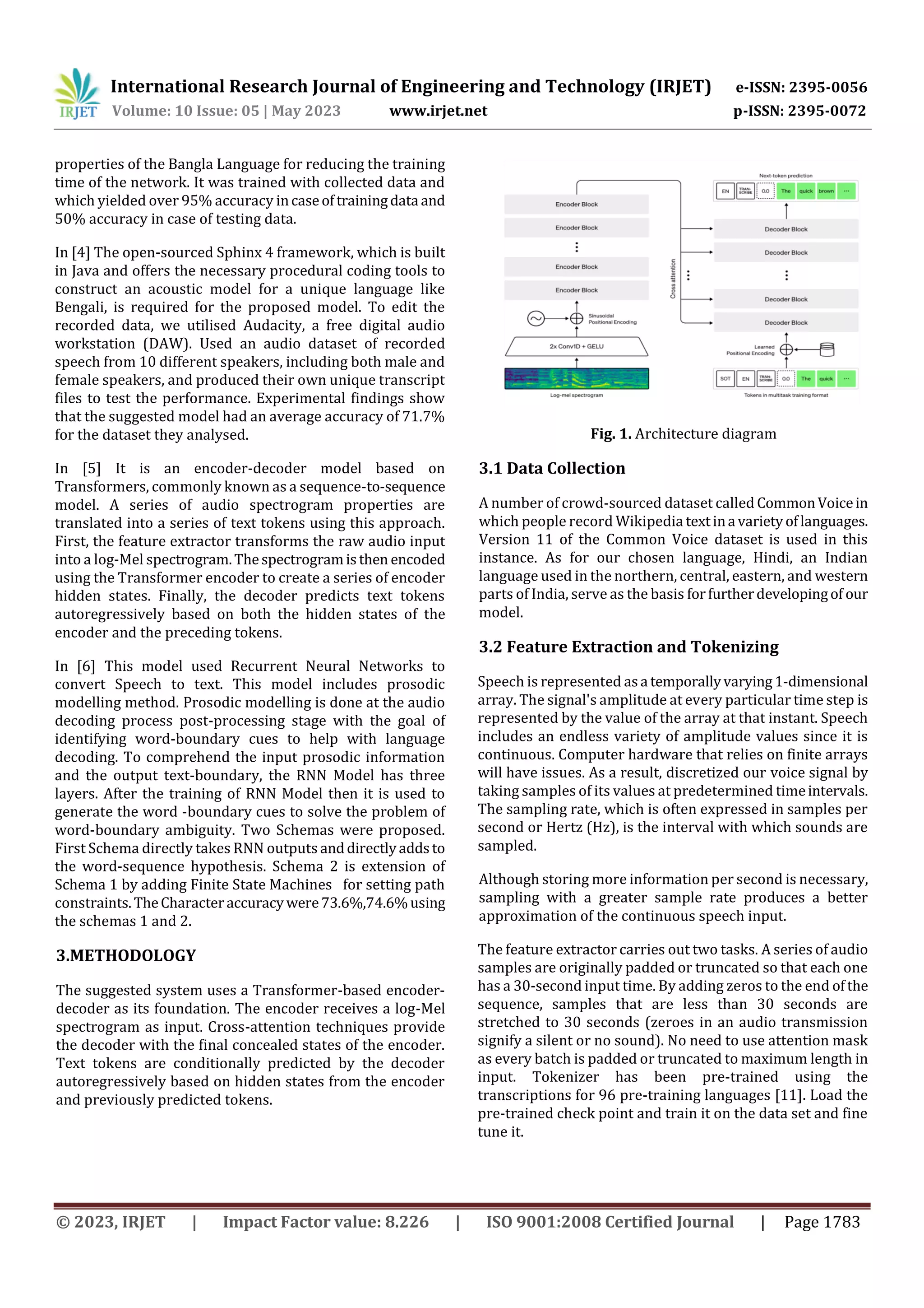 International Research Journal of Engineering and Technology (IRJET) e-ISSN: 2395-0056
Volume: 10 Issue: 05 | May 2023 www.irjet.net p-ISSN: 2395-0072
© 2023, IRJET | Impact Factor value: 8.226 | ISO 9001:2008 Certified Journal | Page 1783
properties of the Bangla Language for reducing the training
time of the network. It was trained with collected data and
which yielded over 95% accuracy incaseoftrainingdata and
50% accuracy in case of testing data.
In [4] The open-sourced Sphinx 4 framework, which is built
in Java and offers the necessary procedural coding tools to
construct an acoustic model for a unique language like
Bengali, is required for the proposed model. To edit the
recorded data, we utilised Audacity, a free digital audio
workstation (DAW). Used an audio dataset of recorded
speech from 10 different speakers, including both male and
female speakers, and produced their own unique transcript
files to test the performance. Experimental findings show
that the suggested model had an average accuracy of 71.7%
for the dataset they analysed.
In [5] It is an encoder-decoder model based on
Transformers, commonly known as a sequence-to-sequence
model. A series of audio spectrogram properties are
translated into a series of text tokens using this approach.
First, the feature extractor transforms the raw audio input
into a log-Mel spectrogram.Thespectrogramisthen encoded
using the Transformer encoder to create a series of encoder
hidden states. Finally, the decoder predicts text tokens
autoregressively based on both the hidden states of the
encoder and the preceding tokens.
In [6] This model used Recurrent Neural Networks to
convert Speech to text. This model includes prosodic
modelling method. Prosodic modelling is done at the audio
decoding process post-processing stage with the goal of
identifying word-boundary cues to help with language
decoding. To comprehend the input prosodic information
and the output text-boundary, the RNN Model has three
layers. After the training of RNN Model then it is used to
generate the word -boundary cues to solve the problem of
word-boundary ambiguity. Two Schemas were proposed.
First Schema directly takes RNN outputs anddirectlyaddsto
the word-sequence hypothesis. Schema 2 is extension of
Schema 1 by adding Finite State Machines for setting path
constraints.TheCharacteraccuracywere73.6%,74.6%using
the schemas 1 and 2.
3.METHODOLOGY
The suggested system uses a Transformer-based encoder-
decoder as its foundation. The encoder receives a log-Mel
spectrogram as input. Cross-attention techniques provide
the decoder with the final concealed states of the encoder.
Text tokens are conditionally predicted by the decoder
autoregressively based on hidden states from the encoder
and previously predicted tokens.
Fig. 1. Architecture diagram
3.1 Data Collection
A number of crowd-sourced dataset called CommonVoicein
which people record Wikipedia textina varietyoflanguages.
Version 11 of the Common Voice dataset is used in this
instance. As for our chosen language, Hindi, an Indian
language used in the northern, central, eastern, and western
parts of India, serve as the basis forfurtherdevelopingof our
model.
3.2 Feature Extraction and Tokenizing
Speech is represented asa temporallyvarying1-dimensional
array. The signal's amplitude at every particular time step is
represented by the value of the array at that instant. Speech
includes an endless variety of amplitude values since it is
continuous. Computer hardware that relies on finite arrays
will have issues. As a result, discretized our voice signal by
taking samples of its values at predetermined timeintervals.
The sampling rate, which is often expressed in samples per
second or Hertz (Hz), is the interval with which sounds are
sampled.
Although storing more information per second is necessary,
sampling with a greater sample rate produces a better
approximation of the continuous speech input.
The feature extractor carries out two tasks. A series of audio
samples are originally padded or truncated so that each one
has a 30-second input time. By adding zeros to the end ofthe
sequence, samples that are less than 30 seconds are
stretched to 30 seconds (zeroes in an audio transmission
signify a silent or no sound). No need to use attention mask
as every batch is padded or truncated to maximum length in
input. Tokenizer has been pre-trained using the
transcriptions for 96 pre-training languages [11]. Load the
pre-trained check point and train it on the data set and fine
tune it.
 