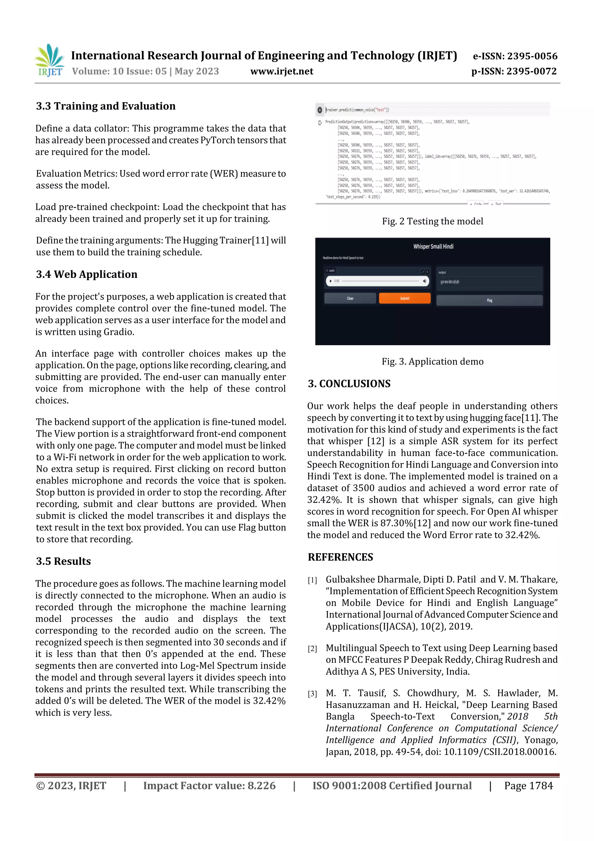 International Research Journal of Engineering and Technology (IRJET) e-ISSN: 2395-0056
Volume: 10 Issue: 05 | May 2023 www.irjet.net p-ISSN: 2395-0072
© 2023, IRJET | Impact Factor value: 8.226 | ISO 9001:2008 Certified Journal | Page 1784
3.3 Training and Evaluation
Define a data collator: This programme takes the data that
has already been processedandcreatesPyTorchtensorsthat
are required for the model.
Evaluation Metrics: Used word error rate (WER) measure to
assess the model.
Load pre-trained checkpoint: Load the checkpoint that has
already been trained and properly set it up for training.
Define the training arguments: The Hugging Trainer[11]will
use them to build the training schedule.
3.4 Web Application
For the project's purposes, a web application is created that
provides complete control over the fine-tuned model. The
web application serves as a user interface for the model and
is written using Gradio.
An interface page with controller choices makes up the
application. On the page, optionslikerecording,clearing,and
submitting are provided. The end-user can manually enter
voice from microphone with the help of these control
choices.
The backend support of the application is fine-tuned model.
The View portion is a straightforward front-end component
with only one page. The computer and model must be linked
to a Wi-Fi network in order for the web application to work.
No extra setup is required. First clicking on record button
enables microphone and records the voice that is spoken.
Stop button is provided in order to stop the recording. After
recording, submit and clear buttons are provided. When
submit is clicked the model transcribes it and displays the
text result in the text box provided. You can use Flag button
to store that recording.
3.5 Results
The procedure goes as follows. The machine learning model
is directly connected to the microphone. When an audio is
recorded through the microphone the machine learning
model processes the audio and displays the text
corresponding to the recorded audio on the screen. The
recognized speech is then segmented into 30 seconds and if
it is less than that then 0’s appended at the end. These
segments then are converted into Log-Mel Spectrum inside
the model and through several layers it divides speech into
tokens and prints the resulted text. While transcribing the
added 0’s will be deleted. The WER of the model is 32.42%
which is very less.
Fig. 2 Testing the model
Fig. 3. Application demo
3. CONCLUSIONS
Our work helps the deaf people in understanding others
speech by converting it to textbyusinghuggingface[11].The
motivation for this kind of study and experiments is the fact
that whisper [12] is a simple ASR system for its perfect
understandability in human face-to-face communication.
Speech Recognition for Hindi Language and Conversion into
Hindi Text is done. The implemented model is trained on a
dataset of 3500 audios and achieved a word error rate of
32.42%. It is shown that whisper signals, can give high
scores in word recognition for speech. For Open AI whisper
small the WER is 87.30%[12] and now our work fine-tuned
the model and reduced the Word Error rate to 32.42%.
REFERENCES
[1] Gulbakshee Dharmale, Dipti D. Patil and V. M. Thakare,
“Implementation of EfficientSpeechRecognitionSystem
on Mobile Device for Hindi and English Language”
International Journal ofAdvancedComputerScienceand
Applications(IJACSA), 10(2), 2019.
[2] Multilingual Speech to Text using Deep Learning based
on MFCC Features P Deepak Reddy, Chirag Rudresh and
Adithya A S, PES University, India.
[3] M. T. Tausif, S. Chowdhury, M. S. Hawlader, M.
Hasanuzzaman and H. Heickal, "Deep Learning Based
Bangla Speech-to-Text Conversion," 2018 5th
International Conference on Computational Science/
Intelligence and Applied Informatics (CSII), Yonago,
Japan, 2018, pp. 49-54, doi: 10.1109/CSII.2018.00016.
 