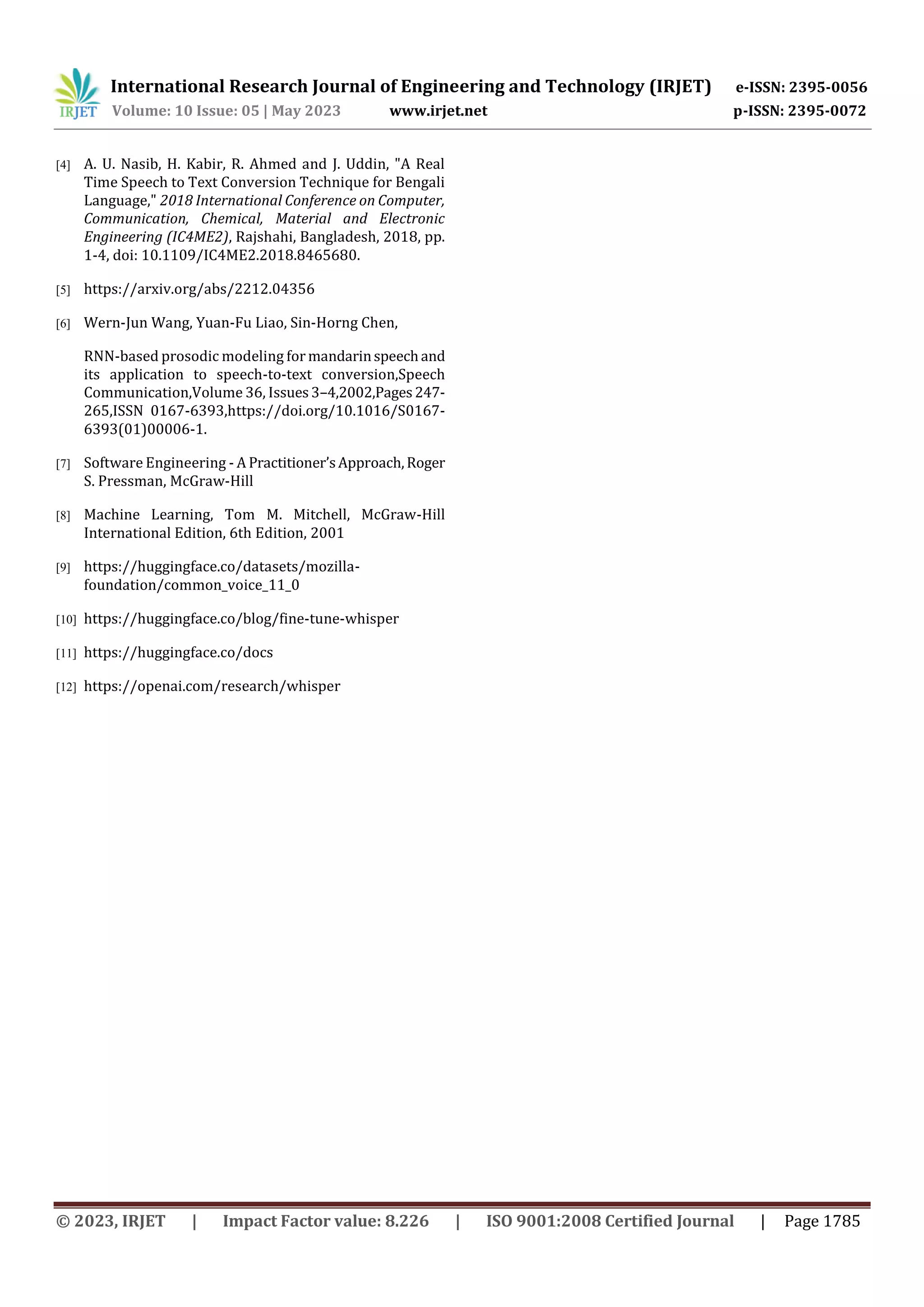 International Research Journal of Engineering and Technology (IRJET) e-ISSN: 2395-0056
Volume: 10 Issue: 05 | May 2023 www.irjet.net p-ISSN: 2395-0072
© 2023, IRJET | Impact Factor value: 8.226 | ISO 9001:2008 Certified Journal | Page 1785
[4] A. U. Nasib, H. Kabir, R. Ahmed and J. Uddin, "A Real
Time Speech to Text Conversion Technique for Bengali
Language," 2018 International Conference on Computer,
Communication, Chemical, Material and Electronic
Engineering (IC4ME2), Rajshahi, Bangladesh, 2018, pp.
1-4, doi: 10.1109/IC4ME2.2018.8465680.
[5] https://arxiv.org/abs/2212.04356
[6] Wern-Jun Wang, Yuan-Fu Liao, Sin-Horng Chen,
RNN-based prosodic modeling for mandarinspeechand
its application to speech-to-text conversion,Speech
Communication,Volume 36, Issues3–4,2002,Pages247-
265,ISSN 0167-6393,https://doi.org/10.1016/S0167-
6393(01)00006-1.
[7] Software Engineering - A Practitioner’sApproach,Roger
S. Pressman, McGraw-Hill
[8] Machine Learning, Tom M. Mitchell, McGraw-Hill
International Edition, 6th Edition, 2001
[9] https://huggingface.co/datasets/mozilla-
foundation/common_voice_11_0
[10] https://huggingface.co/blog/fine-tune-whisper
[11] https://huggingface.co/docs
[12] https://openai.com/research/whisper
 