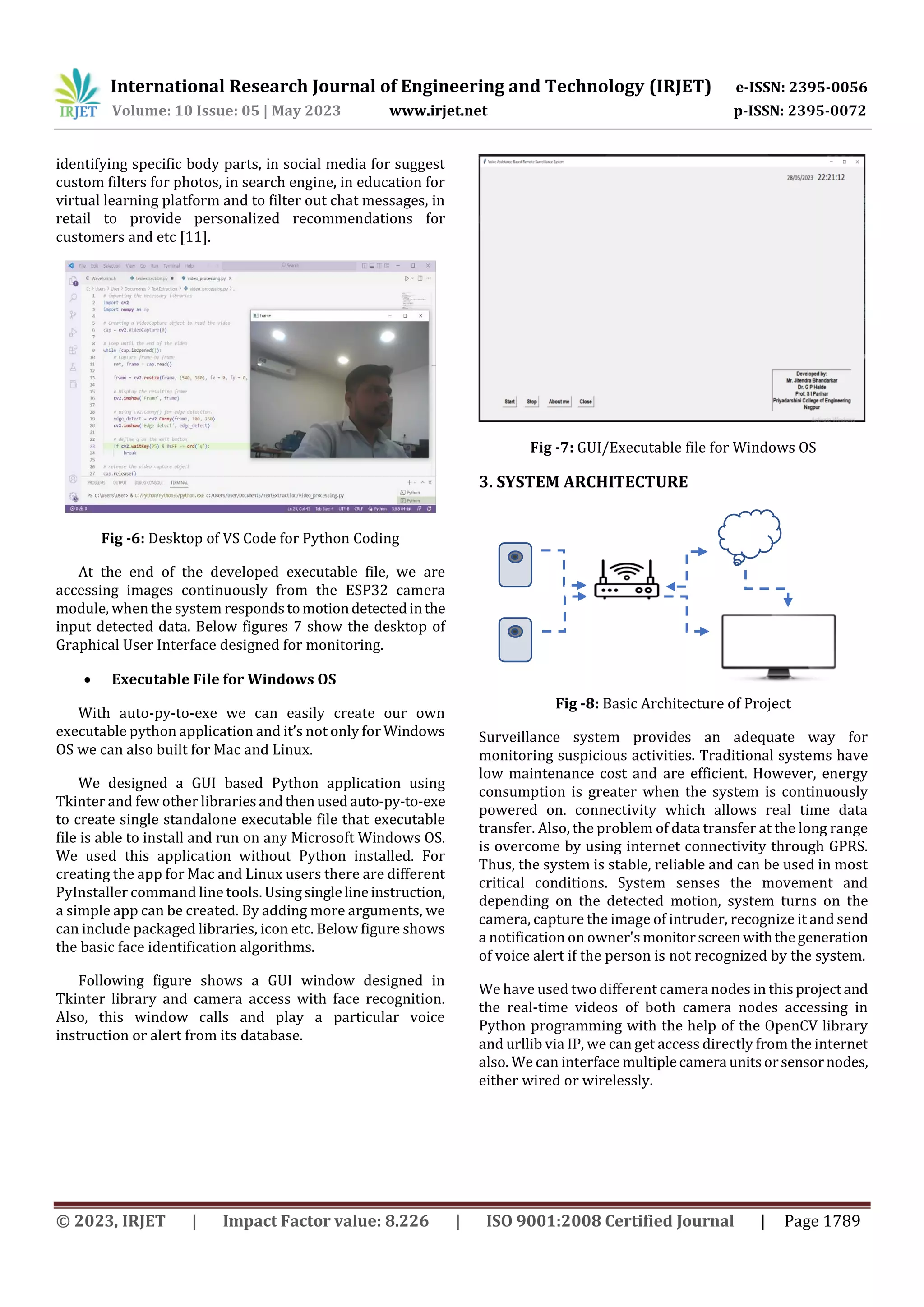 International Research Journal of Engineering and Technology (IRJET) e-ISSN: 2395-0056
Volume: 10 Issue: 05 | May 2023 www.irjet.net p-ISSN: 2395-0072
© 2023, IRJET | Impact Factor value: 8.226 | ISO 9001:2008 Certified Journal | Page 1789
identifying specific body parts, in social media for suggest
custom filters for photos, in search engine, in education for
virtual learning platform and to filter out chat messages, in
retail to provide personalized recommendations for
customers and etc [11].
Fig -6: Desktop of VS Code for Python Coding
At the end of the developed executable file, we are
accessing images continuously from the ESP32 camera
module, when the system responds tomotiondetectedinthe
input detected data. Below figures 7 show the desktop of
Graphical User Interface designed for monitoring.
 Executable File for Windows OS
With auto-py-to-exe we can easily create our own
executable python application and it’s not only for Windows
OS we can also built for Mac and Linux.
We designed a GUI based Python application using
Tkinter and few other libraries andthenusedauto-py-to-exe
to create single standalone executable file that executable
file is able to install and run on any Microsoft Windows OS.
We used this application without Python installed. For
creating the app for Mac and Linux users there are different
PyInstaller command line tools. Usingsinglelineinstruction,
a simple app can be created. By adding more arguments, we
can include packaged libraries, icon etc. Below figure shows
the basic face identification algorithms.
Following figure shows a GUI window designed in
Tkinter library and camera access with face recognition.
Also, this window calls and play a particular voice
instruction or alert from its database.
Fig -7: GUI/Executable file for Windows OS
Fig -8: Basic Architecture of Project
Surveillance system provides an adequate way for
monitoring suspicious activities. Traditional systems have
low maintenance cost and are efficient. However, energy
consumption is greater when the system is continuously
powered on. connectivity which allows real time data
transfer. Also, the problem of data transfer at the long range
is overcome by using internet connectivity through GPRS.
Thus, the system is stable, reliable and can be used in most
critical conditions. System senses the movement and
depending on the detected motion, system turns on the
camera, capture the image of intruder, recognize it and send
a notification on owner's monitorscreenwiththegeneration
of voice alert if the person is not recognized by the system.
We have used two different camera nodes in thisprojectand
the real-time videos of both camera nodes accessing in
Python programming with the help of the OpenCV library
and urllib via IP, we can get access directly from the internet
also. We can interface multiplecamera unitsorsensornodes,
either wired or wirelessly.
3. SYSTEM ARCHITECTURE
 