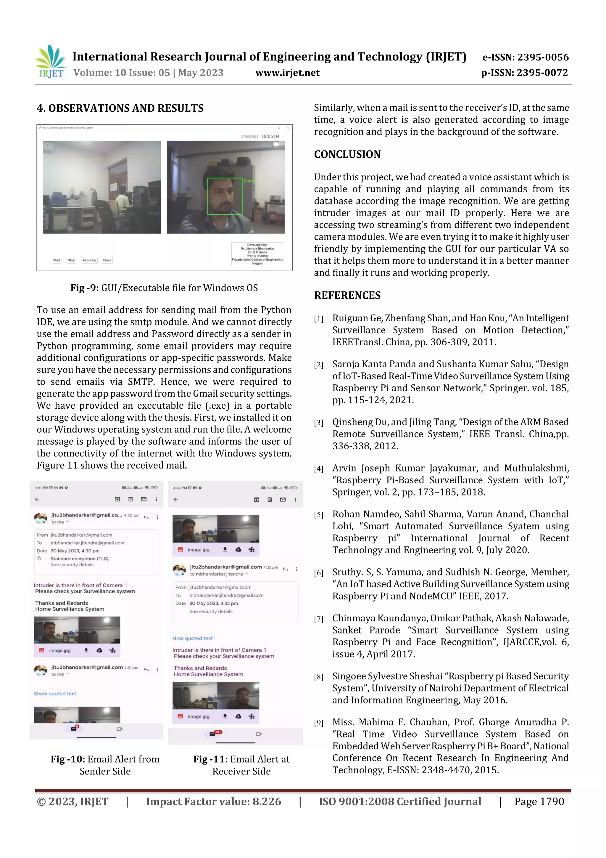International Research Journal of Engineering and Technology (IRJET) e-ISSN: 2395-0056
Volume: 10 Issue: 05 | May 2023 www.irjet.net p-ISSN: 2395-0072
© 2023, IRJET | Impact Factor value: 8.226 | ISO 9001:2008 Certified Journal | Page 1790
4. OBSERVATIONS AND RESULTS
Fig -9: GUI/Executable file for Windows OS
To use an email address for sending mail from the Python
IDE, we are using the smtp module. And we cannot directly
use the email address and Password directly as a sender in
Python programming, some email providers may require
additional configurations or app-specific passwords. Make
sure you have the necessary permissions andconfigurations
to send emails via SMTP. Hence, we were required to
generate the app password from the Gmail security settings.
We have provided an executable file (.exe) in a portable
storage device along with the thesis. First, we installed it on
our Windows operating system and run the file. A welcome
message is played by the software and informs the user of
the connectivity of the internet with the Windows system.
Figure 11 shows the received mail.
Fig -10: Email Alert from
Sender Side
Fig -11: Email Alert at
Receiver Side
Similarly, when a mail is sent to the receiver’sID,atthesame
time, a voice alert is also generated according to image
recognition and plays in the background of the software.
CONCLUSION
Under this project, we had created a voice assistant which is
capable of running and playing all commands from its
database according the image recognition. We are getting
intruder images at our mail ID properly. Here we are
accessing two streaming’s from different two independent
camera modules. We are even trying it to make it highlyuser
friendly by implementing the GUI for our particular VA so
that it helps them more to understand it in a better manner
and finally it runs and working properly.
REFERENCES
[1] Ruiguan Ge, Zhenfang Shan, andHaoKou,“AnIntelligent
Surveillance System Based on Motion Detection,”
IEEETransl. China, pp. 306-309, 2011.
[2] Saroja Kanta Panda and Sushanta Kumar Sahu, “Design
of IoT-Based Real-TimeVideoSurveillanceSystemUsing
Raspberry Pi and Sensor Network,” Springer. vol. 185,
pp. 115-124, 2021.
[3] Qinsheng Du, and Jiling Tang, “Design of the ARM Based
Remote Surveillance System,” IEEE Transl. China,pp.
336-338, 2012.
[4] Arvin Joseph Kumar Jayakumar, and Muthulakshmi,
“Raspberry Pi-Based Surveillance System with IoT,”
Springer, vol. 2, pp. 173–185, 2018.
[5] Rohan Namdeo, Sahil Sharma, Varun Anand, Chanchal
Lohi, “Smart Automated Surveillance Syatem using
Raspberry pi” International Journal of Recent
Technology and Engineering vol. 9, July 2020.
[6] Sruthy. S, S. Yamuna, and Sudhish N. George, Member,
“An IoT based Active Building SurveillanceSystemusing
Raspberry Pi and NodeMCU” IEEE, 2017.
[7] Chinmaya Kaundanya, Omkar Pathak, Akash Nalawade,
Sanket Parode “Smart Surveillance System using
Raspberry Pi and Face Recognition”, IJARCCE,vol. 6,
issue 4, April 2017.
[8] Singoee Sylvestre Sheshai “Raspberry pi Based Security
System”, University of Nairobi Department of Electrical
and Information Engineering, May 2016.
[9] Miss. Mahima F. Chauhan, Prof. Gharge Anuradha P.
“Real Time Video Surveillance System Based on
Embedded WebServerRaspberryPiB+Board”,National
Conference On Recent Research In Engineering And
Technology, E-ISSN: 2348-4470, 2015.
 