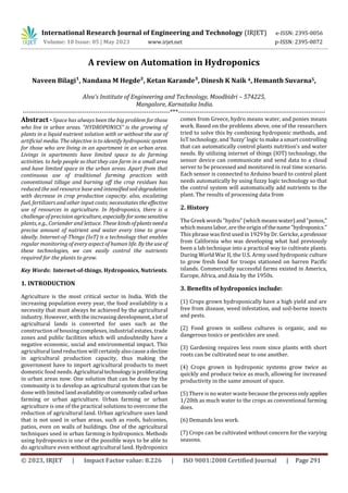 © 2023, IRJET | Impact Factor value: 8.226 | ISO 9001:2008 Certified Journal | Page 291
A review on Automation in Hydroponics
Naveen Bilagi¹, Nandana M Hegde², Ketan Karande³, Dinesh K Naik 4, Hemanth Suvarna5,
Alva's Institute of Engineering and Technology, Moodbidri – 574225,
Mangalore, Karnataka India.
---------------------------------------------------------------------***---------------------------------------------------------------------
Abstract - Space has always been the big problem for those
who live in urban areas. “HYDROPONICS” is the growing of
plants in a liquid nutrient solution with or without the use of
artificial media. The objective is to identify hydroponic system
for those who are living in an apartment in an urban area.
Livings in apartments have limited space to do farming
activities. to help people so that they can farm in a small area
and have limited space in the urban areas. Apart from that
continuous use of traditional farming practices with
conventional tillage and burning off the crop residues has
reduced the soil resource base and intensifiedsoildegradation
with decrease in crop production capacity. also, escalating
fuel, fertilizers and other input costs; necessitates the effective
use of resources in agriculture. In Hydroponics, there is a
challenge of precision agriculture, especiallyforsomesensitive
plants, e.g., Coriander and lettuce. These kindsofplantsneeda
precise amount of nutrient and water every time to grow
ideally. Internet-of-Things (IoT) is a technology that enables
regular monitoring of every aspect of human life. By the use of
these technologies, we can easily control the nutrients
required for the plants to grow.
Key Words: Internet-of-things, Hydroponics, Nutrients.
1. INTRODUCTION
Agriculture is the most critical sector in India. With the
increasing population every year, the food availability is a
necessity that must always be achieved by the agricultural
industry. However, with the increasing development,a lotof
agricultural lands is converted for uses such as the
construction of housing complexes, industrial estates, trade
zones and public facilities which will undoubtedly have a
negative economic, social and environmental impact. This
agricultural land reduction will certainlyalsocausea decline
in agricultural production capacity, thus making the
government have to import agricultural products to meet
domestic food needs. Agricultural technologyisproliferating
in urban areas now. One solution that can be done by the
community is to develop an agricultural system that can be
done with limited landavailabilityorcommonlycalledurban
farming or urban agriculture. Urban farming or urban
agriculture is one of the practical solutions to overcome the
reduction of agricultural land. Urban agriculture uses land
that is not used in urban areas, such as roofs, balconies,
patios, even on walls of buildings. One of the agricultural
techniques used in urban farming is hydroponics. Methods
using hydroponics is one of the possible ways to be able to
do agriculture even without agricultural land. Hydroponics
comes from Greece, hydro means water, and ponies means
work. Based on the problems above, one of the researchers
tried to solve this by combining hydroponic methods, and
IoT technology, and ‘fuzzy’ logic to make a smart controlling
that can automatically control plants nutrition’s and water
needs. By utilizing internet of things (IOT) technology, the
sensor device can communicate and send data to a cloud
server to be processed and monitored in real time scenario.
Each sensor is connected to Arduino board to control plant
needs automatically by using fuzzy logic technology so that
the control system will automatically add nutrients to the
plant. The results of processing data from
2. History
The Greek words "hydro" (which means water) and"ponos,"
which meanslabor, are the origin of thename"hydroponics."
This phrase was first used in1929 by Dr. Gericke,aprofessor
from California who was developing what had previously
been a lab technique into a practical way to cultivate plants.
During World War II, the U.S. Army used hydroponic culture
to grow fresh food for troops stationed on barren Pacific
islands. Commercially successful farms existed in America,
Europe, Africa, and Asia by the 1950s.
3. Benefits of hydroponics include:
(1) Crops grown hydroponically have a high yield and are
free from disease, weed infestation, and soil-borne insects
and pests.
(2) Food grown in soilless cultures is organic, and no
dangerous toxics or pesticides are used.
(3) Gardening requires less room since plants with short
roots can be cultivated near to one another.
(4) Crops grown in hydroponic systems grow twice as
quickly and produce twice as much, allowing for increased
productivity in the same amount of space.
(5) There is no water waste because theprocessonlyapplies
1/20th as much water to the crops as conventional farming
does.
(6) Demands less work.
(7) Crops can be cultivated without concern for the varying
seasons.
International Research Journal of Engineering and Technology (IRJET) e-ISSN: 2395-0056
Volume: 10 Issue: 05 | May 2023 www.irjet.net p-ISSN: 2395-0072
 