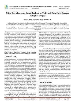 © 2023, IRJET | Impact Factor value: 8.226 | ISO 9001:2008 Certified Journal | Page 319
A New Deep Learning Based Technique To Detect Copy Move Forgery
In Digital Images
Akhila M P1, Aiswariya Raj 2 , Manju C P3
1 Electronics and Communication Engineering Federal Institute of Science And Technology Kerala, India
2Assistant Professor Electronics and Communication Engineering Federal Institute of Science And Technology
Kerala, India
3Assistant Professor Electronics and Communication Engineering Federal Institute of Science And Technology
Kerala, India
---------------------------------------------------------------------***---------------------------------------------------------------------
Abstract - Due to the advancement of photo editing
software, digital imageforgerydetectionhasbecomeanactive
research area in recent years. In recent studies, deeplearning-
based methods outperformed hand-crafted methods in image
tasks such as image classification and retrieval. Asaresult, the
proposed method introduces a novel deep learning-based
forgery detection scheme. The feature vectors are extracted
using the VGG16 CNN model. After obtaining the features, the
similarity between the feature vectorswasinvestigatedfor the
detection and localization of forgery. The test result is then
compared with two other methods, and the correspondingF1-
measures are computed.
Key Words: Copy Move Forgery, Deep Learning,
VGG16,CNN architecture, block based forgery detection
1.INTRODUCTION
In today's technology environment, the Digital images are
becoming a concrete information source as imaging
technology progresses. They are usually seen in defence
work, reporting work, medical checkups, and media work.
With developments in digital image technology, such as
camera equipment, programmes, and computer systems, as
well as increased use of internet media, a digital image can
now be considered a crucial knowledge point. Because of
technical advancements and the availability of low-cost
hardware and software modification equipment, as well as
enhanced altering tools, picture alteration is now easier and
requires less effort. Meanwhile, a wide range of picture
manipulation software has put image authenticity in
jeopardy. The goal of image content forgeries is to make
modifications in such a way that they are difficult to detect
with the naked eye, and then utilise the results for harmful
purposes. So the, Photographs that have been forged are
becoming more common. Without a question, image
authenticity is a major worry these days. To validate the
legitimacy of the modified image, there are two basic forms
of image forgery detection. The first is the active technique,
while the second is the passive technique.
Digital watermarking and digital signature are two
active methods. Whereas the passive approaches include
image splicing, retouching, and copy move forgery. Among
different types of forgery, the copy-move method has
developed so much that it has become very difficult to findit
out at a glance. The method of copy move forgery istocopya
part of the image and cunningly paste it to another part of
the same image. Since the copied part of the image is pasted
to the same image, so most of the image properties will be
same that makes detection difficult. And the Copy move
forgery detection which is a passive detection approach can
be carried out without the use of PhotoShop or any other
software.
Generally, three methods are commonly employed
to detect forgery: methods that are block-based, keypoint-
based, or a combination of both. The block-basedtechniques
divide the images into overlapping regular blocks and find
the fit between each and every block of the entire image.
Block-based techniques are more accurate but the
segmentation of the image into overlapping blocks makes
the approach computationally expensive. Keypoint based
techniques perceive the keypoints of an image and use it to
discover the copy-pasted forged region. All the above
methods mentioned uses hand-crafted features. And the
disadvantages of this method is that , these methods have
high execution time and at low contrast these methods
cannot detect forgeries. And to cope up withthisproblems,a
new deep learning based technique to detect copy move
forgery is presented .
The paper is organized as in the following manner. The
related works are discussed in Section 2. Section 3 discribes
the proposed method. The results of proposed method is
discussed in Section 4. And the paper is concluded inSection
5.
2. RELATED WORKS
Different image copy-move forgery detectiontechniquesare
considered and analyzed for the period range between
(2003-2021) in this section. A recent study of copy move
forgery detection mainly focus on using the SIFT algorithm.
Also, most algorithms detect the copy-move forgery when
the copy region did not scale and rotate. And most of the
copy move forgery detection algorithms is having a very
complex procedure for detecting forgery. J Fridrich et.al
International Research Journal of Engineering and Technology (IRJET) e-ISSN: 2395-0056
Volume: 10 Issue: 05 | May 2023 www.irjet.net p-ISSN: 2395-0072
 