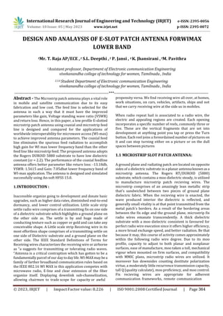 International Research Journal of Engineering and Technology (IRJET) e-ISSN: 2395-0056
p-ISSN: 2395-0072
Volume: 10 Issue: 05 | May 2023 www.irjet.net
DESIGN AND ANALAYSIS OF E-SLOT PATCH ANTENNA FORWIMAX
LOWER BAND
1Mr. T. Raja AP/ECE ,2 S.L. Deepthi ,3 P. Jansi , 4 K. Jhansirani ,5M. Pavithra
1Assistant professor, Department of Electronic communication Engineering
vivekanandha college of technology for women, Tamilnadu , India
2,3,4 Student Department of Electronic communication Engineering
vivekanandha college of technology for women, Tamilnadu , India
---------------------------------------------------------------------***---------------------------------------------------------------------
Abstract - The Microstrip patch antenna plays a vital role
in mobile and satellite communication due to its easy
fabrication and low cost. The feed line is selected for the
antenna in such a way that it must have the improved
parameters like gain, Voltage standing wave ratio (VSWR)
and return loss. Hence, in this paper, a low profile E-slotted
microstrip patch antenna using coaxial and microstrip feed
line is designed and compared for the applications of
worldwide interoperability for microwave access (WI-max)
to achieve improved antenna parameters. The coaxial feed
line eliminates the spurious feed radiation to accomplish
high gain for WI max lower frequency band than the other
feed line like microstrip feed. The proposed antenna adopts
the Rogers DUROID 5880 substrate to have low dielectric
constant (εr = 2.2). The performance of the coaxial feedline
antenna offers better parameter like return loss: -13.18db,
VSWR: 1.5615 and Gain: 7.05dbat lower frequency band of
WI-max application. The antenna is designed and simulated
successfully using An-soft HFSS 15.0.
1.INTRODUCTION :
Inaccessible organize going to development and donate basic
upgrades, such as higher data rates, diminished end-to-end
dormancy, and lower control utilization. Little scale strip
settle radio wire comprises of a transmitting fix on one side
of a dielectric substrate which highlights a ground plane on
the other side as. The settle is by and huge made of
conducting texture such as copper or gold and can take any
conceivable shape. A Little scale strip Receiving wire in its
most effortless shape comprises of a transmitting settle on
one side of Dielectric substrate and a ground plane on the
other side. The IEEE Standard Definitions of Terms for
Receiving wires characterizes the receiving wire or airborne
as “a suggests for transmitting or tolerating radio waves.
“Antenna is a critical contraption which has gotten to be a
fundamentally parcel of our day todaylife.WI-MAXmay bea
family of farther broadband communication rules based on
the IEEE 802.16 WI MAX in this application competes with
microwave radio, E-line and clear extension of the fiber
organize itself. Displaying downlink sub-channelization,
allowing chairmen to trade scope for capacity or awful
propensity versa. We find receiving wire all over, at homes,
work situations, on cars, vehicles, artifacts, ships and not
that we carry receiving wire at the side us in mobiles.
When radio repeat hail is associated to a radio wire, the
electric and appealing regions are created. Each opening
incorporates a specific number of reels, commonly three or
five. These are the vertical fragments that are set into
development at anything point you tap or press the Turn
button. Each reel joins a foreordained number of pictures on
it and can stop turning either on a picture or on the dull
spaces between pictures
1.1 MICROSTRIP SLOT PATCH ANTENNA:
A ground plane and radiating patch are located on opposite
sides of a dielectric substrate in a planar antenna known asa
microstrip antenna. The Rogers RT/DUROID (5880)
substrate, which contains a moo dielectric steady, is utilized
to manufacture microstrip patch recieving wires. The
microstrip comprises of an amazingly lean metallic strip
that's sandwiched between two pieces of ground plane
dielectric fabric. When the recieving wire is enacted, the
wave produced interior the dielectric is reflected, and
generally small vitality is at that point transmitted from the
metal patch's borders. As a result of the bordering areas
between the fix edge and the ground plane, microstrip fix
radio wires emanate transcendently. A thick dielectric
substrate with a moo dielectric consistent is favoured for
perfect radio wire execution since it offers higher efficiency,
a more broad exchange speed, and better radiation. Be that
because it may, this course of activity comes approximately
within the following radio wire degree. Due to its moo
profile, capacity to adjust to both planar and nonplanar
surfaces, ease of manufacture, moo taken a toll, mechanical
vigour when mounted on firm surfaces, and compatibility
with MMIC plans, microstrip radio wires are utilized. It
moreover has downsides counting destitute polarization
virtue, a moderately little recurrence transmission capacity,
tall Q (quality calculate), moo proficiency, and moo control.
Fix recieving wires are appropriate for adherent
communication frameworks, remote communication
© 2023, IRJET | Impact Factor value: 8.226 | ISO 9001:2008 Certified Journal | Page 364
 