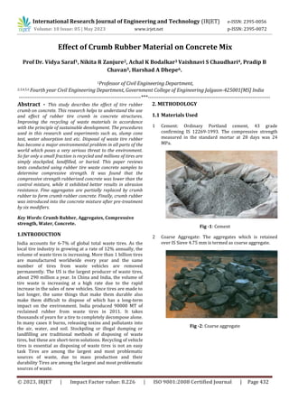 © 2023, IRJET | Impact Factor value: 8.226 | ISO 9001:2008 Certified Journal | Page 432
Effect of Crumb Rubber Material on Concrete Mix
Prof Dr. Vidya Saraf1, Nikita R Zanjure2, Achal K Bodalkar3 Vaishnavi S Chaudhari4, Pradip B
Chavan5, Harshad A Dhepe6.
1Professor of Civil Engineering Department,
2,3,4,5,6 Fourth year Civil Engineering Department, Government College of Engineering Jalgaon-425001[MS] India
---------------------------------------------------------------------***---------------------------------------------------------------------
Abstract - This study describes the effect of tire rubber
crumb on concrete. This research helps to understand the use
and effect of rubber tire crumb in concrete structures.
Improving the recycling of waste materials in accordance
with the principle of sustainable development. The procedures
used in this research used experiments such as, slump cone
test, water absorption test etc. Disposal of waste tire rubber
has become a major environmental problem in all parts of the
world which poses a very serious threat to the environment.
So far only a small fraction is recycled and millions of tires are
simply stockpiled, landfilled, or buried. This paper reviews
tests conducted using rubber tire waste concrete samples to
determine compressive strength. It was found that the
compressive strength rubberized concrete was lower than the
control mixture, while it exhibited better results in abrasion
resistance. Fine aggregates are partially replaced by crumb
rubber to form crumb rubber concrete. Finally, crumb rubber
was introduced into the concrete mixture after pre-treatment
by six modifiers.
Key Words: Crumb Rubber, Aggregates, Compressive
strength, Water, Concrete.
1.INTRODUCTION
India accounts for 6-7% of global total waste tires. As the
local tire industry is growing at a rate of 12% annually, the
volume of waste tires is increasing. More than 1 billion tires
are manufactured worldwide every year and the same
number of tires from waste vehicles are removed
permanently. The US is the largest producer of waste tires,
about 290 million a year. In China and India, the volume of
tire waste is increasing at a high rate due to the rapid
increase in the sales of new vehicles. Since tires are made to
last longer, the same things that make them durable also
make them difficult to dispose of which has a long-term
impact on the environment. India produced 90000 MT of
reclaimed rubber from waste tires in 2011. It takes
thousands of years for a tire to completely decompose alone.
In many cases it burns, releasing toxins and pollutants into
the air, water, and soil. Stockpiling or illegal dumping or
landfilling are traditional methods of disposing of waste
tires, but these are short-term solutions. Recycling of vehicle
tires is essential as disposing of waste tires is not an easy
task Tires are among the largest and most problematic
sources of waste, due to mass production and their
durability Tires are among the largest and most problematic
sources of waste.
2. METHODOLOGY
1.1 Materials Used
1 Cement: Ordinary Portland cement, 43 grade
confirming IS 12269-1993. The compressive strength
measured in the standard mortar at 28 days was 24
MPa.
Fig -1: Cement
2 Coarse Aggregate: The aggregates which is retained
over IS Sieve 4.75 mm is termed as coarse aggregate.
Fig -2: Coarse aggregate
International Research Journal of Engineering and Technology (IRJET) e-ISSN: 2395-0056
Volume: 10 Issue: 05 | May 2023 www.irjet.net p-ISSN: 2395-0072
 
