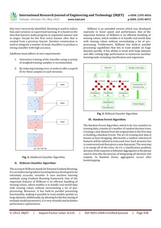 International Research Journal of Engineering and Technology (IRJET) e-ISSN: 2395-0056
Volume: 10 Issue: 05 | May 2023 www.irjet.net p-ISSN: 2395-0072
© 2023, IRJET | Impact Factor value: 8.226 | ISO 9001:2008 Certified Journal | Page 438
that were incorrectly identified. Boosting is used to reduce
bias and variation in supervised learning. It is based on the
idea that learners make progress in sequential manner and
in stages. Except for the first, every learner after that is
created from a previous learner. Iterative construction is
used to integrate a number of weak classifiers to produce a
strong classifier with high accuracy.
AdaBoost must adhere to two requirements:
1. Interactive training of the classifier using a variety
of weighed training samples is recommended.
2. By reducing training error, it seeks to offera superb
fit for these samples in each iteration.
Fig. 2: AdaBoost Classifier Algorithm
II. XGBoost Classifier Algorithm:
The acronym XGBooststandsforExtremeGradientBoosting.
It is an elaborated gradient boosting library developed to be
extremely accurate, versatile. It uses machine learning
methods using Gradient Boosting framework. One of the
important features of XGBoost is its efficient handling of
missing values, which enables it to handle real-world data
with missing values without necessitating a lot of pre-
processing. Moreover, it has built-in parallel processing
functionality, making it possible to train models quickly on
large datasets. Additionally,byallowingforthefine-tuningof
multiple model parameters, it is very versatileandfacilitates
performance optimization.
XGBoost is an extended version which was developed
expressly to boost speed and performance. One of the
important features of XGBoost is its efficient handling of
missing values, which enables it to handle real-world data
with missing values without necessitating a lot of pre-
processing. Furthermore, XGBoost has built-in parallel
processing capabilities that lets to train models on huge
datasets quickly. It has ability to work with large datasets
and offer cutting-edge performance in numerous machine
learning tasks including classification and regression.
Fig. 3: XGBoost Classifer Algorithm
III. Random Forest Algorithm:
The Random Forest Algorithm, which is far less sensitive to
training data, consists of a number of random decision trees.
Creating a new dataset from the original data is the first step
in building a Random Forest. The act of creating new data is
known as boot strapping. Afterwards, a random selection of
features will be utilized to train each tree. Each decision tree
is constructed and then givena new data point. The nextstep
is to merge all of the trees. As it's a classification problem,
decision of the majority isfollowed.Aggregationisthephrase
used to describe the process of integrating all decision tree
outputs. In Random forest, aggregation occurs after
bootstrapping.
its ability to work with large datasets and offer
cutting-edge performance in numerous machine
learning tasks including classification and regression.
 