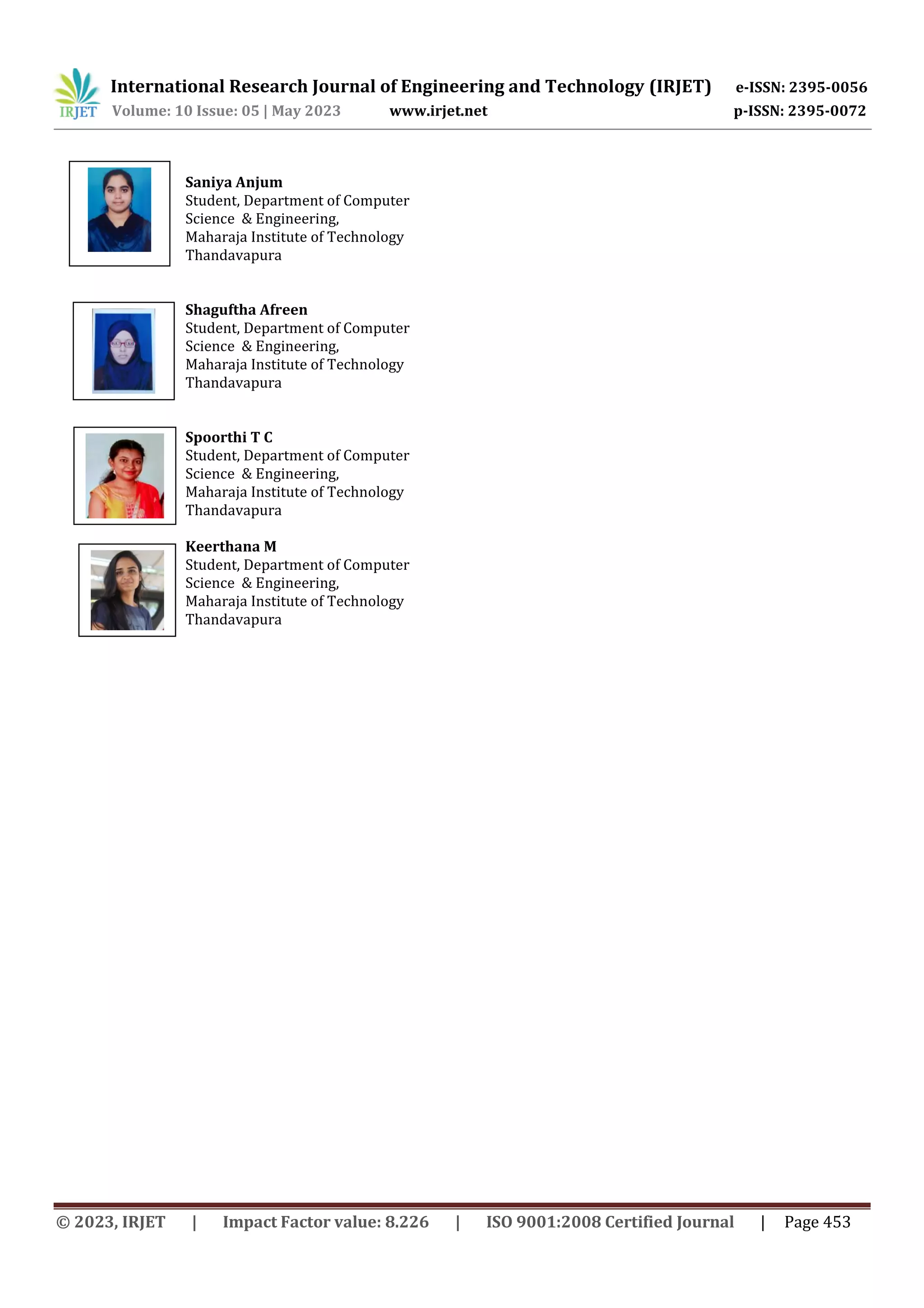 International Research Journal of Engineering and Technology (IRJET) e-ISSN: 2395-0056
Volume: 10 Issue: 05 | May 2023 www.irjet.net p-ISSN: 2395-0072
© 2023, IRJET | Impact Factor value: 8.226 | ISO 9001:2008 Certified Journal | Page 453
Saniya Anjum
Student, Department of Computer
Science & Engineering,
Maharaja Institute of Technology
Thandavapura
Shaguftha Afreen
Student, Department of Computer
Science & Engineering,
Maharaja Institute of Technology
Thandavapura
Spoorthi T C
Student, Department of Computer
Science & Engineering,
Maharaja Institute of Technology
Thandavapura
Keerthana M
Student, Department of Computer
Science & Engineering,
Maharaja Institute of Technology
Thandavapura
 