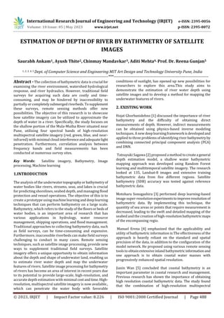 International Research Journal of Engineering and Technology (IRJET) e-ISSN: 2395-0056
Volume: 10 Issue: 05 | May 2023 www.irjet.net p-ISSN: 2395-0072
© 2023, IRJET | Impact Factor value: 8.226 | ISO 9001:2008 Certified Journal | Page 488
ESTIMATION OF DEPTH OF RIVER BY BATHYMETRY OF SATELLITE
IMAGES
Saurabh Ankam1, Ayush Thite2, Chinmay Mandavkar3, Aditi Mehta4, Prof. Dr. Reena Gunjan5
1, 2, 3, 4, 5 Dept. of Computer Science and Engineering MIT Art Design and Technology University Pune, India
---------------------------------------------------------------------***---------------------------------------------------------------------
Abstract - The collection of bathymetric data is crucial for
examining the river environment, watershed hydrological
response, and river hydraulics. However, traditional field
surveys for acquiring such data are costly and time-
consuming, and may be hindered by inaccessibility to
partially or completelysubmergedriverbeds.Tosupplement
these surveys, remote sensing methods offer new
possibilities. The objective of this research is to showcase
how satellite imagery can be utilized to approximate the
depth of water in a river. Specifically, the study focuses on
the shallow portion of the Mula-Mutha River situated near
Pune, utilizing four spectral bands of high-resolution
multispectral satellite imagery (red, green, blue, and near-
infrared) with minimal cloudinterferenceandadequatelight
penetration. Furthermore, correlation analysis between
frequency bands and field measurements has been
conducted at numerous survey sites.
Key Words: Satellite imagery, Bathymetry, Image
processing, Machine learning
1.INTRODUCTION
The analysis of the underwatertopographyorbathymetryof
water bodies like rivers, streams, seas, and lakes is crucial
for predicting shorelines, seabed depth, and managing flood
protection and vessel operations. The objective of this is to
create a prototype using machinelearninganddeeplearning
techniques that can perform bathymetry on a large scale.
Bathymetry, which refers to the study of thefloorsor bedsof
water bodies, is an important area of research that has
various applications in hydrology, water resource
management, shipping operations, and flood management.
Traditional approaches to collecting bathymetry data, such
as field surveys, can be time-consuming and expensive.
Furthermore, inaccessible riverbeds can make field surveys
challenging to conduct in many cases. Remote sensing
techniques, such as satellite image processing, provide new
ways to supplement traditional field surveys. Satellite
imagery offers a unique opportunity to obtain information
about the depth and shape of underwater land, enabling us
to estimate river water depth and map the underwater
features of rivers. Satellite image processing for bathymetry
of rivers has become an area of interest in recent years due
to its potential to provide large-scale, high-resolution, and
accurate depth estimation with minimal costandtime.High-
resolution, multispectral satellite imagery is now available.,
which can penetrate the water body with favorable
conditions of sunlight, has opened up new possibilities for
researchers to explore this area.This study aims to
demonstrate the estimation of river water depth using
satellite images and to develop a method for mapping the
underwater features of rivers.
2. EXISTING WORK
Hojat Ghorbanidehno [1] discussed the importance of river
bathymetry and the difficulty of obtaining direct
measurements of depth. However, indirect measurements
can be obtained using physics-based inverse modeling
techniques. A new deeplearningframeworkisdevelopedand
applied to three problems of identifying river bathymetryby
combining connected principal component analysis (PCA)
and DNN.
Tatsuyuki Sagawa [2] proposed a method to createageneral
depth estimation model, a shallow water bathymetric
mapping approach was developed using Random Forest
learning and multitemporal satellite imagery. The research
looked at 135, Landsat-8 images and extensive training
bathymetric data from five different regions. Satellite
bathymetry (SDB) accuracy was tested against reference
bathymetric data.
Motoharu Sonogashira [3] performed deep learning-based
image super-resolutionexperimentstoimproveresolutionof
bathymetric data. By implementing this technique, the
quantity of sea areas or points that require measurement is
decreased, leading to the swift and detailed mapping of the
seabed and the creation of high-resolutionbathymetricmaps
of the encompassing regio.
Manuel Erena [4] emphasized that the applicability and
utility of bathymetric information is:The effectiveness of the
approach is heavily reliant on the standard and spatial
precision of the data, in addition to the configuration of the
model network. He proposed using various remote sensing
tools to obtain extensive inland bathymetricinformationand
one approach is to obtain coastal water masses with
progressively enhanced spatial resolution.
Jiaxin Wan [5] concluded that coastal bathymetry is an
important parameter in coastal research and management.
Previous research has shown the importance of obtaining
high resolution coastal bathymetric data. The study found
that the combination of high-resolution multispectral
 
