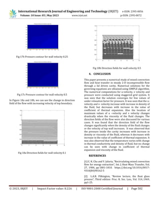 International Research Journal of Engineering and Technology (IRJET) e-ISSN: 2395-0056
Volume: 10 Issue: 05 | May 2023 www.irjet.net p-ISSN: 2395-0072
© 2023, IRJET | Impact Factor value: 8.226 | ISO 9001:2008 Certified Journal | Page 502
Fig 17b Pressure contour for wall velocity 0.25
Fig 17c Pressure contour for wall velocity 0.5
In Figure 18a and 18b, we can see the change in direction
field of the flow with increasing velocity of top boundary.
Fig 18a Direction fields for wall velocity 0.1
Fig 18b Direction fields for wall velocity 0.5
4. CONCLUSION
This paper presents a numerical study of mixed convection
flow and heat transfer in steady 2-D incompressible flow
through a lid driven cavity. Numerical solutions for the
governing equations are obtained using SIMPLE algorithm.
The numerical computations for u-velocity, v velocity and
pressure were conducted using staggered grid system. It
was seen that the solution converges for few values of
under relaxation factor for pressure. It was seen that the u-
velocity and v- velocity increase with increase in density of
the fluid, but decreases with increase in the value of
coefficient of thermal expansion. Also the location of
maximum values of u –velocity and v velocity changes
drastically when the viscosity of the fluid changes. The
direction fields of the flow were also discussed for various
cases. It was found that the direction field of the flow
changes significantly when the density of the fluid changes
or the velocity of top wall increases. It was observed that
the pressure inside the cavity increases with increase in
density or viscosity of the fluid, whereas it decreases with
increase in the value of coefficient of thermal expansion. It
was also observed that the temperature varies with change
in thermal conductivity and density of fluid, but no change
can be seen with change in coefficient of thermal
expansion and viscosity of the fluid.
REFERENCES
[1] C. K. Cha and Y. Jaluria, ”Recirculating mixed convection
flow for energy extraction”, Int. J. Heat Mass Transfer, Vol.
27, 1984, pp 1801-1810. https://doi.org/10.1016/0017-
9310(84)90162-5
[2] L.A.B. Pilkington, “Review lecture, the float glass
process”, Third edition: Proc. R. Soc. Lon., Vol. 314, 1969,
pp1-25.
Pressure Contours for lid-driven cavity flow
0 0.5 1 1.5 2 2.5 3 3.5 4 4.5 5
0
0.1
0.2
0.3
0.4
0.5
0.6
0.7
0.8
0.9
1
Pressure Contours for lid-driven cavity flow
0 0.5 1 1.5 2 2.5 3 3.5 4 4.5 5
0
0.1
0.2
0.3
0.4
0.5
0.6
0.7
0.8
0.9
1
0 1 2 3 4 5 6
0
0.2
0.4
0.6
0.8
1
1.2
1.4
-1 0 1 2 3 4 5 6
0
0.2
0.4
0.6
0.8
1
1.2
1.4
 