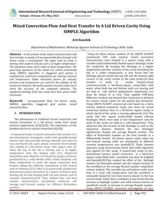 © 2023, IRJET | Impact Factor value: 8.226 | ISO 9001:2008 Certified Journal | Page 493
Mixed Convection Flow And Heat Transfer In A Lid Driven Cavity Using
SIMPLE Algorithm
Arti Kaushik
Department of Mathematics, Maharaja Agrasen Institute of Technology, Delhi. India
----------------------------------------------------------------------------***-------------------------------------------------------------------------
Abstract - In the present study mixed convection flow and
heat transfer in steady 2-D incompressible flow through a lid
driven cavity is investigated. The upper wall of cavity is
moving with uniform velocity and is at higher temperature.
The stationary lower wall is kept at lower temperature. The
governing equations of the model are solved numerically
using SIMPLE algorithm. A staggered grid system is
employed for numerical computations for velocity, pressure
and temperature. Under relaxation factors for velocity,
pressure and temperature are used for the stability of the
numerical solutions. Bernoulli equation has been taken up to
check the accuracy of the computed solutions. The
significant findings from this study have been given under
conclusion.
Keywords - incompressible flow, lid driven cavity,
SIMPLE algorithm, staggered grid system, mixed
convection flow.
1. INTRODUCTION
The phenomena of combined forced convection and
natural convection in a lid driven cavity have many
practical applications ([1],[2],[3]). The importance of this
problem has led to various researches ([4]-[9])
A numerical study of mixed convection heat transfer in a
two-dimensional rectangular cavity with partially heated
bottom wall and vertically moving sidewalls was done by
Guo and Sharif [10]. Later, mixed convective heat transfer
was studied in a lid driven cavity with aspect ratio 10,
when the top of the lid is moving and is at higher
temperature than the bottom wall [11]. Numerical
simulations were done for 2-D lid-driven square enclosure
partitioned by a solid divider with a finite thickness and
finite conductivity to study the mixed convection heat
transfer taking two different orientations of left vertical
wall of enclosure [12]. Saha et al numerically studied two
dimensional mixed convection in a square enclosure with
moving top lid and keeping both top and bottom wall at
constant temperature[13]. They studied flow and heat
transfer characteristics, streamlines, isotherms and
average wall Nusselt number for different Richardson
number.
Using the finite volume method of the ANSYS FLUENT
commercial CFD code laminar mixed convection
characteristics were studied in a square cavity with a
variable sized isothermally heated square blockage inside
the cavity[14]. By keeping the blockage at a higher
temperature and four surfaces of the cavity (including the
lid) at a colder temperature, it was found that the
blockage placed around the top left and the bottom right
corners of the cavity results in the most preferred heat
transfer. A study of steady laminar mixed
convection inside a lid-driven square cavity filled with
water, when both top and bottom walls are moving and
are kept at cold and hot temperature respectively was
done by Ismael et al [15]. They applied USR finite
difference method and showed that convection is declined
for certain critical values for the partial slip parameter.
Using ANSYS FLUENT commercial code based on a finite
volume method numerical study was done for mixed
convection laminar flow in a lid-driven square cavity in
which top lid of the cavity is moving rightwards [16]. The
cavity had two square isothermally heated internal
blockages which were kept at hot temperature and the
walls of the cavity are kept at a cold temperature. They
observed that the location of the blockage as well as the
separation distance between the two blockages
significantly changes the average Nusselt number. The
effect of Richardson number on the heat transfer in a
differentially heated lid−driven square cavity when top
and bottom moving walls are maintained at different
constant temperatures was studied[17]. Finite element
approach using characteristic based split (CBS) algorithm
was applied for this study. A numerically study of two-
dimensional laminar mixed convection in a lid-driven
square cavity filled with a nanofluid was done by Zeghbid
and Bessaih[18].They studied the effect of the Rayleigh
number, the Reynolds number and the volume fraction of
the nonofluid on the average Nusselt number using finite
volume method. The movable top and bottom walls were
kept at a local cold temperature and the nanofluid is
constantly heated by two heat sources placed on the two
vertical walls. Under these conditions it was found that the
increase in Rayleigh number and solid volume fraction of
nanofluids results in increase in average Nusselt number.
Using ANSYS FLUENT, numerical investigation of two-
International Research Journal of Engineering and Technology (IRJET) e-ISSN: 2395-0056
Volume: 10 Issue: 05 | May 2023 www.irjet.net p-ISSN: 2395-0072
 