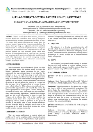 International Research Journal of Engineering and Technology (IRJET) e-ISSN: 2395-0056
Volume: 10 Issue: 05 | May 2023 www.irjet.net p-ISSN: 2395-0072
© 2023, IRJET | Impact Factor value: 8.226 | ISO 9001:2008 Certified Journal | Page 534
ALPHA-ACCIDENT LOCATION PATIENT HEALTH ASSISTENCE
Dr. RANJIT K N1, ABHILASHA R2, JAYARAJESHWARI K3, KAVYA M4, VIDYA M5
1Professor, Dept. of Computer Science & Engineering,
Maharaja Institute Of Technology Thandavapura Karnataka, India
2-5
Students, Dept. of Computer Science & Engineering,
Maharaja Institute Of Technology Thandavapura Karnataka, India
---------------------------------------------------------------------***---------------------------------------------------------------------
Abstract - Speed is one of the basic reasons for vehicle
accident. Many lives could have been saved if emergency
services could get accident information and reach in time.
This project deals with accident detection system when the
accident occurs it uses various components and alerts the
Rescue team for help. An efficient automatic accident
detection with an automatic notification to the emergency
service with the accident location is a prime need to save the
precious human life. The proposed system deals with
accident alerting and detection. It reads the exact latitude
and longitude of the vehicle involved in the accident and
sends this information to nearest emergency service
provider. The goal of the project is to detect accidents and
alert the rescue team in time.
1. INTRODUCTION
The development of a transportation system has been
the generative power for human beings to have the
highest civilization above creatures in the earth.
Automobile has a great importance in our daily life. We
utilize it to go to our work place, keep in touch with our
friends and family, and deliver our goods. But it can also
bring disaster to us and even can kill us through accidents.
Speed is one of the most important and basic risk factors
in driving. It not only affects the severity of a crash, but
also increases risk of being involved in a crash. Despite
many efforts taken by different governmental and non-
governmental organizations all around the world by
various programs to aware against careless driving, yet
accidents are taking place every now and then. However,
many lives could have been saved if the emergency service
could get the crash information in time. A study by
Virtanen et al. shows that 4.6% of the fatalities in
accidents could have been prevented only if the
emergency services could be provided at the place of
accident at the proper time. As such, efficient automatic
accident detection with an automatic notification to the
emergency service with the accident location is a prime
need to save the precious human life.
1.1 PROBLEM STATEMENT
There are many applications in present which are
used to search nearby hospitals, and for any other location
based services but it’s not integrated on a single platform
so user is facing many problems in this scenario and there
is not a single application for first aid kit in case of any
emergency.
1.2 OBJECTIVE
The objective is to develop an application that will
provide help to the users in case of emergency. It helps by
allowing the user to locate the nearest Emergency places,
to send automated message with location sensing feature
to find way to a preset location and to provide common
health information.
1.3 SCOPE
The proposed system will check whether an accident
has occurred and notifies to nearest medical centers,
police station and registered mobile number about the
place of accident using GSM and GPS modules.
2. LITERATURE SURVEY
[A]Title:- IOT based automatic vehicle accident alert
system
Authors:- Nazia Parveen, Ashif Ali, Aleem Ali Published
(First Online): 02-05-2021,Publisher Name : ResearchGate
Summary:- The main purpose of this system is to increase
the chances of life of a person met with an accident. This
device helps the paramedics to reach to the accident
location with in the minimum time frame as it provides the
alert message as soon as the accident occurs. So, it also
helps in minimizing the communication delay and the
person met with the accident can be treated timely. It
plays a very importnat role in identifying the accident
locations that occurs in midnights.
[B]Title:- Identification of accident and alerts using iot
based system
Authors:- Saravanan Alagarsamy, S.Ramkumar,
G.Vishnuvarthanan Govindaraj, Theepikashree, Published
(First Online): 15-04-2020., Publisher Name :
ResearchGate
 