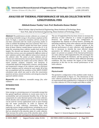 © 2023, IRJET | Impact Factor value: 8.226 | ISO 9001:2008 Certified Journal | Page 551
ANALYSIS OF THERMAL PERFORMANCE OF SOLAR COLLECTOR WITH
LONGITUDINAL FINS
Abhilash Kumar Pandey1 Asst. Prof. Shailendra Kumar Shukla2
1Mtech Scholar, dept of mechanical Engineering, Rewa Institute of Technology, Rewa
2 Asst. Prof., dept of mechanical engineering, Rewa Institute of Technology, Rewa
---------------------------------------------------------------------***-------------------------------------------------------------------------
Abstract-The performance of solar collectors as a means of
generating renewable energy is the primary emphasis of this
work. To begin, a numerical simulation will be carried out
and then contrasted with the results of previous studies in
order to validate the findings that were achieved. There are a
total of six unique collector models that have been created;
three of these collector models feature various fins (2, 4, 6),
while the remaining three collector models have varying fin
heights The thermal and dynamic behavior of the air flow
inside these various cases was analyzed for different values of
solar radiation and for other different values of air velocity at
the collector inlet. The values of solar radiation and air
velocity were determined by measuring the amount of energy
that was absorbed by the surface area of the collector. This
report presents, analyzes, compares, and interprets in
considerable depth the temperature contours, velocity fields,
and temperature change at the collector outlet as functions
of solar radiation and air velocity for each model. All of this
was accomplished with the assistance of the ANSYS FLUENT
calculation code, which was used to solve the conservation
equations of mass, amount of motion, and energy by using the
approach of finite volume.
Keywords: solar collectors, renewable energy, fins, solar
radiation
INTRODUCTION
Solar energy
Solar energy is a promising source of renewable energy that
has gained significant attention in recent years due to its
sustainability and environmental benefits. One of the key
components of a solar thermal system is the solar collector,
which absorbs solar radiation and converts it into heat that
can be used for various applications such as space heating
and hot water production. In order to improve the
efficiency of solar collectors, researchers have been
exploring various design modifications, including the use of
longitudinal fins. Longitudinal fins are thin, elongated strips
that are attached to the absorber plate of a solar collector.
They increase the surface area of the absorber plate, which
enhances heat transfer and improves thermal performance.
The use of longitudinal fins has been shown to increase the
efficiency of solar collectors in a variety of applications.
However, the optimal design and configuration of
longitudinal fins depend on several factors, including the
operating conditions of the solar collector and the materials
used in the fins. Therefore, a detailed analysis of the
thermal performance of solar collectors with longitudinal
fins is necessary to identify the most effective design
parameters for different applications. In this research
paper, we present an analysis of the thermal performance
of a solar collector with longitudinal fins. We investigate the
effects of fin height, fin thickness, and fin spacing on the
thermal efficiency of the collector under different operating
conditions. We also examine the impact of the material
properties of the fins on the overall performance of the
solar collector.
METHODOLOGY
Physical model
The geometric configuration of the problem under study is
shown schematically in Figure 3.1. The dimensions of the
solar collector presented and used in this work are based
on experimental data published by A. Dahmani et al [39]. It
is a solar collector of 1.97m in length and 0.98m in width.
Figure 3. 1: General diagram of the physical domain
International Research Journal of Engineering and Technology (IRJET) e-ISSN: 2395-0056
Volume: 10 Issue: 05 | May 2023 www.irjet.net p-ISSN: 2395-0072
 