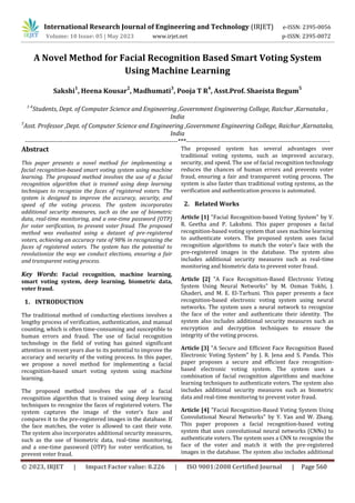 International Research Journal of Engineering and Technology (IRJET) e-ISSN: 2395-0056
Volume: 10 Issue: 05 | May 2023 www.irjet.net p-ISSN: 2395-0072
© 2023, IRJET | Impact Factor value: 8.226 | ISO 9001:2008 Certified Journal | Page 560
A Novel Method for Facial Recognition Based Smart Voting System
Using Machine Learning
Sakshi
1
, Heena Kousar
2
, Madhumati
3
, Pooja T R
4
, Asst.Prof. Shaeista Begum
5
1-4
Students, Dept. of Computer Science and Engineering ,Government Engineering College, Raichur ,Karnataka ,
India
5
Asst. Professor ,Dept. of Computer Science and Engineering ,Government Engineering College, Raichur ,Karnataka,
India
-------------------------------------------------------------------------***---------------------------------------------------------------------
Abstract
This paper presents a novel method for implementing a
facial recognition-based smart voting system using machine
learning. The proposed method involves the use of a facial
recognition algorithm that is trained using deep learning
techniques to recognize the faces of registered voters. The
system is designed to improve the accuracy, security, and
speed of the voting process. The system incorporates
additional security measures, such as the use of biometric
data, real-time monitoring, and a one-time password (OTP)
for voter verification, to prevent voter fraud. The proposed
method was evaluated using a dataset of pre-registered
voters, achieving an accuracy rate of 98% in recognizing the
faces of registered voters. The system has the potential to
revolutionize the way we conduct elections, ensuring a fair
and transparent voting process.
Key Words: Facial recognition, machine learning,
smart voting system, deep learning, biometric data,
voter fraud.
1. INTRODUCTION
The traditional method of conducting elections involves a
lengthy process of verification, authentication, and manual
counting, which is often time-consuming and susceptible to
human errors and fraud. The use of facial recognition
technology in the field of voting has gained significant
attention in recent years due to its potential to improve the
accuracy and security of the voting process. In this paper,
we propose a novel method for implementing a facial
recognition-based smart voting system using machine
learning.
The proposed method involves the use of a facial
recognition algorithm that is trained using deep learning
techniques to recognize the faces of registered voters. The
system captures the image of the voter's face and
compares it to the pre-registered images in the database. If
the face matches, the voter is allowed to cast their vote.
The system also incorporates additional security measures,
such as the use of biometric data, real-time monitoring,
and a one-time password (OTP) for voter verification, to
prevent voter fraud.
The proposed system has several advantages over
traditional voting systems, such as improved accuracy,
security, and speed. The use of facial recognition technology
reduces the chances of human errors and prevents voter
fraud, ensuring a fair and transparent voting process. The
system is also faster than traditional voting systems, as the
verification and authentication process is automated.
2. Related Works
Article [1] "Facial Recognition-based Voting System" by V.
R. Geetha and P. Lakshmi. This paper proposes a facial
recognition-based voting system that uses machine learning
to authenticate voters. The proposed system uses facial
recognition algorithms to match the voter's face with the
pre-registered images in the database. The system also
includes additional security measures such as real-time
monitoring and biometric data to prevent voter fraud.
Article [2] "A Face Recognition-Based Electronic Voting
System Using Neural Networks" by M. Osman Tokhi, J.
Ghaderi, and M. E. El-Tarhuni. This paper presents a face
recognition-based electronic voting system using neural
networks. The system uses a neural network to recognize
the face of the voter and authenticate their identity. The
system also includes additional security measures such as
encryption and decryption techniques to ensure the
integrity of the voting process.
Article [3] "A Secure and Efficient Face Recognition Based
Electronic Voting System" by J. R. Jena and S. Panda. This
paper proposes a secure and efficient face recognition-
based electronic voting system. The system uses a
combination of facial recognition algorithms and machine
learning techniques to authenticate voters. The system also
includes additional security measures such as biometric
data and real-time monitoring to prevent voter fraud.
Article [4] "Facial Recognition-Based Voting System Using
Convolutional Neural Networks" by Y. Yan and W. Zhang.
This paper proposes a facial recognition-based voting
system that uses convolutional neural networks (CNNs) to
authenticate voters. The system uses a CNN to recognize the
face of the voter and match it with the pre-registered
images in the database. The system also includes additional
 