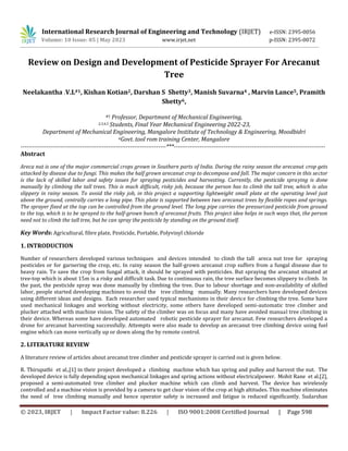 © 2023, IRJET | Impact Factor value: 8.226 | ISO 9001:2008 Certified Journal | Page 598
Review on Design and Development of Pesticide Sprayer For Arecanut
Tree
Neelakantha .V.L#1, Kishan Kotian2, Darshan S Shetty3, Manish Suvarna4 , Marvin Lance5, Pramith
Shetty6,
#1 Professor, Department of Mechanical Engineering,
2,3,4,5 Students, Final Year Mechanical Engineering 2022-23,
Department of Mechanical Engineering, Mangalore Institute of Technology & Engineering, Moodbidri
6Govt. tool rom training Center, Mangalore
-------------------------------------------------------------------------***----------------------------------------------------------------------------
Abstract
Areca nut is one of the major commercial crops grown in Southern parts of India. During the rainy season the arecanut crop gets
attacked by disease due to fungi. This makes the half grown arecanut crop to decompose and fall. The major concern in this sector
is the lack of skilled labor and safety issues for spraying pesticides and harvesting. Currently, the pesticide spraying is done
manually by climbing the tall trees. This is much difficult, risky job, because the person has to climb the tall tree, which is also
slippery in rainy season. To avoid the risky job, in this project a supporting lightweight small plate at the operating level just
above the ground, centrally carries a long pipe. This plate is supported between two arecanut trees by flexible ropes and springs.
The sprayer fixed at the top can be controlled from the ground level. The long pipe carries the pressurized pesticide from ground
to the top, which is to be sprayed to the half-grown bunch of arecanut fruits. This project idea helps in such ways that, the person
need not to climb the tall tree, but he can spray the pesticide by standing on the ground itself.
Key Words: Agricultural, fibre plate, Pesticide, Portable, Polyvinyl chloride
1. INTRODUCTION
Number of researchers developed various techniques and devices intended to climb the tall areca nut tree for spraying
pesticides or for garnering the crop, etc. In rainy season the half-grown arecanut crop suffers from a fungal disease due to
heavy rain. To save the crop from fungal attack, it should be sprayed with pesticides. But spraying the arecanut situated at
tree-top which is about 15m is a risky and difficult task. Due to continuous rain, the tree surface becomes slippery to climb. In
the past, the pesticide spray was done manually by climbing the tree. Due to labour shortage and non-availability of skilled
labor, people started developing machines to avoid the tree climbing manually. Many researchers have developed devices
using different ideas and designs. Each researcher used typical mechanisms in their device for climbing the tree. Some have
used mechanical linkages and working without electricity, some others have developed semi-automatic tree climber and
plucker attached with machine vision. The safety of the climber was on focus and many have avoided manual tree climbing in
their device. Whereas some have developed automated robotic pesticide sprayer for arecanut. Few researchers developed a
drone for arecanut harvesting successfully. Attempts were also made to develop an arecanut tree climbing device using fuel
engine which can move vertically up or down along the by remote control.
2. LITERATURE REVIEW
A literature review of articles about arecanut tree climber and pesticide sprayer is carried out is given below.
R. Thirupathi et al.,[1] in their project developed a climbing machine which has spring and pulley and harvest the nut. The
developed device is fully depending upon mechanical linkages and spring actions without electricalpower. Mohit Rane et al.[2],
proposed a semi-automated tree climber and plucker machine which can climb and harvest. The device has wirelessly
controlled and a machine vision is provided by a camera to get clear vision of the crop at high altitudes. This machine eliminates
the need of tree climbing manually and hence operator safety is increased and fatigue is reduced significantly. Sudarshan
International Research Journal of Engineering and Technology (IRJET) e-ISSN: 2395-0056
Volume: 10 Issue: 05 | May 2023 www.irjet.net p-ISSN: 2395-0072
 