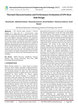 International Research Journal of Engineering and Technology (IRJET)
© 2023, IRJET | Impact Factor value: 8.226 | ISO 9001:2008 Certified Journal | Page 606
Thermal Characterization and Performance Evaluation of CPU Heat
Sink Design
Ninad Joshi1, Abhishek Kadam1, Himanshu Jaiswal1, Jitesh Mathkar1, Dattatray Hulwan1, Sunil
Shinde1
1Mechanical Department, Vishwakarma Institute of Technology, Pune-411037
---------------------------------------------------------------------***---------------------------------------------------------------------
Abstract - This research paper presents a thermal
analysis of a heat sink for a microprocessor using
SolidWorks and ANSYS Discovery software. The aim of the
study is to analyse the heat dissipation capacity of the heat
sink under different operating conditions. The simulation
model of the heat sink is developed using SolidWorks, and
the thermal analysis is performed using ANSYS Discovery
software. The results show that the heat sink is capable of
efficiently dissipating heat generated by the microprocessor,
and the thermal performance is influenced by factors such
as the airflow rate and the thermal conductivity of the
materials used in the heat sink. The findings of this study
can be useful in the design and optimization of heat sinks for
microprocessors to enhance their thermal performance and
reliability.
Key Words: ANSYS Discovery, SolidWorks, Thermal
analysis, Fins, Forced Convection, Heat Flux, CMM
(Coordinate Measuring Machine)
1. INTRODUCTION
While Thermal analysis is a crucial aspect of modern
electronic device design, especially in high-performance
microprocessors such as the Intel Core third generation.
The increasing demand for faster and more powerful
computing has resulted in a significant increase in the heat
generated by these devices. To ensure optimal
performance and prevent damage, it is essential to
accurately model and analyse the thermal behaviour of
these devices. In this research paper, we aim to perform a
thermal analysis of the heat sink of the Intel Core third
generation microprocessor. We will focus on studying the
heat dissipation capacity of the heat sink under various
operating conditions. To achieve this goal, we will use
SolidWorks to develop a simulation model of the heat sink
and ANSYS Discovery software to perform the thermal
analysis. The third-generation Intel Core processor is a
highly efficient processor, but it generates a significant
amount of heat. This heat needs to be dissipated efficiently
to prevent thermal throttling, which can lead to a decrease
in performance and damage to the processor. The heat
sink is a critical component that helps to remove the heat
generated by the processor. In this paper, we will analyse
the thermal performance of the heat sink using ANSYS
Discovery software. This software is capable of accurately
simulating the thermal behaviour of complex systems,
making it an ideal tool for studying the thermal behaviour
of the heat sink. We will also investigate the effect of
different parameters such as the airflow rate and thermal
conductivity of the materials used in the heat sink on its
performance. The results of this study will provide
valuable insights into the thermal behaviour of the
heatsink of the Intel Core Third-generation processor. This
knowledge can be used to optimise the design of the heat
sink and improve the thermal performance of the
processor. The heat generated by the Central Processing
Unit (CPU) of a computer is a major concern in modern
computing. CPUs can generate a significant amount of heat
due to the high processing power required for modern
applications. If the heat generated by the CPU is not
dissipated efficiently, it can lead to thermal throttling and
decreased performance, and even permanent damage to
the CPU. To prevent these issues, heat sinks are commonly
used to cool down the CPU. Heat sinks are designed to
increase the surface area of the CPU and dissipate heat
efficiently. They work by transferring the heat generated
by the CPU to the surrounding air through conduction and
convection. The increased surface area provided by the
heat sink allows for more efficient heat transfer, which
helps to keep the temperature of the CPU at a safe level.
Heat sinks are typically made of materials with high
thermal conductivity, such as aluminium or copper, to
enhance their heat dissipation capabilities. They may also
be combined with fans or other cooling devices to increase
the rate of heat dissipation. The thermal performance of a
heat sink can be analysed through various techniques,
including computational fluid dynamics (CFD) and finite
element analysis (FEA). These tools allow designers to
optimise the design of heat sinks to maximise their
thermal performance and ensure that the CPU stays within
safe operating temperatures. In summary, heat sinks are a
critical component for maintaining the thermal
performance and reliability of CPUs. They play an essential
role in transferring the heat generated by the CPU to the
surrounding environment and preventing thermal
e-ISSN: 2395-0056
Volume: 10 Issue: 05 | May 2023 www.irjet.net p-ISSN: 2395-0072
 