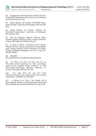 International Research Journal of Engineering and Technology (IRJET) e-ISSN: 2395-0056
Volume: 10 Issue: 06 | Jun 2023 www.irjet.net p-ISSN: 2395-0072
[4] Shaoqing Ren, Kaiming He, Ross Girshick, Jian Sun,
“FastR-CNN” (Submitted on 4 Jun 2015 (v1), last revised 6
Jan 2016 (this version, v3)).
[5] Joseph Redmon, Ali Farhadi, “YOLO9000: Better,
Faster,Stronger”, University of Washington, Allen Institute
Of AI.
[6] Joseph Redmon, Ali Farhadi, “YOLOv3: An
Incremental Improvement”, University of Washington,
Allen Institute ofAI.
[6] Wei Liu, Dragomir Anguelov, Dumitru Erhan,
Christian Szegedy, Scott Reed, Cheng – Yang Fu, Alexander
C. Berg, “SSD: Single Shot MultiBox Detector”.
[7] A. Adam, E. Rivlin, I. Shimshoni, and D. Reinitz,
“Robust real-time unusual event detection using multiple
fixed- location monitors,” IEEE Transactions on Pattern
Analysis and Machine Intelligence, vol. 30, no. 3, pp. 555–
560, March2008.
[8] AlexeyAB,
https://github.com/AlexeyAB/darknet#requirements.
[9] C.-Y. Wen, S.-H. Chiu, J.-J. Liaw, and C.-P. Lu,
“The safety helmet detection for atm’s surveillance
system via the modified hough transform,” in IEEE
37th Annual International Carnahan Conference on
Security Technology., 2003, pp. 364–369.
[10] C.-C. Chiu, M.-Y. Ku, and H.-T. Chen,
“Motorcycle detection and tracking system with occlusion
segmentation,” in WIAMIS ’07, USA, 2007
[11] A. Hirota, N. H. Tiep, L. Van Khanh, and N.
Oka, Classifying Helmeted and Non-helmeted Motorcyclists.
Cham: Springer International Publishing, 2017, pp. 81–86.
© 2023, IRJET | Impact Factor value: 8.226 | ISO 9001:2008 Certified Journal | Page 41
 