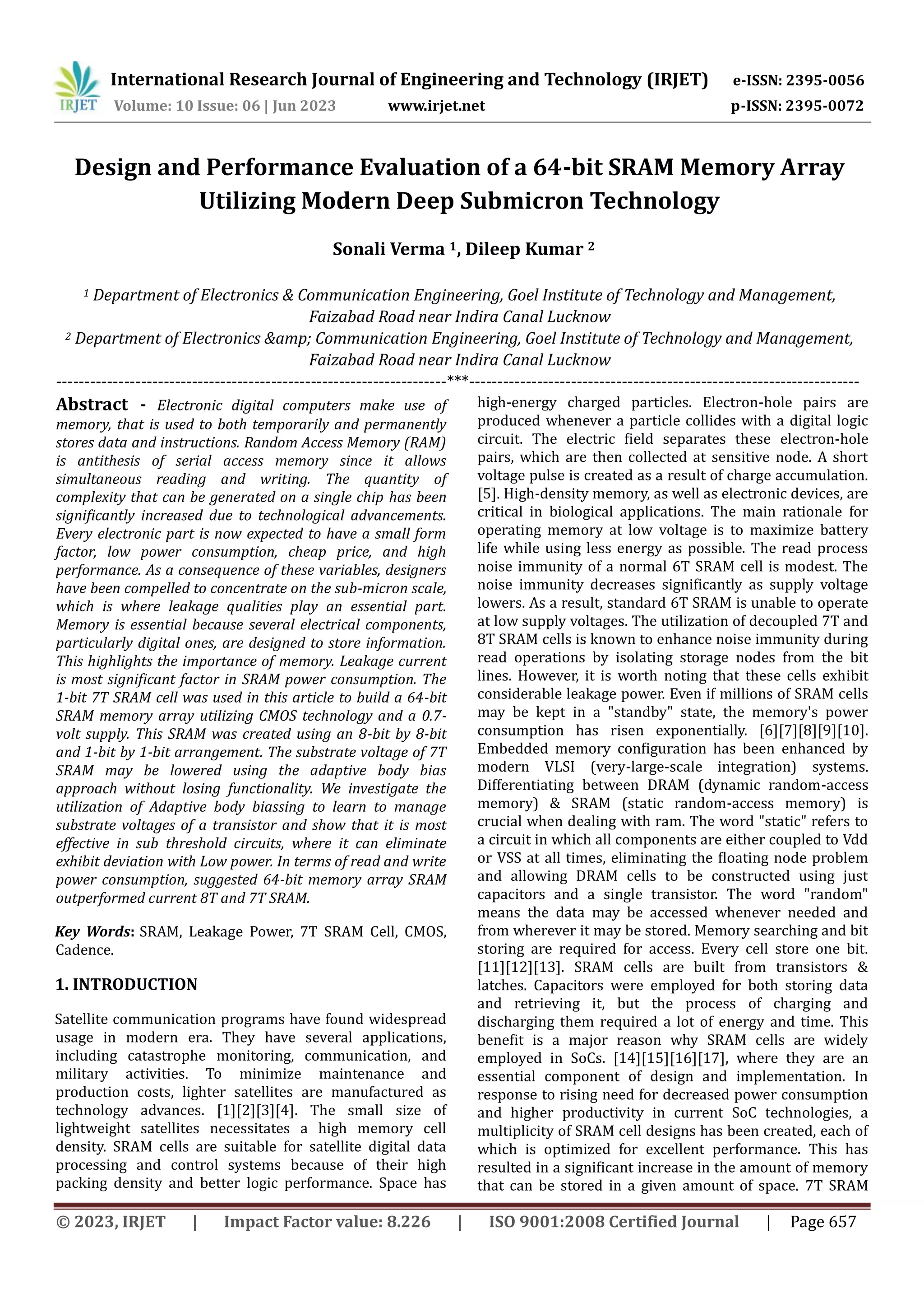 © 2023, IRJET | Impact Factor value: 8.226 | ISO 9001:2008 Certified Journal | Page 657 Design and Performance Evaluation of a 64-bit SRAM Memory Array Utilizing Modern Deep Submicron Technology Sonali Verma 1, Dileep Kumar 2 1 Department of Electronics & Communication Engineering, Goel Institute of Technology and Management, Faizabad Road near Indira Canal Lucknow 2 Department of Electronics &amp; Communication Engineering, Goel Institute of Technology and Management, Faizabad Road near Indira Canal Lucknow ---------------------------------------------------------------------***--------------------------------------------------------------------- Abstract - Electronic digital computers make use of memory, that is used to both temporarily and permanently stores data and instructions. Random Access Memory (RAM) is antithesis of serial access memory since it allows simultaneous reading and writing. The quantity of complexity that can be generated on a single chip has been significantly increased due to technological advancements. Every electronic part is now expected to have a small form factor, low power consumption, cheap price, and high performance. As a consequence of these variables, designers have been compelled to concentrate on the sub-micron scale, which is where leakage qualities play an essential part. Memory is essential because several electrical components, particularly digital ones, are designed to store information. This highlights the importance of memory. Leakage current is most significant factor in SRAM power consumption. The 1-bit 7T SRAM cell was used in this article to build a 64-bit SRAM memory array utilizing CMOS technology and a 0.7- volt supply. This SRAM was created using an 8-bit by 8-bit and 1-bit by 1-bit arrangement. The substrate voltage of 7T SRAM may be lowered using the adaptive body bias approach without losing functionality. We investigate the utilization of Adaptive body biassing to learn to manage substrate voltages of a transistor and show that it is most effective in sub threshold circuits, where it can eliminate exhibit deviation with Low power. In terms of read and write power consumption, suggested 64-bit memory array SRAM outperformed current 8T and 7T SRAM. Key Words: SRAM, Leakage Power, 7T SRAM Cell, CMOS, Cadence. 1. INTRODUCTION Satellite communication programs have found widespread usage in modern era. They have several applications, including catastrophe monitoring, communication, and military activities. To minimize maintenance and production costs, lighter satellites are manufactured as technology advances. [1][2][3][4]. The small size of lightweight satellites necessitates a high memory cell density. SRAM cells are suitable for satellite digital data processing and control systems because of their high packing density and better logic performance. Space has high-energy charged particles. Electron-hole pairs are produced whenever a particle collides with a digital logic circuit. The electric field separates these electron-hole pairs, which are then collected at sensitive node. A short voltage pulse is created as a result of charge accumulation. [5]. High-density memory, as well as electronic devices, are critical in biological applications. The main rationale for operating memory at low voltage is to maximize battery life while using less energy as possible. The read process noise immunity of a normal 6T SRAM cell is modest. The noise immunity decreases significantly as supply voltage lowers. As a result, standard 6T SRAM is unable to operate at low supply voltages. The utilization of decoupled 7T and 8T SRAM cells is known to enhance noise immunity during read operations by isolating storage nodes from the bit lines. However, it is worth noting that these cells exhibit considerable leakage power. Even if millions of SRAM cells may be kept in a "standby" state, the memory's power consumption has risen exponentially. [6][7][8][9][10]. Embedded memory configuration has been enhanced by modern VLSI (very-large-scale integration) systems. Differentiating between DRAM (dynamic random-access memory) & SRAM (static random-access memory) is crucial when dealing with ram. The word "static" refers to a circuit in which all components are either coupled to Vdd or VSS at all times, eliminating the floating node problem and allowing DRAM cells to be constructed using just capacitors and a single transistor. The word "random" means the data may be accessed whenever needed and from wherever it may be stored. Memory searching and bit storing are required for access. Every cell store one bit. [11][12][13]. SRAM cells are built from transistors & latches. Capacitors were employed for both storing data and retrieving it, but the process of charging and discharging them required a lot of energy and time. This benefit is a major reason why SRAM cells are widely employed in SoCs. [14][15][16][17], where they are an essential component of design and implementation. In response to rising need for decreased power consumption and higher productivity in current SoC technologies, a multiplicity of SRAM cell designs has been created, each of which is optimized for excellent performance. This has resulted in a significant increase in the amount of memory that can be stored in a given amount of space. 7T SRAM International Research Journal of Engineering and Technology (IRJET) e-ISSN: 2395-0056 Volume: 10 Issue: 06 | Jun 2023 www.irjet.net p-ISSN: 2395-0072 