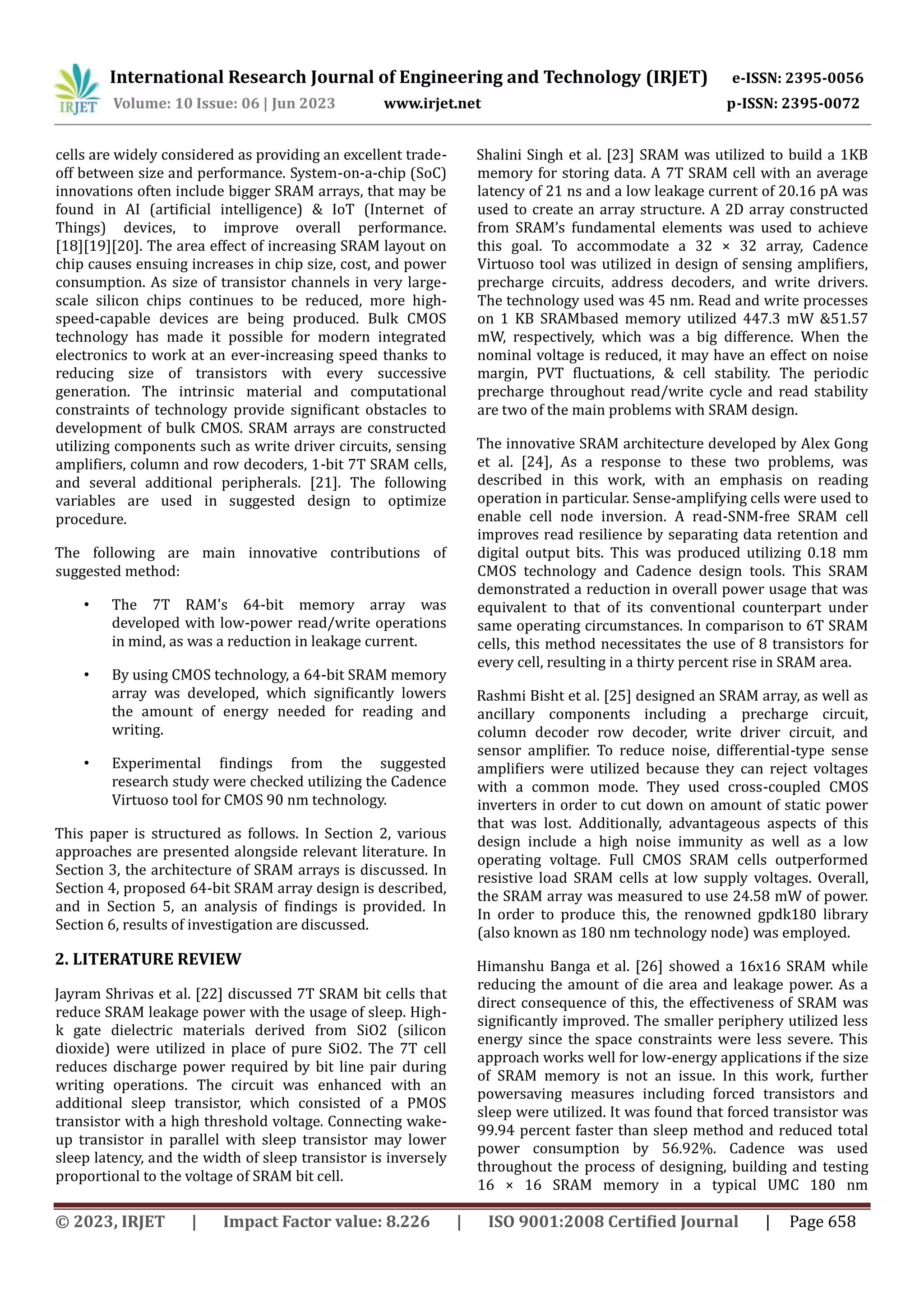 © 2023, IRJET | Impact Factor value: 8.226 | ISO 9001:2008 Certified Journal | Page 658 cells are widely considered as providing an excellent trade- off between size and performance. System-on-a-chip (SoC) innovations often include bigger SRAM arrays, that may be found in AI (artificial intelligence) & IoT (Internet of Things) devices, to improve overall performance. [18][19][20]. The area effect of increasing SRAM layout on chip causes ensuing increases in chip size, cost, and power consumption. As size of transistor channels in very large- scale silicon chips continues to be reduced, more high- speed-capable devices are being produced. Bulk CMOS technology has made it possible for modern integrated electronics to work at an ever-increasing speed thanks to reducing size of transistors with every successive generation. The intrinsic material and computational constraints of technology provide significant obstacles to development of bulk CMOS. SRAM arrays are constructed utilizing components such as write driver circuits, sensing amplifiers, column and row decoders, 1-bit 7T SRAM cells, and several additional peripherals. [21]. The following variables are used in suggested design to optimize procedure. The following are main innovative contributions of suggested method: • The 7T RAM's 64-bit memory array was developed with low-power read/write operations in mind, as was a reduction in leakage current. • By using CMOS technology, a 64-bit SRAM memory array was developed, which significantly lowers the amount of energy needed for reading and writing. • Experimental findings from the suggested research study were checked utilizing the Cadence Virtuoso tool for CMOS 90 nm technology. This paper is structured as follows. In Section 2, various approaches are presented alongside relevant literature. In Section 3, the architecture of SRAM arrays is discussed. In Section 4, proposed 64-bit SRAM array design is described, and in Section 5, an analysis of findings is provided. In Section 6, results of investigation are discussed. 2. LITERATURE REVIEW Jayram Shrivas et al. [22] discussed 7T SRAM bit cells that reduce SRAM leakage power with the usage of sleep. High- k gate dielectric materials derived from SiO2 (silicon dioxide) were utilized in place of pure SiO2. The 7T cell reduces discharge power required by bit line pair during writing operations. The circuit was enhanced with an additional sleep transistor, which consisted of a PMOS transistor with a high threshold voltage. Connecting wake- up transistor in parallel with sleep transistor may lower sleep latency, and the width of sleep transistor is inversely proportional to the voltage of SRAM bit cell. Shalini Singh et al. [23] SRAM was utilized to build a 1KB memory for storing data. A 7T SRAM cell with an average latency of 21 ns and a low leakage current of 20.16 pA was used to create an array structure. A 2D array constructed from SRAM’s fundamental elements was used to achieve this goal. To accommodate a 32 × 32 array, Cadence Virtuoso tool was utilized in design of sensing amplifiers, precharge circuits, address decoders, and write drivers. The technology used was 45 nm. Read and write processes on 1 KB SRAMbased memory utilized 447.3 mW &51.57 mW, respectively, which was a big difference. When the nominal voltage is reduced, it may have an effect on noise margin, PVT fluctuations, & cell stability. The periodic precharge throughout read/write cycle and read stability are two of the main problems with SRAM design. The innovative SRAM architecture developed by Alex Gong et al. [24], As a response to these two problems, was described in this work, with an emphasis on reading operation in particular. Sense-amplifying cells were used to enable cell node inversion. A read-SNM-free SRAM cell improves read resilience by separating data retention and digital output bits. This was produced utilizing 0.18 mm CMOS technology and Cadence design tools. This SRAM demonstrated a reduction in overall power usage that was equivalent to that of its conventional counterpart under same operating circumstances. In comparison to 6T SRAM cells, this method necessitates the use of 8 transistors for every cell, resulting in a thirty percent rise in SRAM area. Rashmi Bisht et al. [25] designed an SRAM array, as well as ancillary components including a precharge circuit, column decoder row decoder, write driver circuit, and sensor amplifier. To reduce noise, differential-type sense amplifiers were utilized because they can reject voltages with a common mode. They used cross-coupled CMOS inverters in order to cut down on amount of static power that was lost. Additionally, advantageous aspects of this design include a high noise immunity as well as a low operating voltage. Full CMOS SRAM cells outperformed resistive load SRAM cells at low supply voltages. Overall, the SRAM array was measured to use 24.58 mW of power. In order to produce this, the renowned gpdk180 library (also known as 180 nm technology node) was employed. Himanshu Banga et al. [26] showed a 16x16 SRAM while reducing the amount of die area and leakage power. As a direct consequence of this, the effectiveness of SRAM was significantly improved. The smaller periphery utilized less energy since the space constraints were less severe. This approach works well for low-energy applications if the size of SRAM memory is not an issue. In this work, further powersaving measures including forced transistors and sleep were utilized. It was found that forced transistor was 99.94 percent faster than sleep method and reduced total power consumption by 56.92%. Cadence was used throughout the process of designing, building and testing 16 × 16 SRAM memory in a typical UMC 180 nm International Research Journal of Engineering and Technology (IRJET) e-ISSN: 2395-0056 Volume: 10 Issue: 06 | Jun 2023 www.irjet.net p-ISSN: 2395-0072 