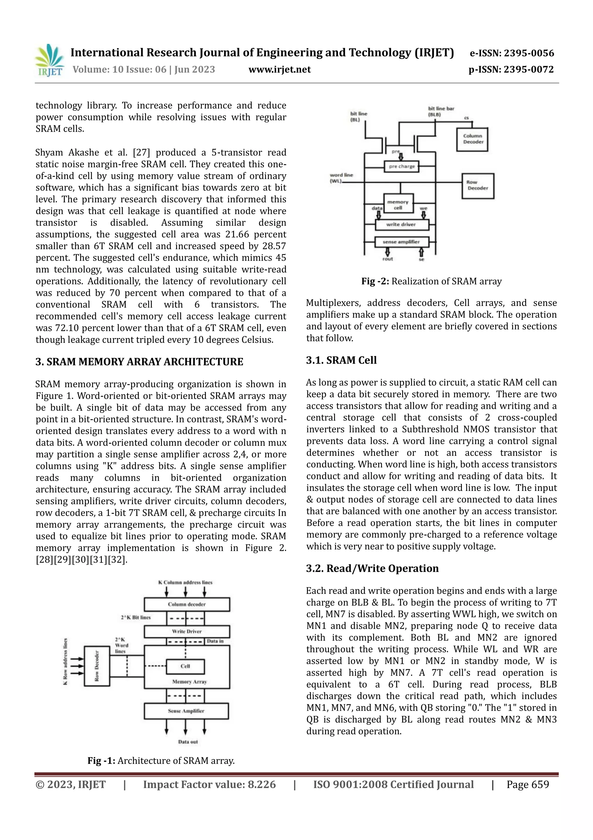 © 2023, IRJET | Impact Factor value: 8.226 | ISO 9001:2008 Certified Journal | Page 659 technology library. To increase performance and reduce power consumption while resolving issues with regular SRAM cells. Shyam Akashe et al. [27] produced a 5-transistor read static noise margin-free SRAM cell. They created this one- of-a-kind cell by using memory value stream of ordinary software, which has a significant bias towards zero at bit level. The primary research discovery that informed this design was that cell leakage is quantified at node where transistor is disabled. Assuming similar design assumptions, the suggested cell area was 21.66 percent smaller than 6T SRAM cell and increased speed by 28.57 percent. The suggested cell's endurance, which mimics 45 nm technology, was calculated using suitable write-read operations. Additionally, the latency of revolutionary cell was reduced by 70 percent when compared to that of a conventional SRAM cell with 6 transistors. The recommended cell's memory cell access leakage current was 72.10 percent lower than that of a 6T SRAM cell, even though leakage current tripled every 10 degrees Celsius. 3. SRAM MEMORY ARRAY ARCHITECTURE SRAM memory array-producing organization is shown in Figure 1. Word-oriented or bit-oriented SRAM arrays may be built. A single bit of data may be accessed from any point in a bit-oriented structure. In contrast, SRAM's word- oriented design translates every address to a word with n data bits. A word-oriented column decoder or column mux may partition a single sense amplifier across 2,4, or more columns using "K" address bits. A single sense amplifier reads many columns in bit-oriented organization architecture, ensuring accuracy. The SRAM array included sensing amplifiers, write driver circuits, column decoders, row decoders, a 1-bit 7T SRAM cell, & precharge circuits In memory array arrangements, the precharge circuit was used to equalize bit lines prior to operating mode. SRAM memory array implementation is shown in Figure 2. [28][29][30][31][32]. Fig -1: Architecture of SRAM array. Fig -2: Realization of SRAM array Multiplexers, address decoders, Cell arrays, and sense amplifiers make up a standard SRAM block. The operation and layout of every element are briefly covered in sections that follow. 3.1. SRAM Cell As long as power is supplied to circuit, a static RAM cell can keep a data bit securely stored in memory. There are two access transistors that allow for reading and writing and a central storage cell that consists of 2 cross-coupled inverters linked to a Subthreshold NMOS transistor that prevents data loss. A word line carrying a control signal determines whether or not an access transistor is conducting. When word line is high, both access transistors conduct and allow for writing and reading of data bits. It insulates the storage cell when word line is low. The input & output nodes of storage cell are connected to data lines that are balanced with one another by an access transistor. Before a read operation starts, the bit lines in computer memory are commonly pre-charged to a reference voltage which is very near to positive supply voltage. 3.2. Read/Write Operation Each read and write operation begins and ends with a large charge on BLB & BL. To begin the process of writing to 7T cell, MN7 is disabled. By asserting WWL high, we switch on MN1 and disable MN2, preparing node Q to receive data with its complement. Both BL and MN2 are ignored throughout the writing process. While WL and WR are asserted low by MN1 or MN2 in standby mode, W is asserted high by MN7. A 7T cell's read operation is equivalent to a 6T cell. During read process, BLB discharges down the critical read path, which includes MN1, MN7, and MN6, with QB storing "0." The "1" stored in QB is discharged by BL along read routes MN2 & MN3 during read operation. International Research Journal of Engineering and Technology (IRJET) e-ISSN: 2395-0056 Volume: 10 Issue: 06 | Jun 2023 www.irjet.net p-ISSN: 2395-0072 